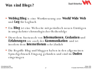 Was sind Blogs? Weblog/Blog  is eine Wortkreuzung aus  World Wide Web  und  Log  für Logbuch Ein  Blog  ist eine Webseite mit periodisch neuen Einträgen in umgekehrter chronologischer Reihenfolge Dient dem Austausch von  Informationen ,  Gedanken  und  Erfahrungen  wie auch der  Kommunikation   und ist insofern dem  Internetforum  sehr ähnlich Die Begriffe Blog und bloggen haben in den allgemeinen Sprachgebrauch Eingang gefunden und sind im  Duden  eingetragen 