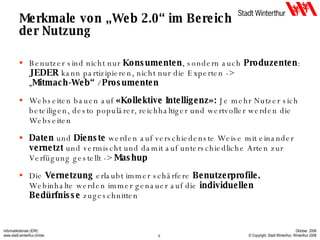 Merkmale von „Web 2.0“ im Bereich der Nutzung Benutzer sind nicht nur  Konsumenten , sondern auch  Produzenten :  JEDER  kann partizipieren, nicht nur die Experten -> „ Mitmach-Web“  /  Prosumenten Webseiten bauen auf  «Kollektive Intelligenz»:  Je mehr Nutzer sich beteiligen, desto populärer, reichhaltiger und wertvoller werden die Webseiten Daten  und  Dienste  werden auf verschiedenste Weise mit einander  vernetzt  und vermischt und damit auf unterschiedliche Arten zur Verfügung gestellt ->  Mashup Die  Vernetzung  erlaubt immer schärfere  Benutzerprofile.  Webinhalte werden immer genauer auf die  individuellen Bedürfnisse  zugeschnitten 