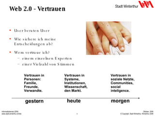 Web 2.0 - Vertrauen User beraten User Wie sichere ich meine Entscheidungen ab? Wem vertraue ich? einem einzelnen Experten einer Vielzahl von Stimmen gestern heute morgen Vertrauen in Personen: Familie, Freunde, Verwandte. Vertrauen in Systeme, Institutionen, Wissenschaft, den Markt. Vertrauen in soziale Netzte, Communities, social inteligence. 