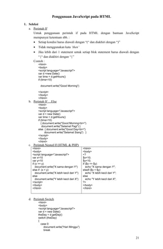 Penggunaan JavaScript pada HTML
1. Seleksi
a. Perintah If
Untuk penggunaan perintah if pada HTML dengan bantuan JavaScript
mempunyai ketentuan sbb. :
• Setiap kondisi harus diawali dengan “(“ dan diakhiri dengan “)”
•

Tidak menggunakan kata ‘then’

•

Jika lebih dari 1 statement untuk setiap blok statement harus diawali dengan
“{“ dan diakhiri dengan “}”
Contoh :
<html>
<body>
<script language="Javascript">
var d =new Date()
var time = d.getHours()
if (time<10)
document.write("Good Morning")
</script>
</body>
</html>

b. Perintah If …Else
<html>
<body>
<script language="Javascript">
var d = new Date()
var time = d.getHours()
if (time<10)
{ document.write("Good Morning<br>")
document.write("Selamat Pagi") }
else { document.write("Good Day<br>")
document.write("Selamat Siang") }
</script>
</body>
</html>

c. Perintah Nested If (HTML & PHP)
<html>
<body>
<script language="Javascript">
var x=10
var y=10
if (x == y)
document.write("X sama dengan Y")
else if (x < y)
document.write("X lebih kecil dari Y")
else
document.write("Y lebih kecil dari X")
</script>
</body>
</html>

<html>
<body>
<?
$x=10;
$y=10;
if ($x == $y)
echo "X sama dengan Y";
elseif ($x < $y)
echo "X lebih kecil dari Y";
else
echo "Y lebih kecil dari X";
?>
</body>
</html>

d. Perintah Switch
<html>
<body>
<script language="Javascript">
var d = new Date()
theDay = d.getDay()
switch (theDay)
{
case 0:
document.write("Hari Minggu")
break

21

 