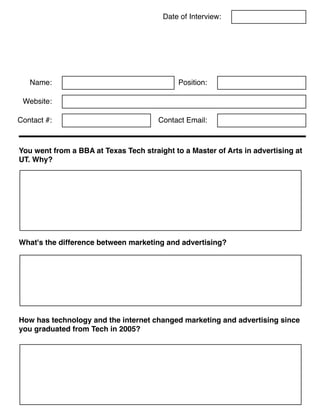 Date of Interview:
Name:
Contact #: Contact Email:
How has technology and the internet changed marketing and advertising since
you graduated from Tech in 2005?
You went from a BBA at Texas Tech straight to a Master of Arts in advertising at
UT. Why?
Position:
Website:
What's the difference between marketing and advertising?
 