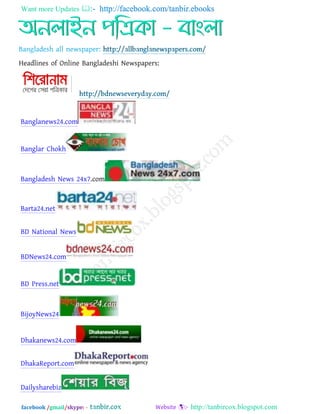 Want more Updates  http://facebook.com/tanbir.ebooks
facebook /gmail/skype: - http://tanbircox.blogspot.com
Headlines of Online Bangladeshi Newspapers:
Banglanews24.com
Banglar Chokh
Bangladesh News 24x7.com
Barta24.net
BD National News
BDNews24.com
BD Press.net
BijoyNews24
Dhakanews24.com
DhakaReport.com
Dailysharebiz
 