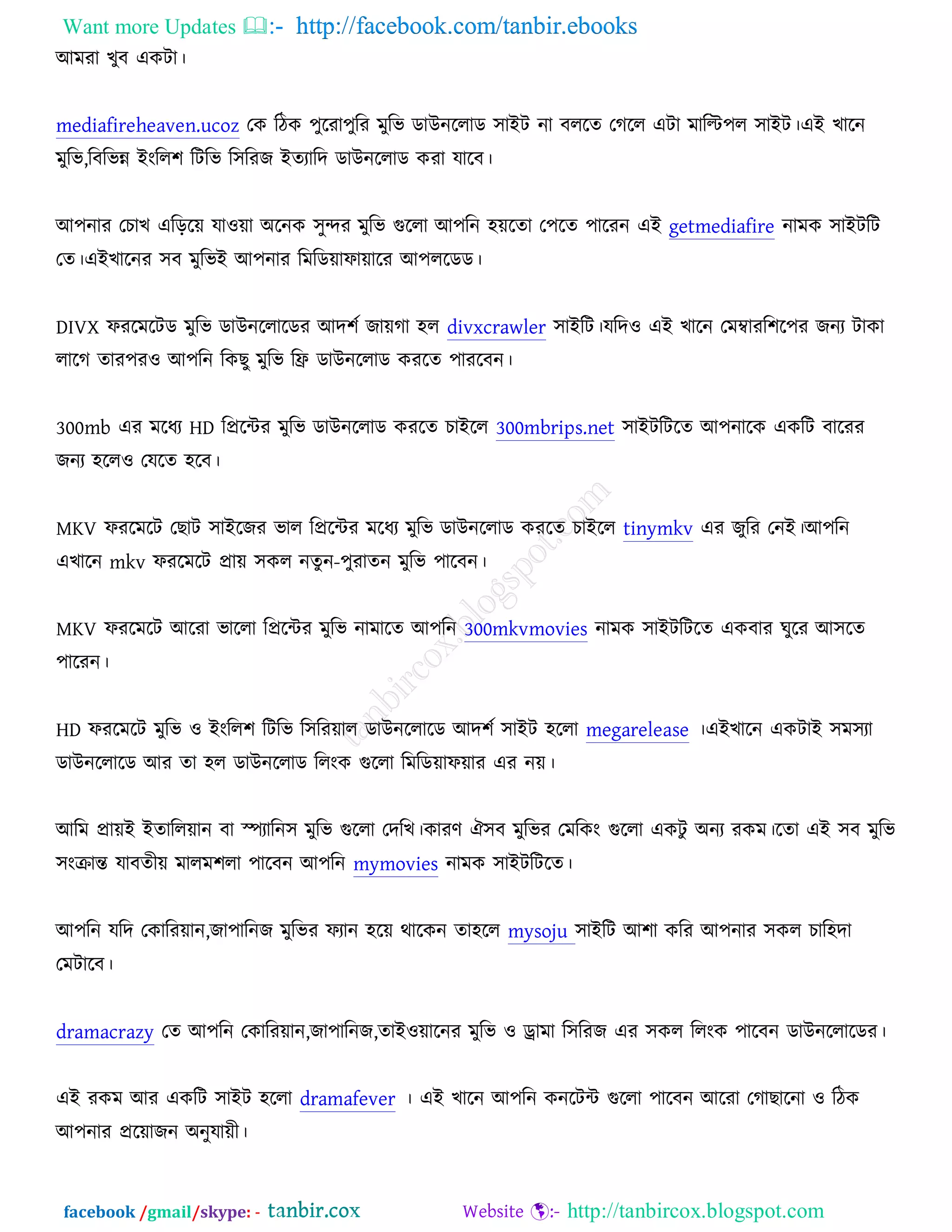 Want more Updates  http://facebook.com/tanbir.ebooks
facebook /gmail/skype: - http://tanbircox.blogspot.com
অভযা ঔুফ এওিা।
mediafireheaven.ucoz তও রিও ঩ুরযা঩ুরয ভুরব ডাঈনররাড ঳াআি না ফররত তকরর এিা ভারি঩র ঳াআি।এআ ঔারন
ভুরব,রফরবন্ন আংরর঱ রিরব র঳রযচ আতযারদ ডাঈনররাড ওযা মারফ।
অ঩নায তঘাঔ এরড়রে মা঑ো ঄রনও ঳ুন্দয ভুরব গুররা অ঩রন ঴েরতা ত঩রত ঩ারযন এআ getmediafire নাভও ঳াআিরি
তত।এআঔারনয ঳ফ ভুরবআ অ঩নায রভরডোপাোরয অ঩ররডড।
DIVX পযরভরিড ভুরব ডাঈনররারডয অদ঱চ চােকা ঴র divxcrawler ঳াআরি।মরদ঑ এআ ঔারন তভম্বাযর঱র঩য চনয িাওা
রারক তায঩য঑ অ঩রন রওঙু ভুরব রফ্র ডাঈনররাড ওযরত ঩াযরফন।
300mb এয ভরধয HD রপ্ররেয ভুরব ডাঈনররাড ওযরত ঘাআরর 300mbrips.net ঳াআিরিরত অ঩নারও এওরি ফারযয
চনয ঴রর঑ তমরত ঴রফ।
MKV পযরভরি তঙাি ঳াআরচয বার রপ্ররেয ভরধয ভুরব ডাঈনররাড ওযরত ঘাআরর tinymkv এয চুরয তনআ।অ঩রন
এঔারন mkv পযরভরি প্রাে ঳ওর নতুন-঩ুযাতন ভুরব ঩ারফন।
MKV পযরভরি অরযা বাররা রপ্ররেয ভুরব নাভারত অ঩রন 300mkvmovies নাভও ঳াআিরিরত এওফায খুরয অ঳রত
঩ারযন।
HD পযরভরি ভুরব ঑ আংরর঱ রিরব র঳রযোর ডাঈনররারড অদ঱চ ঳াআি ঴ররা megarelease ।এআঔারন এওিাআ ঳ভ঳যা
ডাঈনররারড অয তা ঴র ডাঈনররাড ররংও গুররা রভরডোপোয এয নে।
অরভ প্রােআ আতাররোন ফা স্পযারন঳ ভুরব গুররা তদরঔ।ওাযণ ঐ঳ফ ভুরবয তভরওং গুররা এওিু ঄নয যওভ।রতা এআ ঳ফ ভুরব
঳ংক্রান্ত মাফতীে ভারভ঱রা ঩ারফন অ঩রন mymovies নাভও ঳াআিরিরত।
অ঩রন মরদ তওারযোন,চা঩ারনচ ভুরবয পযান ঴রে থারওন তা঴রর mysoju ঳াআরি অ঱া ওরয অ঩নায ঳ওর ঘার঴দা
তভিারফ।
dramacrazy তত অ঩রন তওারযোন,চা঩ারনচ,তাআ঑োরনয ভুরব ঑ ড্রাভা র঳রযচ এয ঳ওর ররংও ঩ারফন ডাঈনররারডয।
এআ যওভ অয এওরি ঳াআি ঴ররা dramafever । এআ ঔারন অ঩রন ওনরিে গুররা ঩ারফন অরযা তকাঙারনা ঑ রিও
অ঩নায প্ররোচন ঄নুমােী।
 