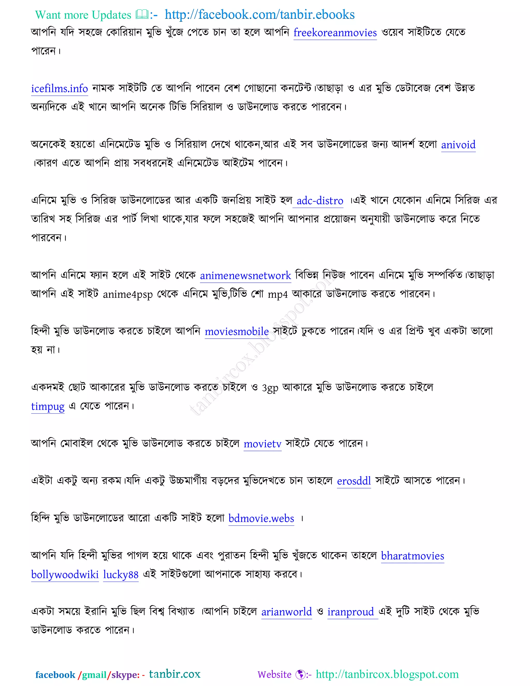 Want more Updates  http://facebook.com/tanbir.ebooks
facebook /gmail/skype: - http://tanbircox.blogspot.com
অ঩রন মরদ ঳঴রচ তওারযোন ভুরব ঔুুঁরচ ত঩রত ঘান তা ঴রর অ঩রন freekoreanmovies ঑রেফ ঳াআরিরত তমরত
঩ারযন।
icefilms.info নাভও ঳াআিরি তত অ঩রন ঩ারফন তফ঱ তকাঙারনা ওনরিে।তাঙাড়া ঑ এয ভুরব তডিারফচ তফ঱ ঈন্নত
঄নযরদরও এআ ঔারন অ঩রন ঄রনও রিরব র঳রযোর ঑ ডাঈনররাড ওযরত ঩াযরফন।
঄রনরওআ ঴েরতা এরনরভরিড ভুরব ঑ র঳রযোর তদরঔ থারওন,অয এআ ঳ফ ডাঈনররারডয চনয অদ঱চ ঴ররা anivoid
।ওাযণ এরত অ঩রন প্রাে ঳ফধযরনআ এরনরভরিড অআরিভ ঩ারফন।
এরনরভ ভুরব ঑ র঳রযচ ডাঈনররারডয অয এওরি চনরপ্রে ঳াআি ঴র adc-distro ।এআ ঔারন তমরওান এরনরভ র঳রযচ এয
তারযঔ ঳঴ র঳রযচ এয ঩ািচ ররঔা থারও,মায পরর ঳঴রচআ অ঩রন অ঩নায প্ররোচন ঄নুমােী ডাঈনররাড ওরয রনরত
঩াযরফন।
অ঩রন এরনরভ পযান ঴রর এআ ঳াআি তথরও animenewsnetwork রফরবন্ন রনঈচ ঩ারফন এরনরভ ভুরব ঳ম্পরওচত।তাঙাড়া
অ঩রন এআ ঳াআি anime4psp তথরও এরনরভ ভুরব,রিরব ত঱া mp4 অওারয ডাঈনররাড ওযরত ঩াযরফন।
র঴ন্দী ভুরব ডাঈনররাড ওযরত ঘাআরর অ঩রন moviesmobile ঳াআরি ঢু ওরত ঩ারযন।মরদ ঑ এয রপ্রে ঔুফ এওিা বাররা
঴ে না।
এওদভআ তঙাি অওারযয ভুরব ডাঈনররাড ওযরত ঘাআরর ঑ 3gp অওারয ভুরব ডাঈনররাড ওযরত ঘাআরর
timpug এ তমরত ঩ারযন।
অ঩রন তভাফাআর তথরও ভুরব ডাঈনররাড ওযরত ঘাআরর movietv ঳াআরি তমরত ঩ারযন।
এআিা এওিু ঄নয যওভ।মরদ এওিু ঈচ্চভাকচীে ফড়রদয ভুরবরদঔরত ঘান তা঴রর erosddl ঳াআরি অ঳রত ঩ারযন।
র঴রন্দ ভুরব ডাঈনররারডয অরযা এওরি ঳াআি ঴ররা bdmovie.webs ।
অ঩রন মরদ র঴ন্দী ভুরবয ঩াকর ঴রে থারও এফং ঩ুযাতন র঴ন্দী ভুরব ঔুুঁচরত থারওন তা঴রর bharatmovies
bollywoodwiki lucky88 এআ ঳াআিগুররা অ঩নারও ঳া঴াময ওযরফ।
এওিা ঳ভরে আযারন ভুরব রঙর রফে রফঔযাত ।অ঩রন ঘাআরর arianworld ঑ iranproud এআ দুরি ঳াআি তথরও ভুরব
ডাঈনররাড ওযরত ঩ারযন।
 