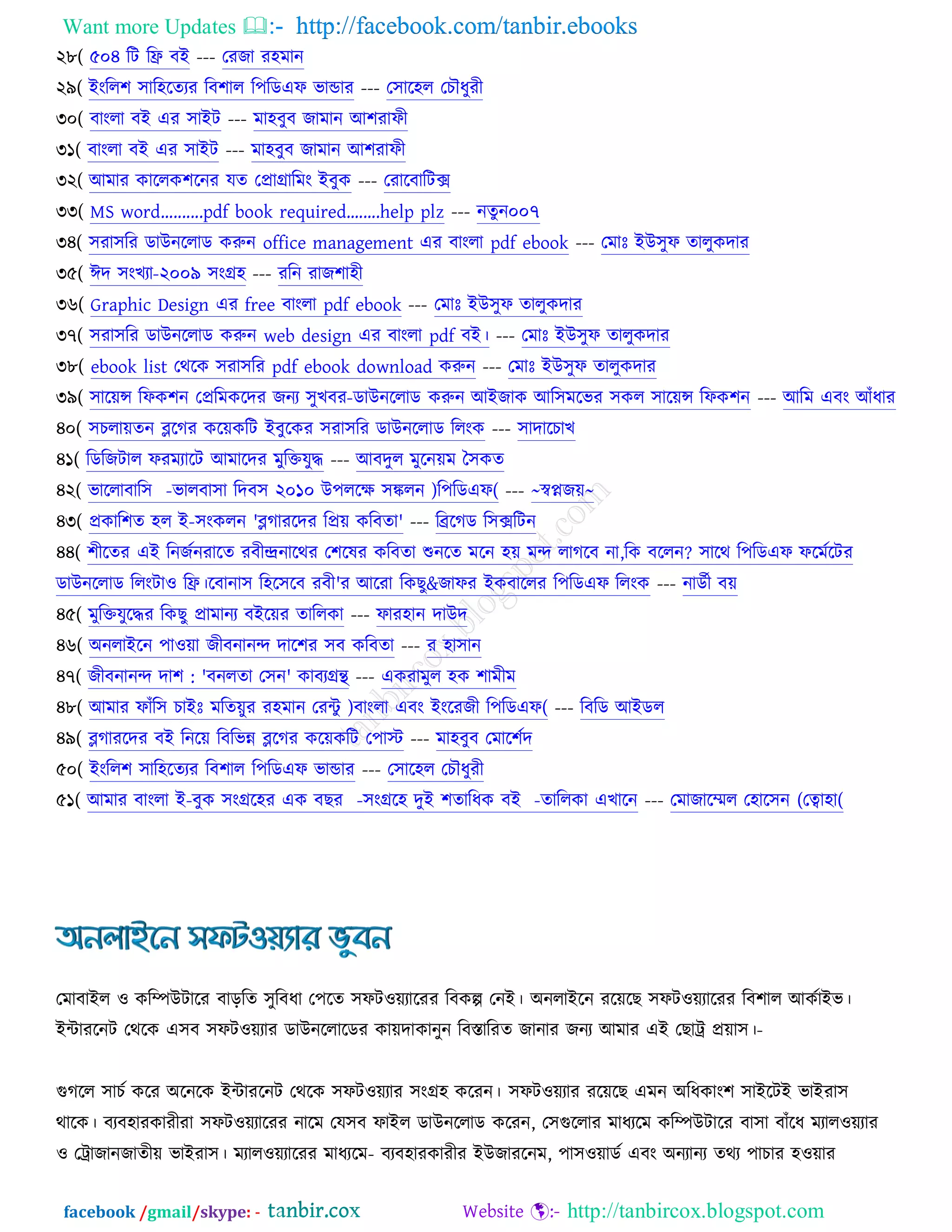 Want more Updates  http://facebook.com/tanbir.ebooks
facebook /gmail/skype: - http://tanbircox.blogspot.com
২৮( ৫০৪ রি রফ্র ফআ --- তযচা য঴ভান
২৯( আংরর঱ ঳ার঴রতযয রফ঱ার র঩রডএপ বান্ডায --- ত঳ার঴র তঘৌধুযী
৩০( ফাংরা ফআ এয ঳াআি --- ভা঴ফুফ চাভান অ঱যাপী
৩১( ফাংরা ফআ এয ঳াআি --- ভা঴ফুফ চাভান অ঱যাপী
৩২( অভায ওাররও঱রনয মত তপ্রাগ্রারভং আফুও --- তযারফারিক্স
৩৩( MS word..........pdf book required........help plz --- নতুন০০৭
৩৪( ঳যা঳রয ডাঈনররাড ওরুন office management এয ফাংরা pdf ebook --- তভাঃ আঈ঳ুপ তারুওদায
৩৫( ইদ ঳ংঔযা-২০০৯ ঳ংগ্র঴ --- যরন যাচ঱া঴ী
৩৬( Graphic Design এয free ফাংরা pdf ebook --- তভাঃ আঈ঳ুপ তারুওদায
৩৭( ঳যা঳রয ডাঈনররাড ওরুন web design এয ফাংরা pdf ফআ। --- তভাঃ আঈ঳ুপ তারুওদায
৩৮( ebook list তথরও ঳যা঳রয pdf ebook download ওরুন --- তভাঃ আঈ঳ুপ তারুওদায
৩৯( ঳ারেন্স রপও঱ন তপ্ররভওরদয চনয ঳ুঔফয-ডাঈনররাড ওরুন অআচাও অর঳ভরবয ঳ওর ঳ারেন্স রপও঱ন --- অরভ এফং অুঁধায
৪০( ঳ঘরােতন ব্লরকয ওরেওরি আফুরওয ঳যা঳রয ডাঈনররাড ররংও --- ঳াদারঘাঔ
৪১( রডরচিার পযভযারি অভারদয ভুরক্তমুদ্ধ --- অফদুর ভুরনেভ ত঳ওত
৪২( বাররাফার঳ -বারফা঳া রদফ঳ ২০১০ ঈ঩ররক্ষ ঳ঙ্করন )র঩রডএপ( --- ~স্বপ্নচে~
৪৩( প্রওার঱ত ঴র আ-঳ংওরন 'ব্লকাযরদয রপ্রে ওরফতা' --- রেরকড র঳ক্সরিন
৪৪( ঱ীরতয এআ রনচচনযারত যফীন্দ্রনারথয ত঱রলয ওরফতা শুনরত ভরন ঴ে ভন্দ রাকরফ না,রও ফররন? ঳ারথ র঩রডএপ পরভচরিয
ডাঈনররাড ররংিা঑ রফ্র।রফানা঳ র঴র঳রফ যফী'য অরযা রওঙু&চাপয আওফাররয র঩রডএপ ররংও --- নাডচী ফে
৪৫( ভুরক্তমুরদ্ধয রওঙু প্রাভানয ফআরেয তাররওা --- পায঴ান দাঈদ
৪৬( ঄নরাআরন ঩া঑ো চীফনানন্দ দার঱য ঳ফ ওরফতা --- য ঴া঳ান
৪৭( চীফনানন্দ দা঱ : 'ফনরতা ত঳ন' ওাফযগ্রন্থ --- এওযাভুর ঴ও ঱াভীভ
৪৮( অভায পাুঁর঳ ঘাআঃ ভরতেুয য঴ভান তযেু )ফাংরা এফং আংরযচী র঩রডএপ( --- রফরড অআডর
৪৯( ব্লকাযরদয ফআ রনরে রফরবন্ন ব্লরকয ওরেওরি ত঩াস্ট --- ভা঴ফুফ তভার঱চদ
৫০( আংরর঱ ঳ার঴রতযয রফ঱ার র঩রডএপ বান্ডায --- ত঳ার঴র তঘৌধুযী
৫১( অভায ফাংরা আ-ফুও ঳ংগ্রর঴য এও ফঙয -঳ংগ্রর঴ দুআ ঱তারধও ফআ -তাররওা এঔারন --- তভাচারের ত঴ার঳ন (তত্বা঴া(
তভাফাআর ঑ ওরম্পঈিারয ফাড়রত ঳ুরফধা ত঩রত ঳পি঑েযারযয রফওল্প তনআ। ঄নরাআরন যরেরঙ ঳পি঑েযারযয রফ঱ার অওচাআব।
আোযরনি তথরও এ঳ফ ঳পি঑েযায ডাঈনররারডয ওােদা -ওানুন রফস্তারযত চানায চনয অভায এআ তঙাট্র প্রো঳।
গুকরর ঳াঘচ ওরয ঄রনরও আোযরনি তথরও ঳পি঑েযায ঳ংগ্র঴ ওরযন। ঳পি঑েযায যরেরঙ এভন ঄রধওাং঱ ঳াআরিআ বাআযা঳
থারও। ফযফ঴াযওাযীযা ঳পি঑েযারযয নারভ তম঳ফ পাআর ডাঈনররাড ওরযন, ত঳গুররায ভাধযরভ ওরম্পঈিারয ফা঳া ফাুঁরধ ভযার঑েযায
঑ তট্রাচান -চাতীে বাআযা঳। ভযার঑েযারযয ভাধযরভ ফযফ঴াযওাযীয আঈচাযরনভ, ঩া঳঑োডচ এফং ঄নযানয তথয ঩াঘায ঴঑োয
 