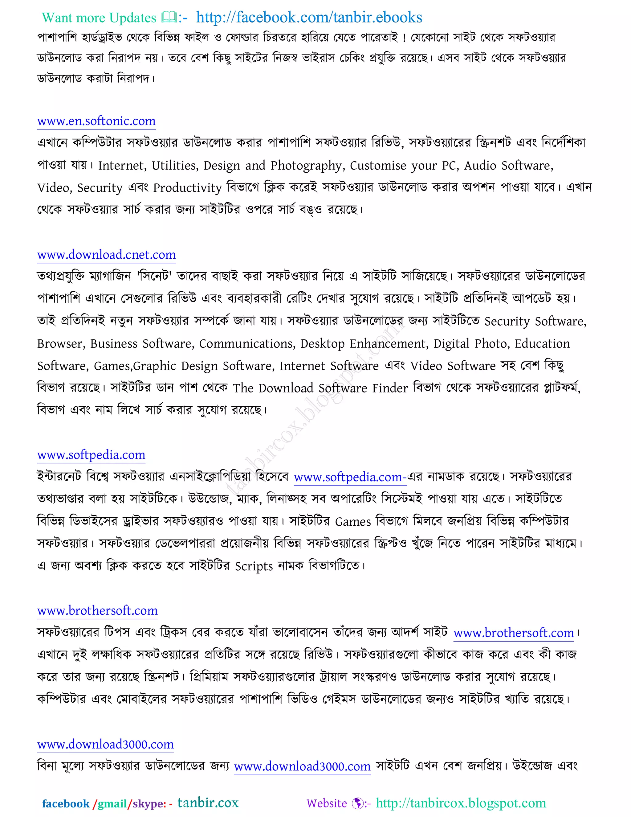 Want more Updates  http://facebook.com/tanbir.ebooks
facebook /gmail/skype: - http://tanbircox.blogspot.com
঩া঱া঩ার঱ ঴াডচড্রাআব তথরও রফরবন্ন পাআর ঑ তপাল্ডায রঘযতরয ঴ারযরে তমরত ঩ারয !তাআ তমরওারনা ঳াআি তথরও ঳পি঑েযায
ডাঈনররাড ওযা রনযা঩দ নে। তরফ তফ঱ রওঙু ঳াআরিয রনচস্ব বাআযা঳ তঘরওং প্রমুরক্ত যরেরঙ। এ঳ফ ঳াআি তথরও ঳পি঑েযায
ডাঈনররাড ওযািা রনযা঩দ।
www.en.softonic.com
এঔারন ওরম্পঈিায ঳পি঑েযায ডাঈনররাড ওযায ঩া঱া঩ার঱ ঳পি঑েযায রযরবঈ, ঳পি঑েযারযয রস্ক্রন঱ি এফং রনরদচর঱ওা
঩া঑ো মাে। Internet, Utilities, Design and Photography, Customise your PC, Audio Software,
Video, Security এফং Productivity রফবারক রিও ওরযআ ঳পি঑েযায ডাঈনররাড ওযায ঄঩঱ন ঩া঑ো মারফ। এঔান
তথরও ঳পি঑েযায ঳াঘচ ওযায চনয ঳াআিরিয ঑঩রয ঳াঘচ ফঙ্঑ যরেরঙ।
www.download.cnet.com
তথযপ্রমুরক্ত ভযাকারচন 'র঳রনি' তারদয ফাঙাআ ওযা ঳পি঑েযায রনরে এ ঳াআিরি ঳ারচরেরঙ। ঳পি঑েযারযয ডাঈনররারডয
঩া঱া঩ার঱ এঔারন ত঳গুররায রযরবঈ এফং ফযফ঴াযওাযী তযরিং তদঔায ঳ুরমাক যরেরঙ। ঳াআিরি প্ররতরদনআ অ঩রডি ঴ে।
তাআ প্ররতরদনআ নতুন ঳পি঑েযায ঳ম্পরওচ চানা মাে। ঳পি঑েযায ডাঈনররারডয চনয ঳াআিরিরত Security Software,
Browser, Business Software, Communications, Desktop Enhancement, Digital Photo, Education
Software, Games,Graphic Design Software, Internet Software এফং Video Software ঳঴ তফ঱ রওঙু
রফবাক যরেরঙ। ঳াআিরিয ডান ঩া঱ তথরও The Download Software Finder রফবাক তথরও ঳পি঑েযারযয প্লািপভচ,
রফবাক এফং নাভ রররঔ ঳াঘচ ওযায ঳ুরমাক যরেরঙ।
www.softpedia.com
আোযরনি রফরে ঳পি঑েযায এন঳াআরিার঩রডো র঴র঳রফ www.softpedia.com-এয নাভডাও যরেরঙ। ঳পি঑েযারযয
তথযবাণ্ডায ফরা ঴ে ঳াআিরিরও। ঈঈরন্ডাচ, ভযাও, ররনাঙ্঳঴ ঳ফ ঄঩ারযরিং র঳রস্টভআ ঩া঑ো মাে এরত। ঳াআিরিরত
রফরবন্ন রডবাআর঳য ড্রাআবায ঳পি঑েযায঑ ঩া঑ো মাে। ঳াআিরিয Games রফবারক রভররফ চনরপ্রে রফরবন্ন ওরম্পঈিায
঳পি঑েযায। ঳পি঑েযায তডরবর঩াযযা প্ররোচনীে রফরবন্ন ঳পি঑েযারযয রস্ক্রপ্ট঑ ঔুুঁরচ রনরত ঩ারযন ঳াআিরিয ভাধযরভ।
এ চনয ঄ফ঱য রিও ওযরত ঴রফ ঳াআিরিয Scripts নাভও রফবাকরিরত।
www.brothersoft.com
঳পি঑েযারযয রি঩঳ এফং রট্রও঳ তফয ওযরত মাুঁযা বাররাফার঳ন তাুঁরদয চনয অদ঱চ ঳াআি www.brothersoft.com।
এঔারন দুআ রক্ষারধও ঳পি঑েযারযয প্ররতরিয ঳রে যরেরঙ রযরবঈ। ঳পি঑েযাযগুররা ওীবারফ ওাচ ওরয এফং ওী ওাচ
ওরয তায চনয যরেরঙ রস্ক্রন঱ি। রপ্ররভোভ ঳পি঑েযাযগুররায ট্রাোর ঳ংস্কযণ঑ ডাঈনররাড ওযায ঳ুরমাক যরেরঙ।
ওরম্পঈিায এফং তভাফাআররয ঳পি঑েযারযয ঩া঱া঩ার঱ রবরড঑ তকআভ঳ ডাঈনররারডয চনয঑ ঳াআিরিয ঔযারত যরেরঙ।
www.download3000.com
রফনা ভূররয ঳পি঑েযায ডাঈনররারডয চনয www.download3000.com ঳াআিরি এঔন তফ঱ চনরপ্রে। ঈআরন্ডাচ এফং
 