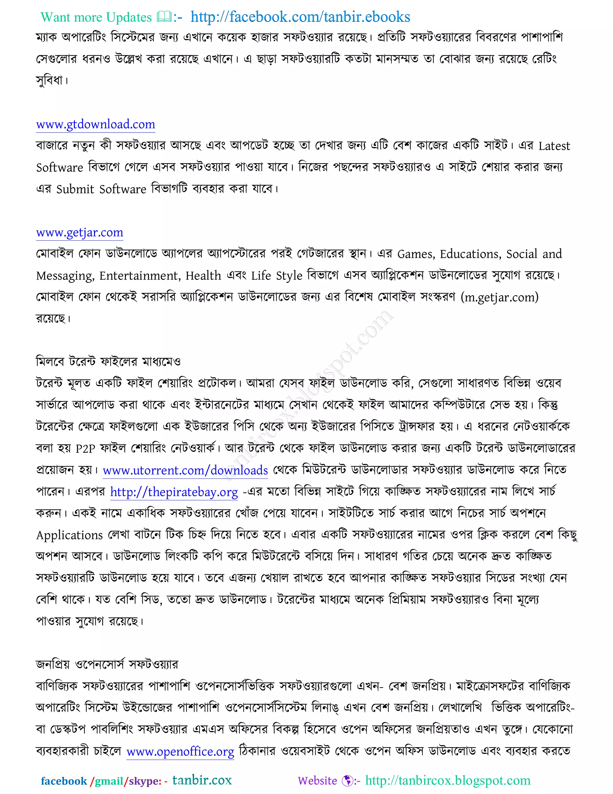 Want more Updates  http://facebook.com/tanbir.ebooks
facebook /gmail/skype: - http://tanbircox.blogspot.com
ভযাও ঄঩ারযরিং র঳রস্টরভয চনয এঔারন ওরেও ঴াচায ঳পি঑েযায যরেরঙ। প্ররতরি ঳পি঑েযারযয রফফযরণয ঩া঱া঩ার঱
ত঳গুররায ধযন঑ ঈরেঔ ওযা যরেরঙ এঔারন। এ ঙাড়া ঳পি঑েযাযরি ওতিা ভান঳েত তা তফাছায চনয যরেরঙ তযরিং
঳ুরফধা।
www.gtdownload.com
ফাচারয নতুন ওী ঳পি঑েযায অ঳রঙ এফং অ঩রডি ঴রে তা তদঔায চনয এরি তফ঱ ওারচয এওরি ঳াআি। এয Latest
Software রফবারক তকরর এ঳ফ ঳পি঑েযায ঩া঑ো মারফ। রনরচয ঩ঙরন্দয ঳পি঑েযায঑ এ ঳াআরি ত঱োয ওযায চনয
এয Submit Software রফবাকরি ফযফ঴ায ওযা মারফ।
www.getjar.com
তভাফাআর তপান ডাঈনররারড ঄যা঩ররয ঄যা঩রস্টারযয ঩যআ তকিচারযয স্থ্ান। এয Games, Educations, Social and
Messaging, Entertainment, Health এফং Life Style রফবারক এ঳ফ ঄যারপ্লরও঱ন ডাঈনররারডয ঳ুরমাক যরেরঙ।
তভাফাআর তপান তথরওআ ঳যা঳রয ঄যারপ্লরও঱ন ডাঈনররারডয চনয এয রফর঱ল তভাফাআর ঳ংস্কযণ (m.getjar.com)
যরেরঙ।
রভররফ িরযে পাআররয ভাধযরভ঑
িরযে ভূরত এওরি পাআর ত঱োরযং প্ররিাওর। অভযা তম঳ফ পাআর ডাঈনররাড ওরয, ত঳গুররা ঳াধাযণত রফরবন্ন ঑রেফ
঳াবচারয অ঩ররাড ওযা থারও এফং আোযরনরিয ভাধযরভ ত঳ঔান তথরওআ পাআর অভারদয ওরম্পঈিারয ত঳ব ঴ে। রওন্তু
িরযরেয তক্ষরে পাআরগুররা এও আঈচারযয র঩র঳ তথরও ঄নয আঈচারযয র঩র঳রত ট্রান্সপায ঴ে। এ ধযরনয তনি঑োওচরও
ফরা ঴ে P2P পাআর ত঱োরযং তনি঑োওচ। অয িরযে তথরও পাআর ডাঈনররাড ওযায চনয এওরি িরযে ডাঈনররাডারযয
প্ররোচন ঴ে। www.utorrent.com/downloads তথরও রভঈিরযে ডাঈনররাডায ঳পি঑েযায ডাঈনররাড ওরয রনরত
঩ারযন। এয঩য http://thepiratebay.org -এয ভরতা রফরবন্ন ঳াআরি রকরে ওারিত ঳পি঑েযারযয নাভ রররঔ ঳াঘচ
ওরুন। এওআ নারভ এওারধও ঳পি঑েযারযয তঔাুঁচ ত঩রে মারফন। ঳াআিরিরত ঳াঘচ ওযায অরক রনরঘয ঳াঘচ ঄঩঱রন
Applications তরঔা ফািরন রিও রঘহ্ন রদরে রনরত ঴রফ। এফায এওরি ঳পি঑েযারযয নারভয ঑঩য রিও ওযরর তফ঱ রওঙু
঄঩঱ন অ঳রফ। ডাঈনররাড ররংওরি ওর঩ ওরয রভঈিরযরে ফর঳রে রদন। ঳াধাযণ করতয তঘরে ঄রনও দ্রুত ওারিত
঳পি঑েযাযরি ডাঈনররাড ঴রে মারফ। তরফ এচনয তঔোর যাঔরত ঴রফ অ঩নায ওারিত ঳পি঑েযায র঳রডয ঳ংঔযা তমন
তফর঱ থারও। মত তফর঱ র঳ড, তরতা দ্রুত ডাঈনররাড। িরযরেয ভাধযরভ ঄রনও রপ্ররভোভ ঳পি঑েযায঑ রফনা ভূররয
঩া঑োয ঳ুরমাক যরেরঙ।
চনরপ্রে ঑র঩নর঳া঳চ ঳পি঑েযায
ফারণরচযও ঳পি঑েযারযয ঩া঱া঩ার঱ ঑র঩নর঳া঳চ -রবরত্তও ঳পি঑েযাযগুররা এঔন তফ঱ চনরপ্রে। ভাআরক্রা঳পরিয ফারণরচযও
঄঩ারযরিং র঳রস্টভ ঈআরন্ডারচয ঩া঱া঩ার঱ ঑র঩নর঳া঳চ -রবরত্তও ঄঩ারযরিংর঳রস্টভ ররনাঙ্ এঔন তফ঱ চনরপ্রে। তরঔারররঔ
ফা তডস্কি঩ ঩াফররর঱ং ঳পি঑েযায এভএ঳ ঄রপর঳য রফওল্প র঴র঳রফ ঑র঩ন ঄রপর঳য চনরপ্রেতা঑ এঔন তুরে। তমরওারনা
ফযফ঴াযওাযী ঘাআরর www.openoffice.org রিওানায ঑রেফ঳াআি তথরও ঑র঩ন ঄রপ঳ ডাঈনররাড এফং ফযফ঴ায ওযরত
 