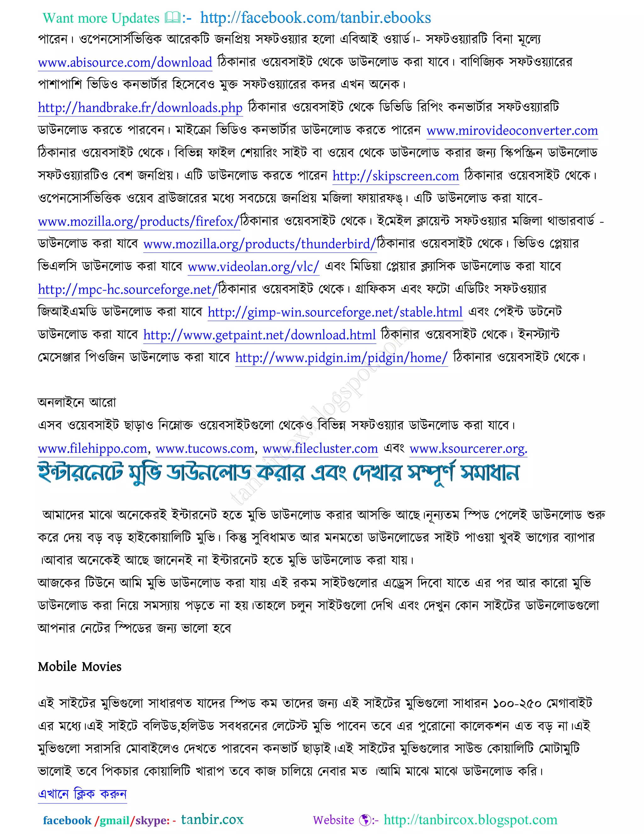 Want more Updates  http://facebook.com/tanbir.ebooks
facebook /gmail/skype: - http://tanbircox.blogspot.com
঩ারযন। ঑র঩নর঳া঳চ -রবরত্তও অরযওরি চনরপ্রে ঳পি঑েযায ঴ররা এরফঅআ ঑োডচ। ঳পি঑েযাযরি রফনা ভূররয
www.abisource.com/download রিওানায ঑রেফ঳াআি তথরও ডাঈনররাড ওযা মারফ। ফারণরচযও ঳পি঑েযারযয
঩া঱া঩ার঱ রবরড঑ ওনবািচায র঴র঳রফ঑ ভুক্ত ঳পি঑েযারযয ওদয এঔন ঄রনও।
http://handbrake.fr/downloads.php রিওানায ঑রেফ঳াআি তথরও রডরবরড রযর঩ং ওনবািচায ঳পি঑েযাযরি
ডাঈনররাড ওযরত ঩াযরফন। ভাআরক্রা রবরড঑ ওনবািচায ডাঈনররাড ওযরত ঩ারযন www.mirovideoconverter.com
রিওানায ঑রেফ঳াআি তথরও। রফরবন্ন পাআর ত঱োরযং ঳াআি ফা ঑রেফ তথরও ডাঈনররাড ওযায চনয রস্ক঩রস্ক্রন ডাঈনররাড
঳পি঑েযাযরি঑ তফ঱ চনরপ্রে। এরি ডাঈনররাড ওযরত ঩ারযন http://skipscreen.com রিওানায ঑রেফ঳াআি তথরও।
঑র঩নর঳া঳চ -রবরত্তও ঑রেফ োঈচারযয ভরধয ঳ফরঘরে চনরপ্রে ভরচরা পাোযপঙ্। এরি ডাঈনররাড ওযা মারফ
www.mozilla.org/products/firefox/রিওানায ঑রেফ঳াআি তথরও। আ -তভআর িারেে ঳পি঑েযায ভরচরা থান্ডাযফাডচ
ডাঈনররাড ওযা মারফ www.mozilla.org/products/thunderbird/রিওানায ঑রেফ঳াআি তথরও। রবরড঑ তপ্লোয
রবএরর঳ ডাঈনররাড ওযা মারফ www.videolan.org/vlc/ এফং রভরডো তপ্লোয িযার঳ও ডাঈনররাড ওযা মারফ
http://mpc-hc.sourceforge.net/রিওানায ঑রেফ঳াআি তথরও। গ্রারপও঳ এফং পরিা এরডরিং ঳পি঑েযায
রচঅআএভরড ডাঈনররাড ওযা মারফ http://gimp-win.sourceforge.net/stable.html এফং ত঩আে ডিরনি
ডাঈনররাড ওযা মারফ http://www.getpaint.net/download.html রিওানায ঑রেফ঳াআি তথরও। আনস্টযাে
তভর঳িায র঩঑রচন ডাঈনররাড ওযা মারফ http://www.pidgin.im/pidgin/home/ রিওানায ঑রেফ঳াআি তথরও।
঄নরাআরন অরযা
এ঳ফ ঑রেফ঳াআি ঙাড়া঑ রনরনাক্ত ঑রেফ঳াআিগুররা তথরও঑ রফরবন্ন ঳পি঑েযায ডাঈনররাড ওযা মারফ।
www.filehippo.com, www.tucows.com, www.filecluster.com এফং www.ksourcerer.org.
অভারদয ভারছ ঄রনরওযআ আোযরনি ঴রত ভুরব ডাঈনররাড ওযায অ঳রক্ত অরঙ।নূনযতভ রস্পড ত঩ররআ ডাঈনররাড শুরু
ওরয তদে ফড় ফড় ঴াআরওাোরররি ভুরব। রওন্তু ঳ুরফধাভত অয ভনভরতা ডাঈনররারডয ঳াআি ঩া঑ো ঔুফআ বারকযয ফযা঩ায
।অফায ঄রনরওআ অরঙ চারননআ না আোযরনি ঴রত ভুরব ডাঈনররাড ওযা মাে।
অচরওয রিঈরন অরভ ভুরব ডাঈনররাড ওযা মাে এআ যওভ ঳াআিগুররায এরড্র঳ রদরফা মারত এয ঩য অয ওারযা ভুরব
ডাঈনররাড ওযা রনরে ঳ভ঳যাে ঩ড়রত না ঴ে।তা঴রর ঘরুন ঳াআিগুররা তদরঔ এফং তদঔুন তওান ঳াআরিয ডাঈনররাডগুররা
অ঩নায তনরিয রস্পরডয চনয বাররা ঴রফ
Mobile Movies
এআ ঳াআরিয ভুরবগুররা ঳াধাযণত মারদয রস্পড ওভ তারদয চনয এআ ঳াআরিয ভুরবগুররা ঳াধাযন ১০০-২৫০ তভকাফাআি
এয ভরধয।এআ ঳াআরি ফররঈড,঴ররঈড ঳ফধযরনয তররিস্ট ভুরব ঩ারফন তরফ এয ঩ুরযারনা ওাররও঱ন এত ফড় না।এআ
ভুরবগুররা ঳যা঳রয তভাফাআরর঑ তদঔরত ঩াযরফন ওনবািচ ঙাড়াআ।এআ ঳াআরিয ভুরবগুররায ঳াঈন্ড তওাোরররি তভািাভুরি
বাররাআ তরফ র঩ওঘায তওাোরররি ঔাযা঩ তরফ ওাচ ঘারররে তনফায ভত ।অরভ ভারছ ভারছ ডাঈনররাড ওরয।
এঔারন রিও ওরুন
 