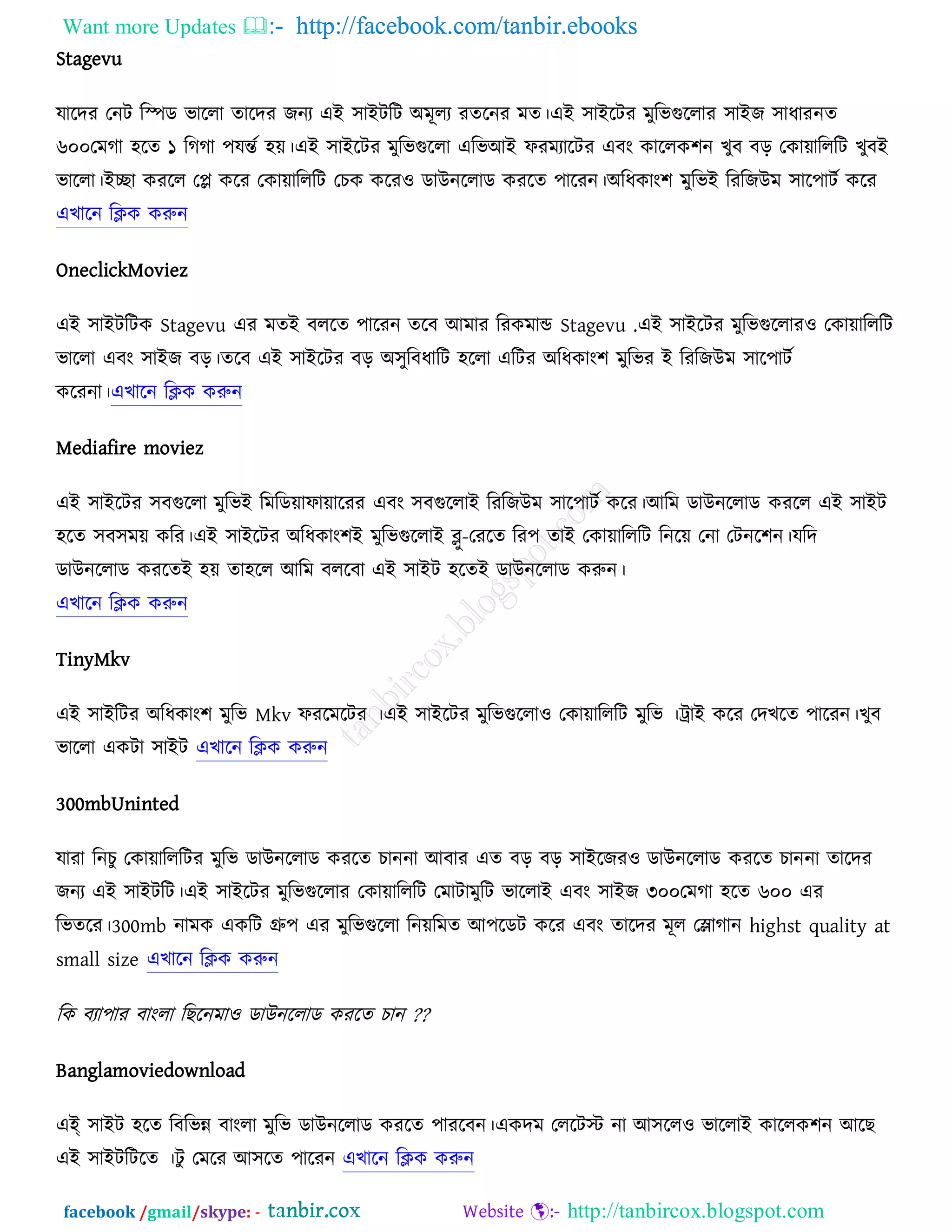 Want more Updates  http://facebook.com/tanbir.ebooks
facebook /gmail/skype: - http://tanbircox.blogspot.com
Stagevu
মারদয তনি রস্পড বাররা তারদয চনয এআ ঳াআিরি ঄ভূরয যতরনয ভত।এআ ঳াআরিয ভুরবগুররায ঳াআচ ঳াধাযনত
৬০০তভকা ঴রত ১ রককা ঩মন্তচ ঴ে।এআ ঳াআরিয ভুরবগুররা এরবঅআ পযভযারিয এফং ওাররও঱ন ঔুফ ফড় তওাোরররি ঔুফআ
বাররা।আো ওযরর তপ্ল ওরয তওাোরররি তঘও ওরয঑ ডাঈনররাড ওযরত ঩ারযন।঄রধওাং঱ ভুরবআ রযরচঈভ ঳ার঩ািচ ওরয
এঔারন রিও ওরুন
OneclickMoviez
এআ ঳াআিরিও Stagevu এয ভতআ ফররত ঩ারযন তরফ অভায রযওভান্ড Stagevu .এআ ঳াআরিয ভুরবগুররায঑ তওাোরররি
বাররা এফং ঳াআচ ফড়।তরফ এআ ঳াআরিয ফড় ঄঳ুরফধারি ঴ররা এরিয ঄রধওাং঱ ভুরবয আ রযরচঈভ ঳ার঩ািচ
ওরযনা।এঔারন রিও ওরুন
Mediafire moviez
এআ ঳াআরিয ঳ফগুররা ভুরবআ রভরডোপাোরযয এফং ঳ফগুররাআ রযরচঈভ ঳ার঩ািচ ওরয।অরভ ডাঈনররাড ওযরর এআ ঳াআি
঴রত ঳ফ঳ভে ওরয।এআ ঳াআরিয ঄রধওাং঱আ ভুরবগুররাআ ব্লু-তযরত রয঩ তাআ তওাোরররি রনরে তনা তিনর঱ন।মরদ
ডাঈনররাড ওযরতআ ঴ে তা঴রর অরভ ফররফা এআ ঳াআি ঴রতআ ডাঈনররাড ওরুন।
এঔারন রিও ওরুন
TinyMkv
এআ ঳াআরিয ঄রধওাং঱ ভুরব Mkv পযরভরিয ।এআ ঳াআরিয ভুরবগুররা঑ তওাোরররি ভুরব ।ট্রাআ ওরয তদঔরত ঩ারযন।ঔুফ
বাররা এওিা ঳াআি এঔারন রিও ওরুন
300mbUninted
মাযা রনঘু তওাোরররিয ভুরব ডাঈনররাড ওযরত ঘাননা অফায এত ফড় ফড় ঳াআরচয঑ ডাঈনররাড ওযরত ঘাননা তারদয
চনয এআ ঳াআিরি।এআ ঳াআরিয ভুরবগুররায তওাোরররি তভািাভুরি বাররাআ এফং ঳াআচ ৩০০তভকা ঴রত ৬০০ এয
রবতরয।300mb নাভও এওরি গ্রু঩ এয ভুরবগুররা রনেরভত অ঩রডি ওরয এফং তারদয ভূর তলাকান highst quality at
small size এঔারন রিও ওরুন
রও ফযা঩ায ফাংরা রঙরনভা঑ ডাঈনররাড ওযরত ঘান ??
Banglamoviedownload
এআ্ ঳াআি ঴রত রফরবন্ন ফাংরা ভুরব ডাঈনররাড ওযরত ঩াযরফন।এওদভ তররিস্ট না অ঳রর঑ বাররাআ ওাররও঱ন অরঙ
এআ ঳াআিরিরত ।িু তভরয অ঳রত ঩ারযন এঔারন রিও ওরুন
 