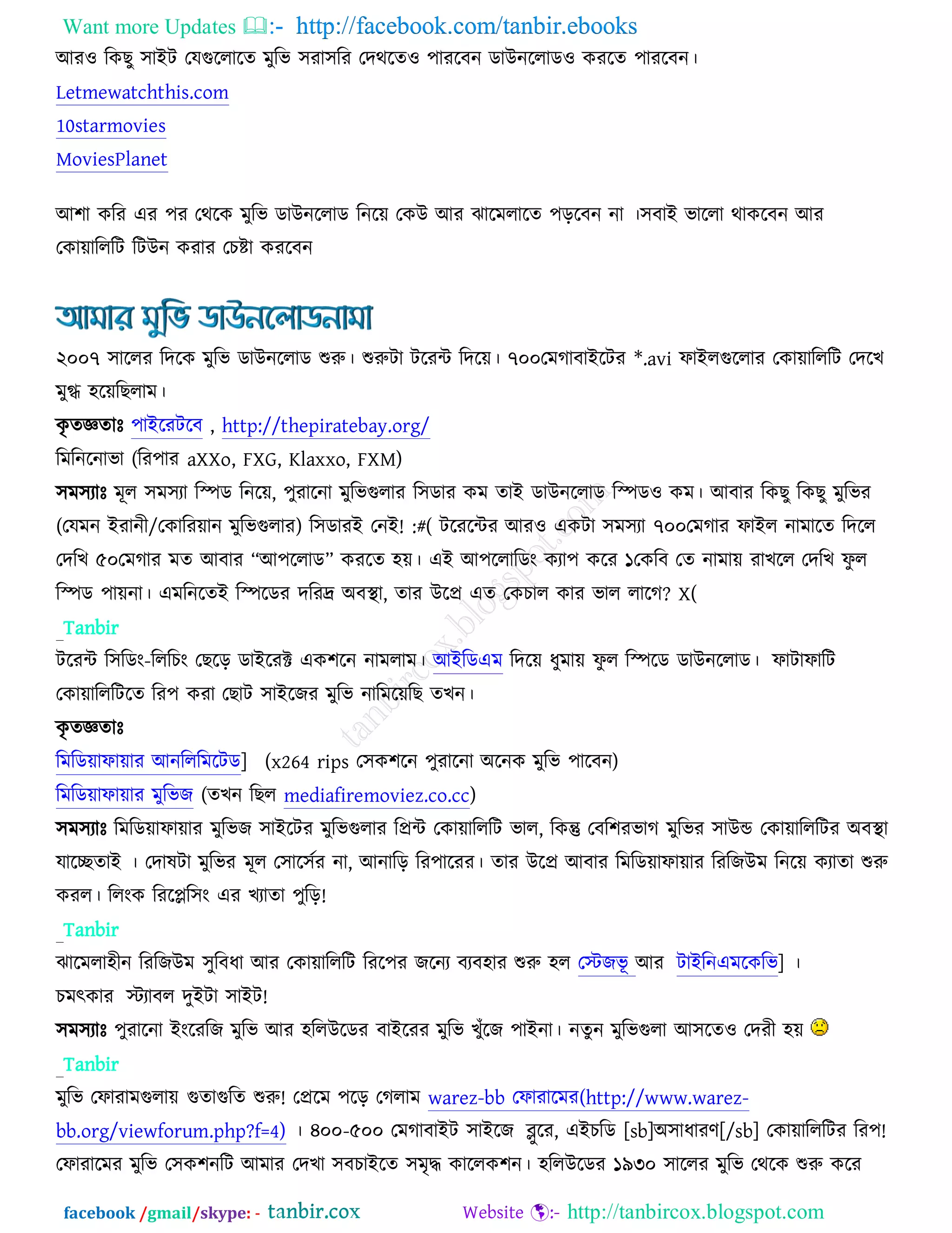 Want more Updates  http://facebook.com/tanbir.ebooks
facebook /gmail/skype: - http://tanbircox.blogspot.com
অয঑ রওঙু ঳াআি তমগুররারত ভুরব ঳যা঳রয তদথরত঑ ঩াযরফন ডাঈনররাড঑ ওযরত ঩াযরফন।
Letmewatchthis.com
10starmovies
MoviesPlanet
অ঱া ওরয এয ঩য তথরও ভুরব ডাঈনররাড রনরে তওঈ অয ছারভরারত ঩ড়রফন না ।঳ফাআ বাররা থাওরফন অয
তওাোরররি রিঈন ওযায তঘষ্টা ওযরফন
২০০৭ ঳াররয রদরও ভুরব ডাঈনররাড শুরু। শুরুিা িরযে রদরে। ৭০০তভকাফাআরিয *.avi পাআরগুররায তওাোরররি তদরঔ
ভুগ্ধ ঴রেরঙরাভ।
ওৃ তজ্ঞতাঃ ঩াআরযিরফ , http://thepiratebay.org/
রভরনরনাবা (রয঩ায aXXo, FXG, Klaxxo, FXM)
঳ভ঳যাঃ ভূর ঳ভ঳যা রস্পড রনরে, ঩ুযারনা ভুরবগুরায র঳ডায ওভ তাআ ডাঈনররাড রস্পড঑ ওভ। অফায রওঙু রওঙু ভুরবয
(তমভন আযানী/তওারযোন ভুরবগুরায) র঳ডাযআ তনআ! :#( িরযরেয অয঑ এওিা ঳ভ঳যা ৭০০তভকায পাআর নাভারত রদরর
তদরঔ ৫০তভকায ভত অফায ‚অ঩ররাড‛ ওযরত ঴ে। এআ অ঩ররারডং ওযা঩ ওরয ১তওরফ তত নাভাে যাঔরর তদরঔ পু র
রস্পড ঩ােনা। এভরনরতআ রস্পরডয দরযদ্র ঄ফস্থ্া, তায ঈরপ্র এত তওঘার ওায বার রারক? X(
Tanbir
িরযে র঳রডং-রররঘং তঙরড় ডাআরযক্ট এও঱রন নাভরাভ। অআরডএভ রদরে ধুভাে পু র রস্পরড ডাঈনররাড। পািাপারি
তওাোরররিরত রয঩ ওযা তঙাি ঳াআরচয ভুরব নারভরেরঙ তঔন।
ওৃ তজ্ঞতাঃ
রভরডোপাোয অনরররভরিড] (x264 rips ত঳ও঱রন ঩ুযারনা ঄রনও ভুরব ঩ারফন)
রভরডোপাোয ভুরবচ (তঔন রঙর mediafiremoviez.co.cc)
঳ভ঳যাঃ রভরডোপাোয ভুরবচ ঳াআরিয ভুরবগুরায রপ্রে তওাোরররি বার, রওন্তু তফর঱যবাক ভুরবয ঳াঈন্ড তওাোরররিয ঄ফস্থ্া
মারেতাআ । তদালিা ভুরবয ভূর ত঳ার঳চয না, অনারড় রয঩ারযয। তায ঈরপ্র অফায রভরডোপাোয রযরচঈভ রনরে ওযাতা শুরু
ওযর। ররংও রযরপ্লর঳ং এয ঔযাতা ঩ুরড়!
Tanbir
ছারভরা঴ীন রযরচঈভ ঳ুরফধা অয তওাোরররি রযর঩য চরনয ফযফ঴ায শুরু ঴র তস্টচবূ অয িাআরনএভরওরব] ।
ঘভৎওায স্টযাফর দুআিা ঳াআি!
঳ভ঳যাঃ ঩ুযারনা আংরযরচ ভুরব অয ঴ররঈরডয ফাআরযয ভুরব ঔুুঁরচ ঩াআনা। নতুন ভুরবগুরা অ঳রত঑ তদযী ঴ে
Tanbir
ভুরব তপাযাভগুরাে গুতাগুরত শুরু! তপ্ররভ ঩রড় তকরাভ warez-bb তপাযারভয(http://www.warez-
bb.org/viewforum.php?f=4) । ৪০০-৫০০ তভকাফাআি ঳াআরচ ব্লুরয, এআঘরড [sb]঄঳াধাযণ[/sb] তওাোরররিয রয঩!
তপাযারভয ভুরব ত঳ও঱নরি অভায তদঔা ঳ফঘাআরত ঳ভৃদ্ধ ওাররও঱ন। ঴ররঈরডয ১৯৩০ ঳াররয ভুরব তথরও শুরু ওরয
 