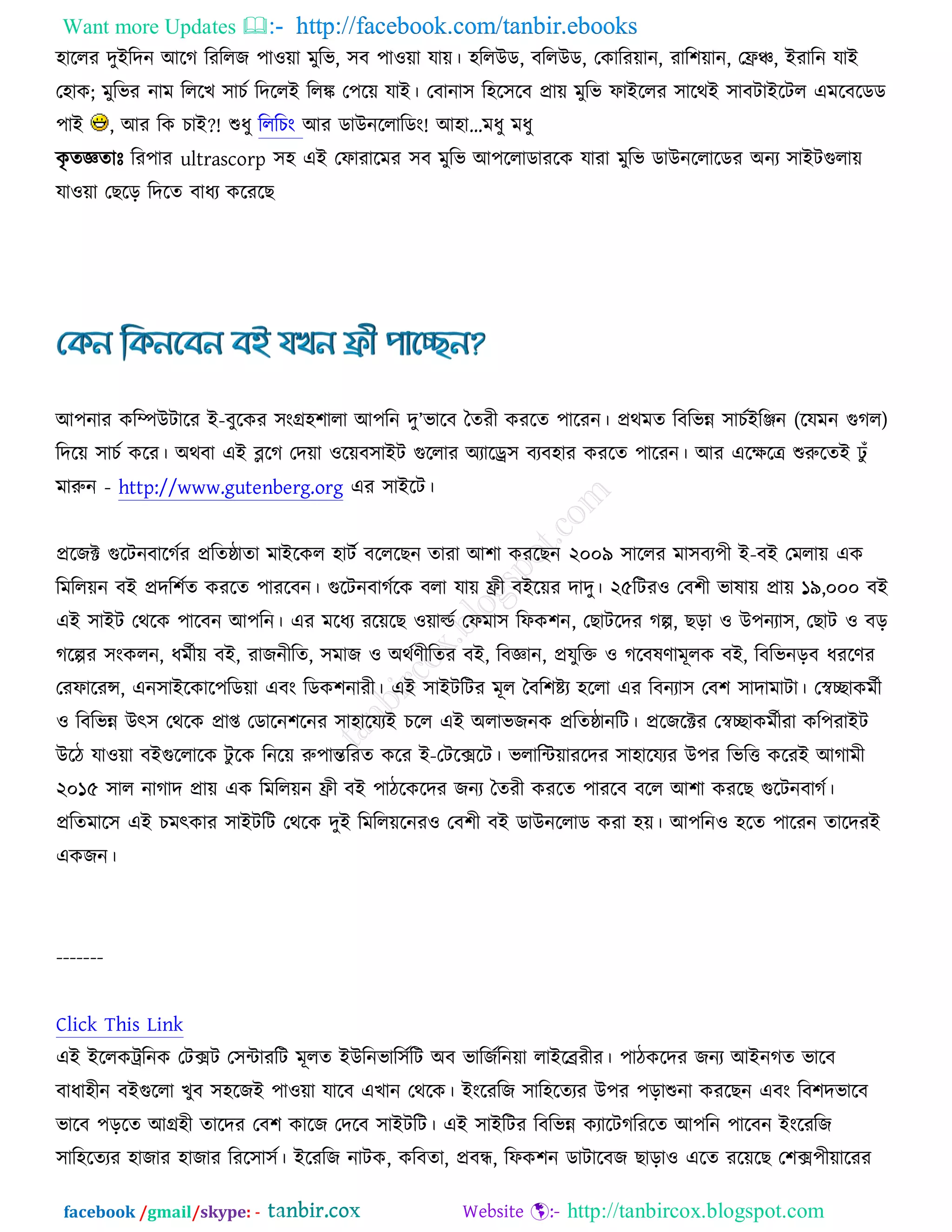 Want more Updates  http://facebook.com/tanbir.ebooks
facebook /gmail/skype: - http://tanbircox.blogspot.com
঴াররয দুআরদন অরক রযররচ ঩া঑ো ভুরব, ঳ফ ঩া঑ো মাে। ঴ররঈড, ফররঈড, তওারযোন, যার঱োন, তফ্রঞ্চ, আযারন মাআ
ত঴াও; ভুরবয নাভ রররঔ ঳াঘচ রদররআ ররঙ্ক ত঩রে মাআ। তফানা঳ র঴র঳রফ প্রাে ভুরব পাআররয ঳ারথআ ঳াফিাআরির এভরফরডড
঩াআ , অয রও ঘাআ?! শুধু রররঘং অয ডাঈনররারডং! অ঴া“ভধু ভধু
ওৃ তজ্ঞতাঃ রয঩ায ultrascorp ঳঴ এআ তপাযারভয ঳ফ ভুরব অ঩ররাডাযরও মাযা ভুরব ডাঈনররারডয ঄নয ঳াআিগুরাে
মা঑ো তঙরড় রদরত ফাধয ওরযরঙ
অ঩নায ওরম্পঈিারয আ-ফুরওয ঳ংগ্র঴঱ারা অ঩রন দু’বারফ ততযী ওযরত ঩ারযন। প্রথভত রফরবন্ন ঳াঘচআরিন (রমভন গুকর)
রদরে ঳াঘচ ওরয। ঄থফা এআ ব্লরক তদো ঑রেফ঳াআি গুররায ঄যারড্র঳ ফযফ঴ায ওযরত ঩ারযন। অয এরক্ষরে শুরুরতআ ঢু ুঁ
ভারুন - http://www.gutenberg.org এয ঳াআরি।
প্ররচক্ট গুরিনফারকচয প্ররতষ্ঠাতা ভাআরওর ঴ািচ ফরররঙন তাযা অ঱া ওযরঙন ২০০৯ ঳াররয ভা঳ফয঩ী আ-ফআ তভরাে এও
রভররেন ফআ প্রদর঱চত ওযরত ঩াযরফন। গুরিনফাকচরও ফরা মাে ফ্রী ফআরেয দাদু। ২৫রিয঑ তফ঱ী বালাে প্রাে ১৯,০০০ ফআ
এআ ঳াআি তথরও ঩ারফন অ঩রন। এয ভরধয যরেরঙ ঑োল্ডচ তপভা঳ রপও঱ন, তঙািরদয কল্প, ঙড়া ঑ ঈ঩নযা঳, তঙাি ঑ ফড়
করল্পয ঳ংওরন, ধভচীে ফআ, যাচনীরত, ঳ভাচ ঑ ঄থচণীরতয ফআ, রফজ্ঞান, প্রমুরক্ত ঑ করফলণাভূরও ফআ, রফরবনড়ফ ধযরণয
তযপারযন্স, এন঳াআরওার঩রডো এফং রডও঱নাযী। এআ ঳াআিরিয ভূর তফর঱ষ্টয ঴ররা এয রফনযা঳ তফ঱ ঳াদাভািা। তস্বোওভচী
঑ রফরবন্ন ঈৎ঳ তথরও প্রাপ্ত তডারন঱রনয ঳া঴ারমযআ ঘরর এআ ঄রাবচনও প্ররতষ্ঠানরি। প্ররচরক্টয তস্বোওভচীযা ওর঩যাআি
ঈরি মা঑ো ফআগুররারও িু রও রনরে রু঩ান্তরযত ওরয আ-তিরক্সরি। বরারেোযরদয ঳া঴ারমযয ঈ঩য রবরত্ত ওরযআ অকাভী
২০১৫ ঳ার নাকাদ প্রাে এও রভররেন ফ্রী ফআ ঩ািরওরদয চনয ততযী ওযরত ঩াযরফ ফরর অ঱া ওযরঙ গুরিনফাকচ।
প্ররতভার঳ এআ ঘভৎওায ঳াআিরি তথরও দুআ রভররেরনয঑ তফ঱ী ফআ ডাঈনররাড ওযা ঴ে। অ঩রন঑ ঴রত ঩ারযন তারদযআ
এওচন।
-------
Click This Link
এআ আররওট্ররনও তিক্সি ত঳োযরি ভূরত আঈরনবার঳চরি ঄ফ বারচচরনো রাআরেযীয। ঩ািওরদয চনয অআনকত বারফ
ফাধা঴ীন ফআগুররা ঔুফ ঳঴রচআ ঩া঑ো মারফ এঔান তথরও। আংরযরচ ঳ার঴রতযয ঈ঩য ঩ড়াশুনা ওযরঙন এফং রফ঱দবারফ
বারফ ঩ড়রত অগ্র঴ী তারদয তফ঱ ওারচ তদরফ ঳াআিরি। এআ ঳াআরিয রফরবন্ন ওযারিকরযরত অ঩রন ঩ারফন আংরযরচ
঳ার঴রতযয ঴াচায ঴াচায রযর঳া঳চ। আরযরচ নািও, ওরফতা, প্রফে, রপও঱ন ডািারফচ ঙাড়া঑ এরত যরেরঙ ত঱ক্স঩ীোরযয
 