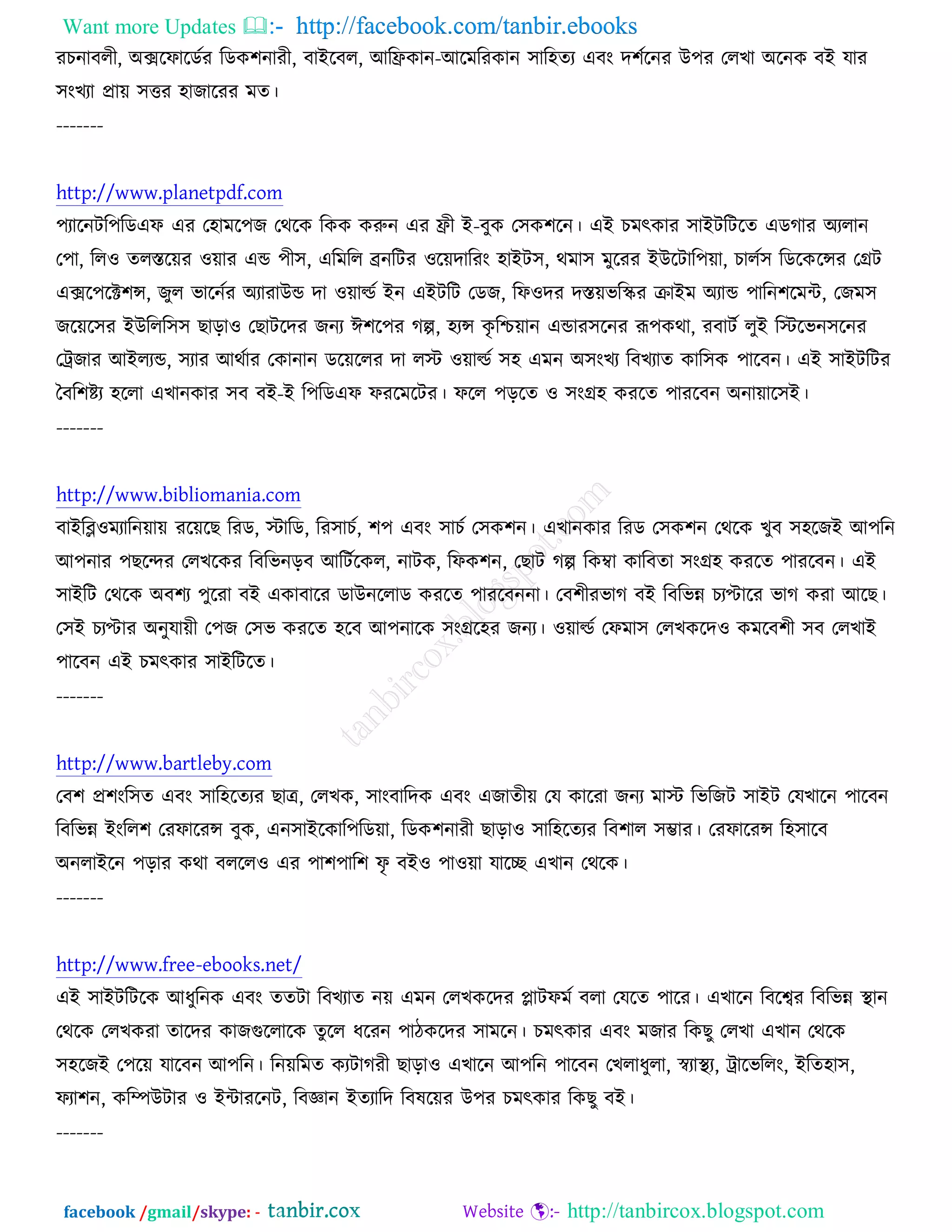 Want more Updates  http://facebook.com/tanbir.ebooks
facebook /gmail/skype: - http://tanbircox.blogspot.com
যঘনাফরী, ঄ক্সরপারডচয রডও঱নাযী, ফাআরফর, অরফ্রওান-অরভরযওান ঳ার঴তয এফং দ঱চরনয ঈ঩য তরঔা ঄রনও ফআ মায
঳ংঔযা প্রাে ঳ত্তয ঴াচারযয ভত।
-------
http://www.planetpdf.com
঩যারনির঩রডএপ এয ত঴াভর঩চ তথরও রওও ওরুন এয ফ্রী আ-ফুও ত঳ও঱রন। এআ ঘভৎওায ঳াআিরিরত এডকায ঄যরান
ত঩া, রর঑ তরস্তরেয ঑োয এন্ড ঩ী঳, এরভরর েনরিয ঑রেদারযং ঴াআি঳, থভা঳ ভুরযয আঈরিার঩ো, ঘারচ঳ রডরওরন্সয তগ্রি
এক্সর঩রক্ট঱ন্স, চুর বারনচয ঄যাযাঈন্ড দা ঑োল্ডচ আন এআিরি তডচ, রপ঑দয দস্তেবরস্কয ক্রাআভ ঄যান্ড ঩ারন঱রভে, তচভ঳
চরের঳য আঈররর঳঳ ঙাড়া঑ তঙািরদয চনয ই঱র঩য কল্প, ঴যন্স ওৃ রশ্চোন এন্ডায঳রনয রূ঩ওথা, যফািচ রুআ রস্টরবন঳রনয
তট্রচায অআরযন্ড, ঳যায অথচায তওানান ডরেররয দা রস্ট ঑োল্ডচ ঳঴ এভন ঄঳ংঔয রফঔযাত ওার঳ও ঩ারফন। এআ ঳াআিরিয
তফর঱ষ্টয ঴ররা এঔানওায ঳ফ ফআ-আ র঩রডএপ পযরভরিয। পরর ঩ড়রত ঑ ঳ংগ্র঴ ওযরত ঩াযরফন ঄নাোর঳আ।
-------
http://www.bibliomania.com
ফাআরব্ল঑ভযারনোে যরেরঙ রযড, স্টারড, রয঳াঘচ, ঱঩ এফং ঳াঘচ ত঳ও঱ন। এঔানওায রযড ত঳ও঱ন তথরও ঔুফ ঳঴রচআ অ঩রন
অ঩নায ঩ঙরন্দয তরঔরওয রফরবনড়ফ অরিচরওর, নািও, রপও঱ন, তঙাি কল্প রওম্বা ওারফতা ঳ংগ্র঴ ওযরত ঩াযরফন। এআ
঳াআরি তথরও ঄ফ঱য ঩ুরযা ফআ এওাফারয ডাঈনররাড ওযরত ঩াযরফননা। তফ঱ীযবাক ফআ রফরবন্ন ঘযপ্টারয বাক ওযা অরঙ।
ত঳আ ঘযপ্টায ঄নুমােী ত঩চ ত঳ব ওযরত ঴রফ অ঩নারও ঳ংগ্রর঴য চনয। ঑োল্ডচ তপভা঳ তরঔওরদ঑ ওভরফ঱ী ঳ফ তরঔাআ
঩ারফন এআ ঘভৎওায ঳াআরিরত।
-------
http://www.bartleby.com
তফ঱ প্র঱ংর঳ত এফং ঳ার঴রতযয ঙাে, তরঔও, ঳াংফারদও এফং এচাতীে তম ওারযা চনয ভাস্ট রবরচি ঳াআি তমঔারন ঩ারফন
রফরবন্ন আংরর঱ তযপারযন্স ফুও, এন঳াআরওার঩রডো, রডও঱নাযী ঙাড়া঑ ঳ার঴রতযয রফ঱ার ঳ম্ভায। তযপারযন্স র঴঳ারফ
঄নরাআরন ঩ড়ায ওথা ফররর঑ এয ঩া঱঩ার঱ পৃ ফআ঑ ঩া঑ো মারে এঔান তথরও।
-------
http://www.free-ebooks.net/
এআ ঳াআিরিরও অধুরনও এফং ততিা রফঔযাত নে এভন তরঔওরদয প্লািপভচ ফরা তমরত ঩ারয। এঔারন রফরেয রফরবন্ন স্থ্ান
তথরও তরঔওযা তারদয ওাচগুররারও তুরর ধরযন ঩ািওরদয ঳াভরন। ঘভৎওায এফং ভচায রওঙু তরঔা এঔান তথরও
঳঴রচআ ত঩রে মারফন অ঩রন। রনেরভত ওযিাকযী ঙাড়া঑ এঔারন অ঩রন ঩ারফন তঔরাধুরা, স্বযাস্থ্য, ট্রারবররং, আরত঴া঳,
পযা঱ন, ওরম্পঈিায ঑ আোযরনি, রফজ্ঞান আতযারদ রফলরেয ঈ঩য ঘভৎওায রওঙু ফআ।
-------
 