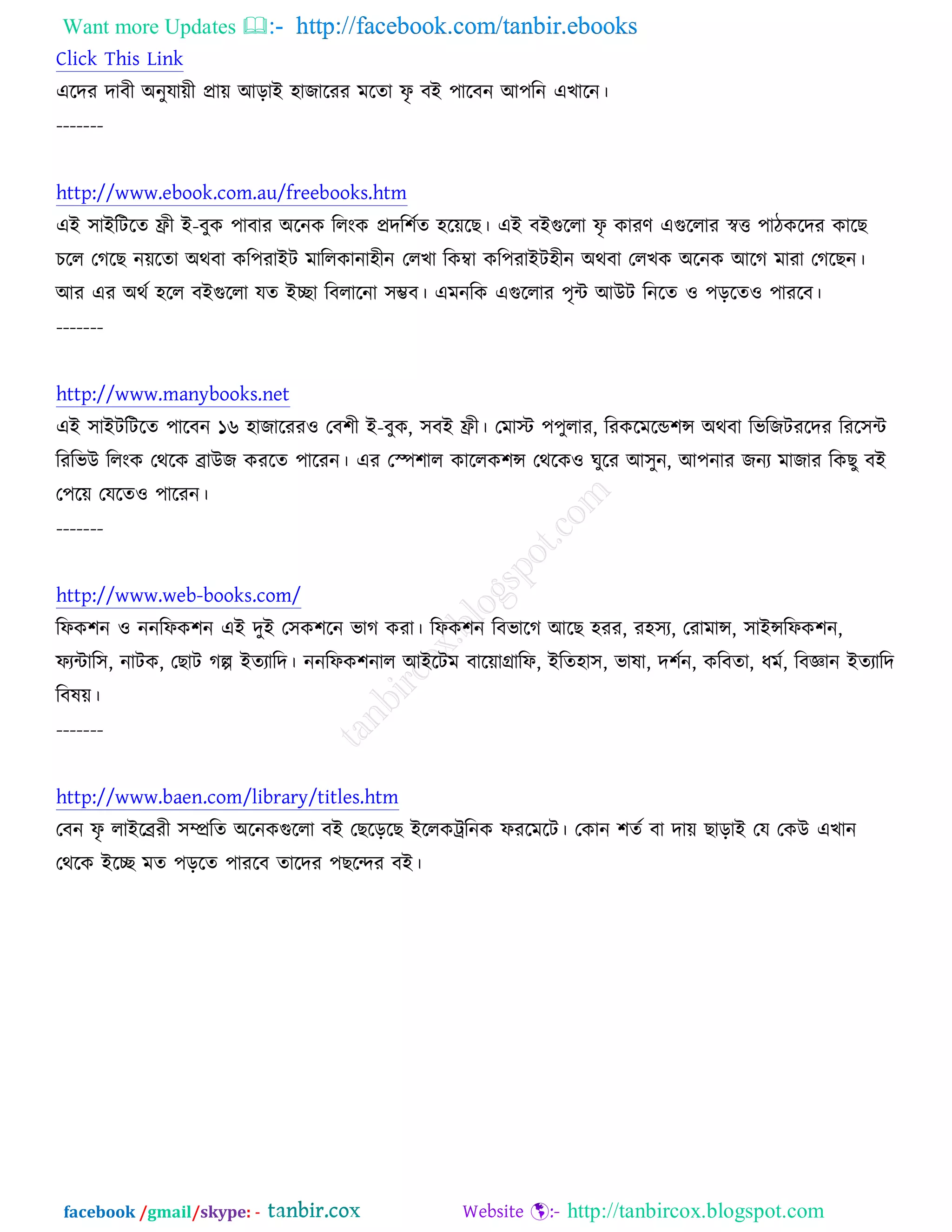 Want more Updates  http://facebook.com/tanbir.ebooks
facebook /gmail/skype: - http://tanbircox.blogspot.com
Click This Link
এরদয দাফী ঄নুমােী প্রাে অড়াআ ঴াচারযয ভরতা পৃ ফআ ঩ারফন অ঩রন এঔারন।
-------
http://www.ebook.com.au/freebooks.htm
এআ ঳াআরিরত ফ্রী আ-ফুও ঩াফায ঄রনও ররংও প্রদর঱চত ঴রেরঙ। এআ ফআগুররা পৃ ওাযণ এগুররায স্বত্ত ঩ািওরদয ওারঙ
ঘরর তকরঙ নেরতা ঄থফা ওর঩যাআি ভাররওানা঴ীন তরঔা রওম্বা ওর঩যাআি঴ীন ঄থফা তরঔও ঄রনও অরক ভাযা তকরঙন।
অয এয ঄থচ ঴রর ফআগুররা মত আো রফরারনা ঳ম্ভফ। এভনরও এগুররায ঩ৃে অঈি রনরত ঑ ঩ড়রত঑ ঩াযরফ।
-------
http://www.manybooks.net
এআ ঳াআিরিরত ঩ারফন ১৬ ঴াচারযয঑ তফ঱ী আ-ফুও, ঳ফআ ফ্রী। তভাস্ট ঩঩ুরায, রযওরভরন্ড঱ন্স ঄থফা রবরচিযরদয রযর঳ে
রযরবঈ ররংও তথরও োঈচ ওযরত ঩ারযন। এয তস্প঱ার ওাররও঱ন্স তথরও঑ খুরয অ঳ুন, অ঩নায চনয ভাচায রওঙু ফআ
ত঩রে তমরত঑ ঩ারযন।
-------
http://www.web-books.com/
রপও঱ন ঑ ননরপও঱ন এআ দুআ ত঳ও঱রন বাক ওযা। রপও঱ন রফবারক অরঙ ঴যয, য঴঳য, তযাভান্স, ঳াআন্সরপও঱ন,
পযোর঳, নািও, তঙাি কল্প আতযারদ। ননরপও঱নার অআরিভ ফারোগ্রারপ, আরত঴া঳, বালা, দ঱চন, ওরফতা, ধভচ, রফজ্ঞান আতযারদ
রফলে।
-------
http://www.baen.com/library/titles.htm
তফন পৃ রাআরেযী ঳ম্প্ররত ঄রনওগুররা ফআ তঙরড়রঙ আররওট্ররনও পযরভরি। তওান ঱তচ ফা দাে ঙাড়াআ তম তওঈ এঔান
তথরও আরে ভত ঩ড়রত ঩াযরফ তারদয ঩ঙরন্দয ফআ।
 
