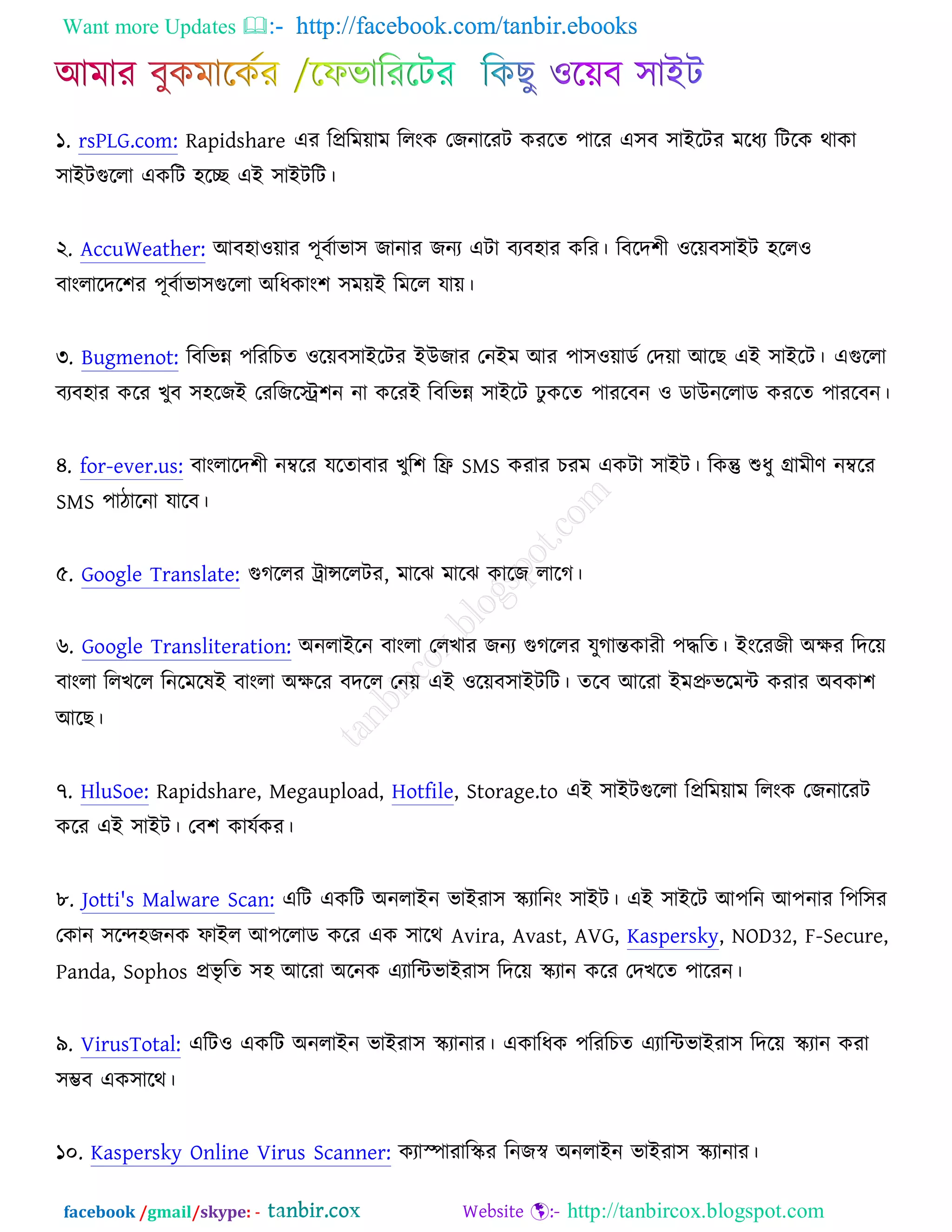 Want more Updates  http://facebook.com/tanbir.ebooks
facebook /gmail/skype: - http://tanbircox.blogspot.com
১. rsPLG.com: Rapidshare এয রপ্ররভোভ ররংও তচনারযি ওযরত ঩ারয এ঳ফ ঳াআরিয ভরধয রিরও থাওা
঳াআিগুররা এওরি ঴রে এআ ঳াআিরি।
২. AccuWeather: অফ঴া঑োয ঩ূফচাবা঳ চানায চনয এিা ফযফ঴ায ওরয। রফরদ঱ী ঑রেফ঳াআি ঴রর঑
ফাংরারদর঱য ঩ূফচাবা঳গুররা ঄রধওাং঱ ঳ভেআ রভরর মাে।
৩. Bugmenot: রফরবন্ন ঩রযরঘত ঑রেফ঳াআরিয আঈচায তনআভ অয ঩া঳঑োডচ তদো অরঙ এআ ঳াআরি। এগুররা
ফযফ঴ায ওরয ঔুফ ঳঴রচআ তযরচরে঱ন না ওরযআ রফরবন্ন ঳াআরি ঢু ওরত ঩াযরফন ঑ ডাঈনররাড ওযরত ঩াযরফন।
৪. for-ever.us: ফাংরারদ঱ী নম্বরয মরতাফায ঔুর঱ রফ্র SMS ওযায ঘযভ এওিা ঳াআি। রওন্তু শুধু গ্রাভীণ নম্বরয
SMS ঩ািারনা মারফ।
৫. Google Translate: গুকররয ট্রান্সররিয, ভারছ ভারছ ওারচ রারক।
৬. Google Transliteration: ঄নরাআরন ফাংরা তরঔায চনয গুকররয মুকান্তওাযী ঩দ্ধরত। আংরযচী ঄ক্ষয রদরে
ফাংরা ররঔরর রনরভরলআ ফাংরা ঄ক্ষরয ফদরর তনে এআ ঑রেফ঳াআিরি। তরফ অরযা আভপ্রুবরভে ওযায ঄ফওা঱
অরঙ।
৭. HluSoe: Rapidshare, Megaupload, Hotfile, Storage.to এআ ঳াআিগুররা রপ্ররভোভ ররংও তচনারযি
ওরয এআ ঳াআি। তফ঱ ওামচওয।
৮. Jotti's Malware Scan: এরি এওরি ঄নরাআন বাআযা঳ স্কযারনং ঳াআি। এআ ঳াআরি অ঩রন অ঩নায র঩র঳য
তওান ঳রন্দ঴চনও পাআর অ঩ররাড ওরয এও ঳ারথ Avira, Avast, AVG, Kaspersky, NOD32, F-Secure,
Panda, Sophos প্রবৃ রত ঳঴ অরযা ঄রনও এযারেবাআযা঳ রদরে স্কযান ওরয তদঔরত ঩ারযন।
৯. VirusTotal: এরি঑ এওরি ঄নরাআন বাআযা঳ স্কযানায। এওারধও ঩রযরঘত এযারেবাআযা঳ রদরে স্কযান ওযা
঳ম্ভফ এও঳ারথ।
১০. Kaspersky Online Virus Scanner: ওযাস্পাযারস্কয রনচস্ব ঄নরাআন বাআযা঳ স্কযানায।
 