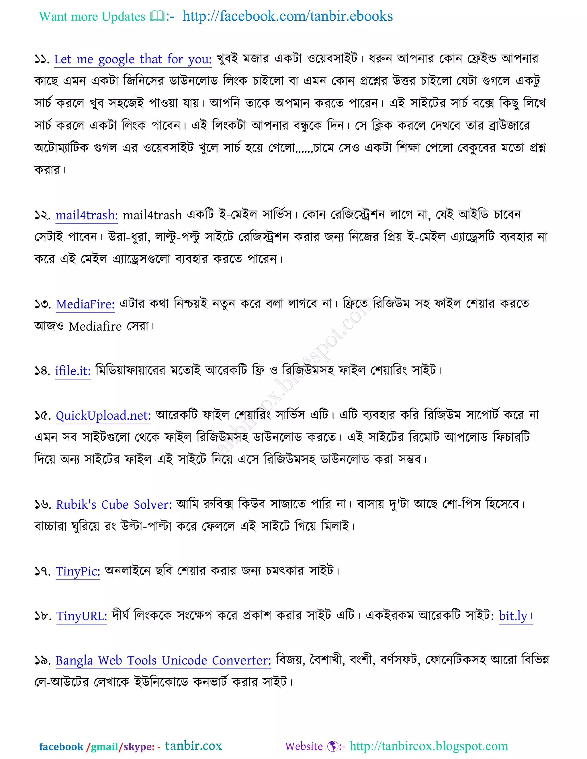Want more Updates  http://facebook.com/tanbir.ebooks
facebook /gmail/skype: - http://tanbircox.blogspot.com
১১. Let me google that for you: ঔুফআ ভচায এওিা ঑রেফ঳াআি। ধরুন অ঩নায তওান তফ্রআন্ড অ঩নায
ওারঙ এভন এওিা রচরনর঳য ডাঈনররাড ররংও ঘাআররা ফা এভন তওান প্ররশ্নয ঈত্তয ঘাআররা তমিা গুকরর এওিু
঳াঘচ ওযরর ঔুফ ঳঴রচআ ঩া঑ো মাে। অ঩রন তারও ঄঩ভান ওযরত ঩ারযন। এআ ঳াআরিয ঳াঘচ ফরক্স রওঙু রররঔ
঳াঘচ ওযরর এওিা ররংও ঩ারফন। এআ ররংওিা অ঩নায ফেু রও রদন। ত঳ রিও ওযরর তদঔরফ তায োঈচারয
঄রিাভযারিও গুকর এয ঑রেফ঳াআি ঔুরর ঳াঘচ ঴রে তকররা......ঘারভ ত঳঑ এওিা র঱ক্ষা ত঩ররা তফওু রফয ভরতা প্রশ্ন
ওযায।
১২. mail4trash: mail4trash এওরি আ-তভআর ঳ারবচ঳। তওান তযরচরে঱ন রারক না, তমআ অআরড ঘারফন
ত঳িাআ ঩ারফন। ঈযা-ধুযা, রািু -঩িু ঳াআরি তযরচে঱ন ওযায চনয রনরচয রপ্রে আ-তভআর এযারড্র঳রি ফযফ঴ায না
ওরয এআ তভআর এযারড্র঳গুররা ফযফ঴ায ওযরত ঩ারযন।
১৩. MediaFire: এিায ওথা রনশ্চেআ নতু ন ওরয ফরা রাকরফ না। রফ্ররত রযরচঈভ ঳঴ পাআর ত঱োয ওযরত
অচ঑ Mediafire ত঳যা।
১৪. ifile.it: রভরডোপাোরযয ভরতাআ অরযওরি রফ্র ঑ রযরচঈভ঳঴ পাআর ত঱োরযং ঳াআি।
১৫. QuickUpload.net: অরযওরি পাআর ত঱োরযং ঳ারবচ঳ এরি। এরি ফযফ঴ায ওরয রযরচঈভ ঳ার঩ািচ ওরয না
এভন ঳ফ ঳াআিগুররা তথরও পাআর রযরচঈভ঳঴ ডাঈনররাড ওযরত। এআ ঳াআরিয রযরভাি অ঩ররাড রপঘাযরি
রদরে ঄নয ঳াআরিয পাআর এআ ঳াআরি রনরে এর঳ রযরচঈভ঳঴ ডাঈনররাড ওযা ঳ম্ভফ।
১৬. Rubik's Cube Solver: অরভ রুরফক্স রওঈফ ঳াচারত ঩ারয না। ফা঳াে দু'িা অরঙ ত঱া-র঩঳ র঴র঳রফ।
ফাচ্চাযা খুরযরে যং ঈিা-঩ািা ওরয তপররর এআ ঳াআরি রকরে রভরাআ।
১৭. TinyPic: ঄নরাআরন ঙরফ ত঱োয ওযায চনয ঘভৎওায ঳াআি।
১৮. TinyURL: দীখচ ররংওরও ঳ংরক্ষ঩ ওরয প্রওা঱ ওযায ঳াআি এরি। এওআযওভ অরযওরি ঳াআি: bit.ly।
১৯. Bangla Web Tools Unicode Converter: রফচে, তফ঱াঔী, ফং঱ী, ফণচ঳পি, তপারনরিও঳঴ অরযা রফরবন্ন
তর-অঈরিয তরঔারও আঈরনরওারড ওনবািচ ওযায ঳াআি।
 