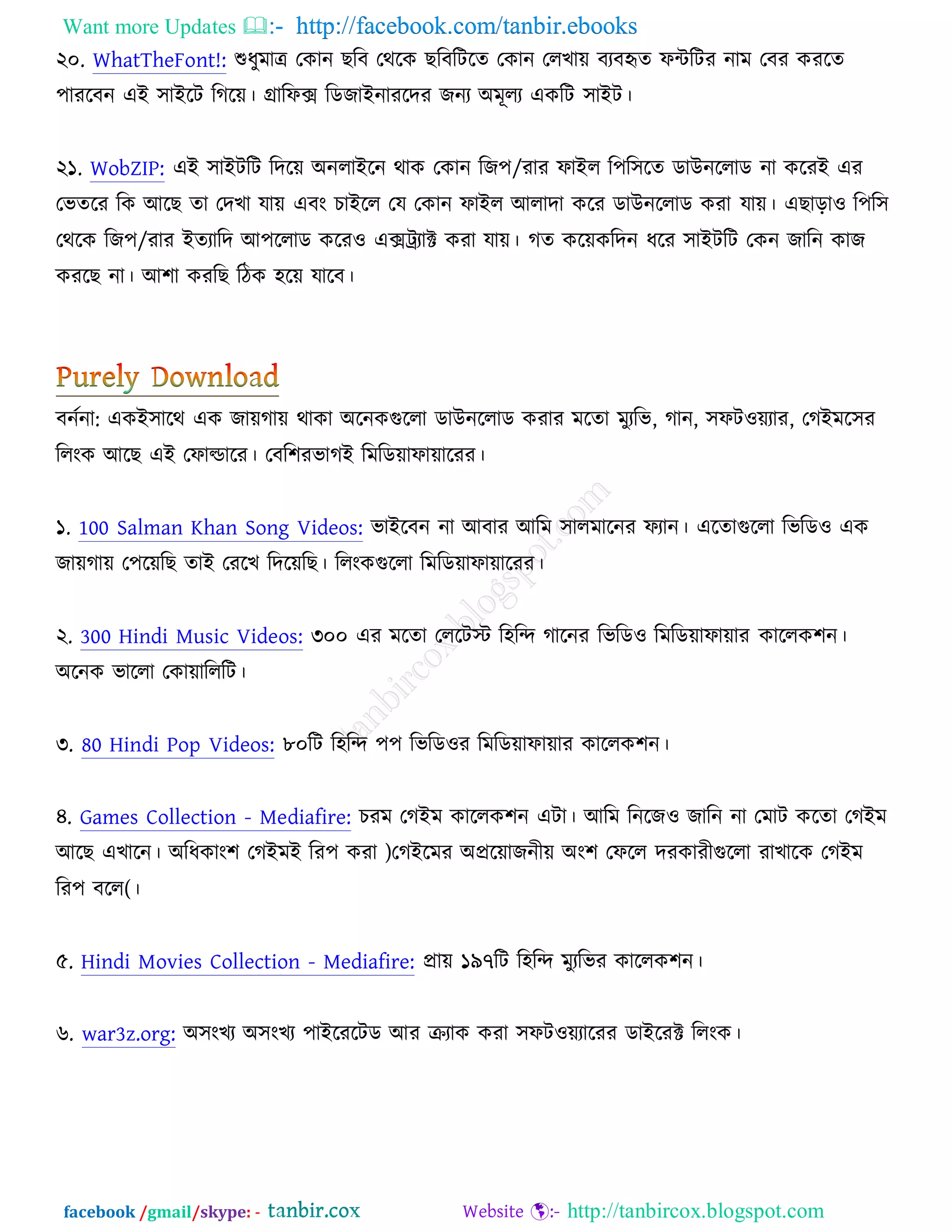 Want more Updates  http://facebook.com/tanbir.ebooks
facebook /gmail/skype: - http://tanbircox.blogspot.com
২০. WhatTheFont!: শুধুভাে তওান ঙরফ তথরও ঙরফরিরত তওান তরঔাে ফযফহৃত পেরিয নাভ তফয ওযরত
঩াযরফন এআ ঳াআরি রকরে। গ্রারপক্স রডচাআনাযরদয চনয ঄ভূরয এওরি ঳াআি।
২১. WobZIP: এআ ঳াআিরি রদরে ঄নরাআরন থাও তওান রচ঩/যায পাআর র঩র঳রত ডাঈনররাড না ওরযআ এয
তবতরয রও অরঙ তা তদঔা মাে এফং ঘাআরর তম তওান পাআর অরাদা ওরয ডাঈনররাড ওযা মাে। এঙাড়া঑ র঩র঳
তথরও রচ঩/যায আতযারদ অ঩ররাড ওরয঑ এক্সট্রযাক্ট ওযা মাে। কত ওরেওরদন ধরয ঳াআিরি তওন চারন ওাচ
ওযরঙ না। অ঱া ওযরঙ রিও ঴রে মারফ।
ফনচনা: এওআ঳ারথ এও চােকাে থাওা ঄রনওগুররা ডাঈনররাড ওযায ভরতা ভুযরব, কান, ঳পি঑েযায, তকআভর঳য
ররংও অরঙ এআ তপাল্ডারয। তফর঱যবাকআ রভরডোপাোরযয।
১. 100 Salman Khan Song Videos: বাআরফন না অফায অরভ ঳ারভারনয পযান। এরতাগুররা রবরড঑ এও
চােকাে ত঩রেরঙ তাআ তযরঔ রদরেরঙ। ররংওগুররা রভরডোপাোরযয।
২. 300 Hindi Music Videos: ৩০০ এয ভরতা তররিস্ট র঴রন্দ কারনয রবরড঑ রভরডোপাোয ওাররও঱ন।
঄রনও বাররা তওাোরররি।
৩. 80 Hindi Pop Videos: ৮০রি র঴রন্দ ঩঩ রবরড঑য রভরডোপাোয ওাররও঱ন।
৪. Games Collection - Mediafire: ঘযভ তকআভ ওাররও঱ন এিা। অরভ রনরচ঑ চারন না তভাি ওরতা তকআভ
অরঙ এঔারন। ঄রধওাং঱ তকআভআ রয঩ ওযা )তকআরভয ঄প্ররোচনীে ঄ং঱ তপরর দযওাযীগুররা যাঔারও তকআভ
রয঩ ফরর(।
৫. Hindi Movies Collection - Mediafire: প্রাে ১৯৭রি র঴রন্দ ভুযরবয ওাররও঱ন।
৬. war3z.org: ঄঳ংঔয ঄঳ংঔয ঩াআরযরিড অয ক্রযাও ওযা ঳পি঑েযারযয ডাআরযক্ট ররংও।
 