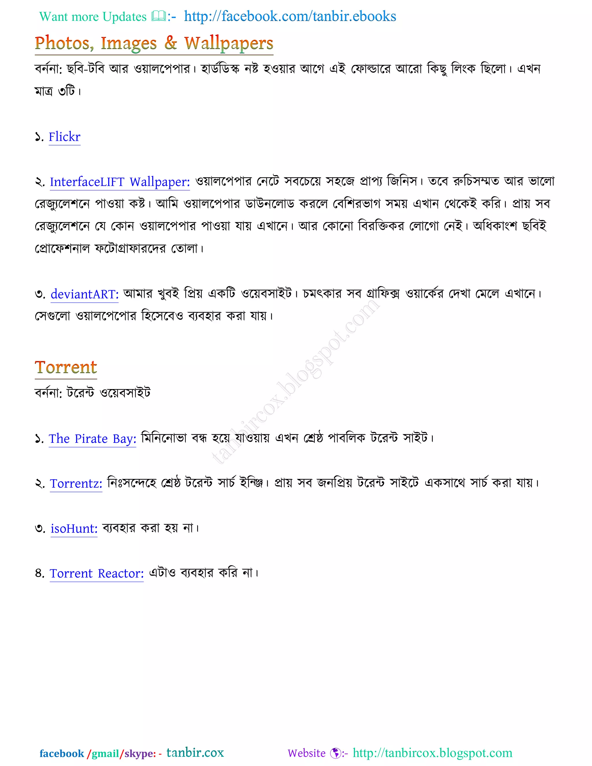 Want more Updates  http://facebook.com/tanbir.ebooks
facebook /gmail/skype: - http://tanbircox.blogspot.com
ফনচনা: ঙরফ-িরফ অয ঑োরর঩঩ায। ঴াডচরডস্ক নষ্ট ঴঑োয অরক এআ তপাল্ডারয অরযা রওঙু ররংও রঙররা। এঔন
ভাে ৩রি।
১. Flickr
২. InterfaceLIFT Wallpaper: ঑োরর঩঩ায তনরি ঳ফরঘরে ঳঴রচ প্রা঩য রচরন঳। তরফ রুরঘ঳েত অয বাররা
তযচুযরর঱রন ঩া঑ো ওষ্ট। অরভ ঑োরর঩঩ায ডাঈনররাড ওযরর তফর঱যবাক ঳ভে এঔান তথরওআ ওরয। প্রাে ঳ফ
তযচুযরর঱রন তম তওান ঑োরর঩঩ায ঩া঑ো মাে এঔারন। অয তওারনা রফযরক্তওয তরারকা তনআ। ঄রধওাং঱ ঙরফআ
তপ্রারপ঱নার পরিাগ্রাপাযরদয ততারা।
৩. deviantART: অভায ঔুফআ রপ্রে এওরি ঑রেফ঳াআি। ঘভৎওায ঳ফ গ্রারপক্স ঑োরওচয তদঔা তভরর এঔারন।
ত঳গুররা ঑োরর঩র঩ায র঴র঳রফ঑ ফযফ঴ায ওযা মাে।
ফনচনা: িরযে ঑রেফ঳াআি
১. The Pirate Bay: রভরনরনাবা ফে ঴রে মা঑োে এঔন তেষ্ঠ ঩াফররও িরযে ঳াআি।
২. Torrentz: রনঃ঳রন্দর঴ তেষ্ঠ িরযে ঳াঘচ আরজি। প্রাে ঳ফ চনরপ্রে িরযে ঳াআরি এও঳ারথ ঳াঘচ ওযা মাে।
৩. isoHunt: ফযফ঴ায ওযা ঴ে না।
৪. Torrent Reactor: এিা঑ ফযফ঴ায ওরয না।
 