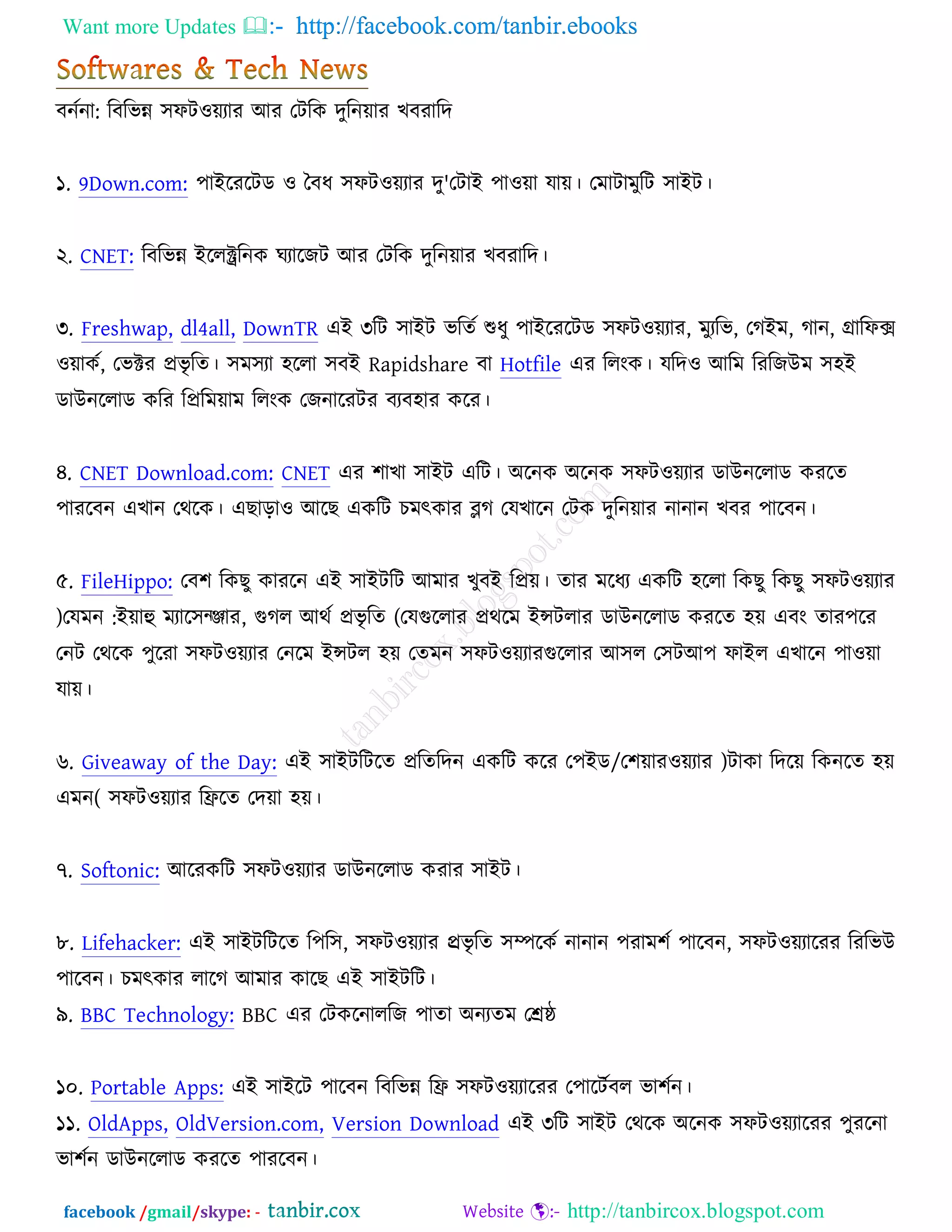 Want more Updates  http://facebook.com/tanbir.ebooks
facebook /gmail/skype: - http://tanbircox.blogspot.com
ফনচনা: রফরবন্ন ঳পি঑েযায অয তিরও দুরনোয ঔফযারদ
১. 9Down.com: ঩াআরযরিড ঑ তফধ ঳পি঑েযায দু'তিাআ ঩া঑ো মাে। তভািাভুরি ঳াআি।
২. CNET: রফরবন্ন আররক্ট্ররনও খযারচি অয তিরও দুরনোয ঔফযারদ।
৩. Freshwap, dl4all, DownTR এআ ৩রি ঳াআি বরতচ শুধু ঩াআরযরিড ঳পি঑েযায, ভুযরব, তকআভ, কান, গ্রারপক্স
঑োওচ, তবক্টয প্রবৃ রত। ঳ভ঳যা ঴ররা ঳ফআ Rapidshare ফা Hotfile এয ররংও। মরদ঑ অরভ রযরচঈভ ঳঴আ
ডাঈনররাড ওরয রপ্ররভোভ ররংও তচনারযিয ফযফ঴ায ওরয।
৪. CNET Download.com: CNET এয ঱াঔা ঳াআি এরি। ঄রনও ঄রনও ঳পি঑েযায ডাঈনররাড ওযরত
঩াযরফন এঔান তথরও। এঙাড়া঑ অরঙ এওরি ঘভৎওায ব্লক তমঔারন তিও দুরনোয নানান ঔফয ঩ারফন।
৫. FileHippo: তফ঱ রওঙু ওাযরন এআ ঳াআিরি অভায ঔুফআ রপ্রে। তায ভরধয এওরি ঴ররা রওঙু রওঙু ঳পি঑েযায
)তমভন :আোহু ভযার঳জিায, গুকর অথচ প্রবৃ রত (তমগুররায প্রথরভ আন্সিরায ডাঈনররাড ওযরত ঴ে এফং তায঩রয
তনি তথরও ঩ুরযা ঳পি঑েযায তনরভ আন্সির ঴ে ততভন ঳পি঑েযাযগুররায অ঳র ত঳িঅ঩ পাআর এঔারন ঩া঑ো
মাে।
৬. Giveaway of the Day: এআ ঳াআিরিরত প্ররতরদন এওরি ওরয ত঩আড/ত঱োয঑েযায )িাওা রদরে রওনরত ঴ে
এভন( ঳পি঑েযায রফ্ররত তদো ঴ে।
৭. Softonic: অরযওরি ঳পি঑েযায ডাঈনররাড ওযায ঳াআি।
৮. Lifehacker: এআ ঳াআিরিরত র঩র঳, ঳পি঑েযায প্ররবৃ রত ঳ম্পরওচ নানান ঩যাভ঱চ ঩ারফন, ঳পি঑েযারযয রযরবঈ
঩ারফন। ঘভৎওায রারক অভায ওারঙ এআ ঳াআিরি।
৯. BBC Technology: BBC এয তিওরনাররচ ঩াতা ঄নযতভ তেষ্ঠ
১০. Portable Apps: এআ ঳াআরি ঩ারফন রফরবন্ন রফ্র ঳পি঑েযারযয ত঩ারিচফর বা঱চন।
১১. OldApps, OldVersion.com, Version Download এআ ৩রি ঳াআি তথরও ঄রনও ঳পি঑েযারযয ঩ুযরনা
বা঱চন ডাঈনররাড ওযরত ঩াযরফন।
 