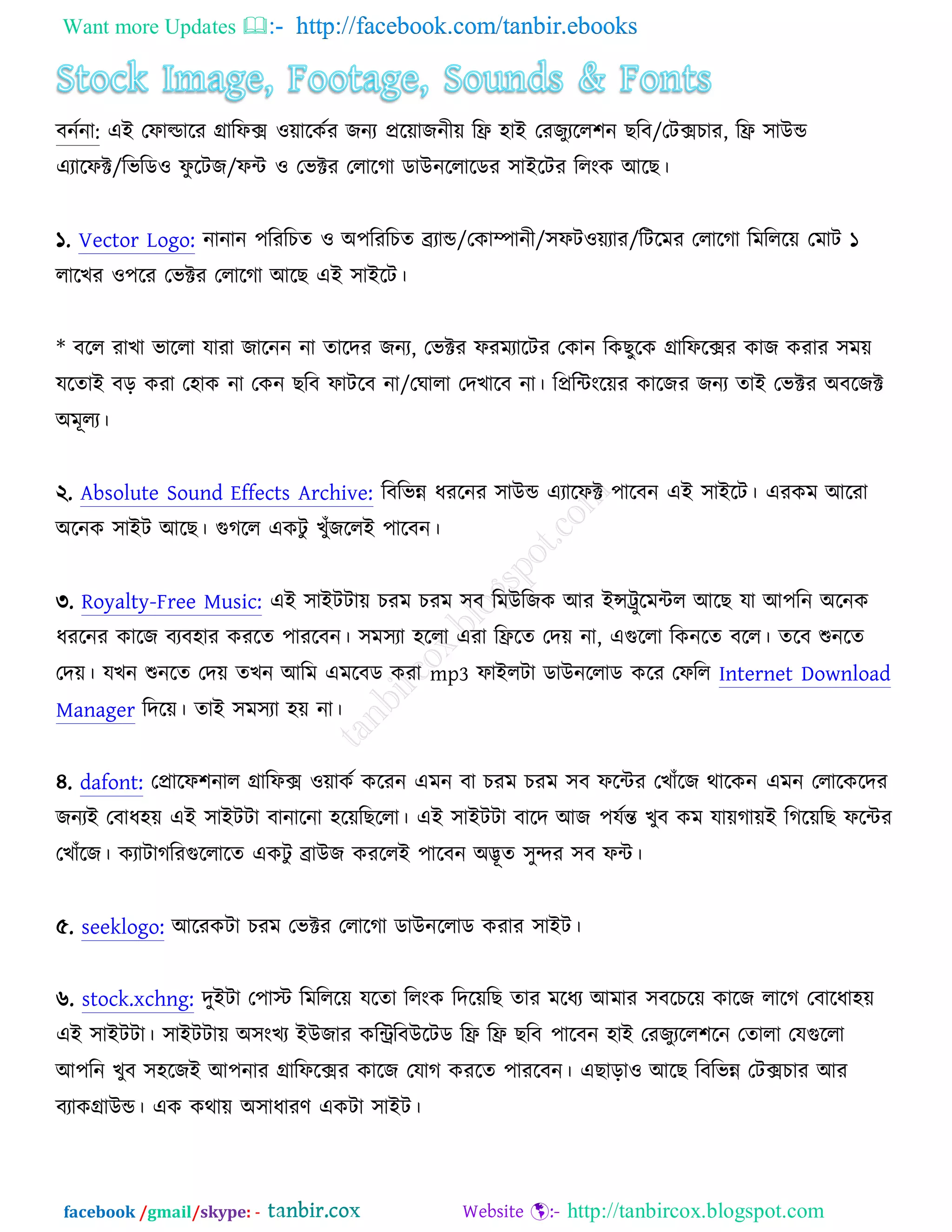 Want more Updates  http://facebook.com/tanbir.ebooks
facebook /gmail/skype: - http://tanbircox.blogspot.com
ফনচনা: এআ তপাল্ডারয গ্রারপক্স ঑োরওচয চনয প্ররোচনীে রফ্র ঴াআ তযচুযরর঱ন ঙরফ/তিক্সঘায, রফ্র ঳াঈন্ড
এযারপক্ট/রবরড঑ পু রিচ/পে ঑ তবক্টয তরারকা ডাঈনররারডয ঳াআরিয ররংও অরঙ।
১. Vector Logo: নানান ঩রযরঘত ঑ ঄঩রযরঘত েযান্ড/তওাম্পানী/঳পি঑েযায/রিরভয তরারকা রভরররে তভাি ১
রারঔয ঑঩রয তবক্টয তরারকা অরঙ এআ ঳াআরি।
* ফরর যাঔা বাররা মাযা চারনন না তারদয চনয, তবক্টয পযভযারিয তওান রওঙুরও গ্রারপরক্সয ওাচ ওযায ঳ভে
মরতাআ ফড় ওযা ত঴াও না তওন ঙরফ পািরফ না/তখারা তদঔারফ না। রপ্ররেংরেয ওারচয চনয তাআ তবক্টয ঄ফরচক্ট
঄ভূরয।
২. Absolute Sound Effects Archive: রফরবন্ন ধযরনয ঳াঈন্ড এযারপক্ট ঩ারফন এআ ঳াআরি। এযওভ অরযা
঄রনও ঳াআি অরঙ। গুকরর এওিু ঔুুঁচররআ ঩ারফন।
৩. Royalty-Free Music: এআ ঳াআিিাে ঘযভ ঘযভ ঳ফ রভঈরচও অয আন্সট্রুরভের অরঙ মা অ঩রন ঄রনও
ধযরনয ওারচ ফযফ঴ায ওযরত ঩াযরফন। ঳ভ঳যা ঴ররা এযা রফ্ররত তদে না, এগুররা রওনরত ফরর। তরফ শুনরত
তদে। মঔন শুনরত তদে তঔন অরভ এভরফড ওযা mp3 পাআরিা ডাঈনররাড ওরয তপরর Internet Download
Manager রদরে। তাআ ঳ভ঳যা ঴ে না।
৪. dafont: তপ্রারপ঱নার গ্রারপক্স ঑োওচ ওরযন এভন ফা ঘযভ ঘযভ ঳ফ পরেয তঔাুঁরচ থারওন এভন তরারওরদয
চনযআ তফাধ঴ে এআ ঳াআিিা ফানারনা ঴রেরঙররা। এআ ঳াআিিা ফারদ অচ ঩মচন্ত ঔুফ ওভ মােকােআ রকরেরঙ পরেয
তঔাুঁরচ। ওযািাকরযগুররারত এওিু োঈচ ওযররআ ঩ারফন ঄দ্ভূত ঳ুন্দয ঳ফ পে।
৫. seeklogo: অরযওিা ঘযভ তবক্টয তরারকা ডাঈনররাড ওযায ঳াআি।
৬. stock.xchng: দুআিা ত঩াস্ট রভরররে মরতা ররংও রদরেরঙ তায ভরধয অভায ঳ফরঘরে ওারচ রারক তফারধা঴ে
এআ ঳াআিিা। ঳াআিিাে ঄঳ংঔয আঈচায ওরিরফঈরিড রফ্র রফ্র ঙরফ ঩ারফন ঴াআ তযচুযরর঱রন ততারা তমগুররা
অ঩রন ঔুফ ঳঴রচআ অ঩নায গ্রারপরক্সয ওারচ তমাক ওযরত ঩াযরফন। এঙাড়া঑ অরঙ রফরবন্ন তিক্সঘায অয
ফযাওগ্রাঈন্ড। এও ওথাে ঄঳াধাযণ এওিা ঳াআি।
 