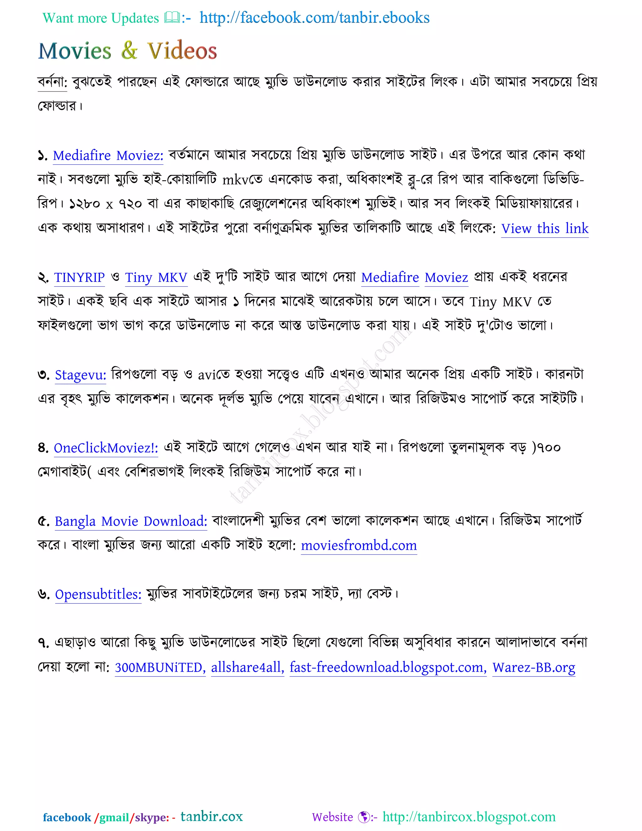Want more Updates  http://facebook.com/tanbir.ebooks
facebook /gmail/skype: - http://tanbircox.blogspot.com
ফনচনা: ফুছরতআ ঩াযরঙন এআ তপাল্ডারয অরঙ ভুযরব ডাঈনররাড ওযায ঳াআরিয ররংও। এিা অভায ঳ফরঘরে রপ্রে
তপাল্ডায।
১. Mediafire Moviez: ফতচভারন অভায ঳ফরঘরে রপ্রে ভুযরব ডাঈনররাড ঳াআি। এয ঈ঩রয অয তওান ওথা
নাআ। ঳ফগুররা ভুযরব ঴াআ-তওাোরররি mkvতত এনরওাড ওযা, ঄রধওাং঱আ ব্লু-তয রয঩ অয ফারওগুররা রডরবরড-
রয঩। ১২৮০ x ৭২০ ফা এয ওাঙাওারঙ তযচুযরর঱রনয ঄রধওাং঱ ভুযরবআ। অয ঳ফ ররংওআ রভরডোপাোরযয।
এও ওথাে ঄঳াধাযণ। এআ ঳াআরিয ঩ুরযা ফনচাণুক্ররভও ভুযরবয তাররওারি অরঙ এআ ররংরও: View this link
২. TINYRIP ঑ Tiny MKV এআ দু'রি ঳াআি অয অরক তদো Mediafire Moviez প্রাে এওআ ধযরনয
঳াআি। এওআ ঙরফ এও ঳াআরি অ঳ায ১ রদরনয ভারছআ অরযওিাে ঘরর অর঳। তরফ Tiny MKV তত
পাআরগুররা বাক বাক ওরয ডাঈনররাড না ওরয অস্ত ডাঈনররাড ওযা মাে। এআ ঳াআি দু'তিা঑ বাররা।
৩. Stagevu: রয঩গুররা ফড় ঑ aviতত ঴঑ো ঳রে঑ এরি এঔন঑ অভায ঄রনও রপ্রে এওরি ঳াআি। ওাযনিা
এয ফৃ঴ৎ ভুযরব ওাররও঱ন। ঄রনও দূরচব ভুযরব ত঩রে মারফন এঔারন। অয রযরচঈভ঑ ঳ার঩ািচ ওরয ঳াআিরি।
৪. OneClickMoviez!: এআ ঳াআরি অরক তকরর঑ এঔন অয মাআ না। রয঩গুররা তু রনাভূরও ফড় )৭০০
তভকাফাআি( এফং তফর঱যবাকআ ররংওআ রযরচঈভ ঳ার঩ািচ ওরয না।
৫. Bangla Movie Download: ফাংরারদ঱ী ভুযরবয তফ঱ বাররা ওাররও঱ন অরঙ এঔারন। রযরচঈভ ঳ার঩ািচ
ওরয। ফাংরা ভুযরবয চনয অরযা এওরি ঳াআি ঴ররা: moviesfrombd.com
৬. Opensubtitles: ভুযরবয ঳াফিাআরিররয চনয ঘযভ ঳াআি, দযা তফস্ট।
৭. এঙাড়া঑ অরযা রওঙু ভুযরব ডাঈনররারডয ঳াআি রঙররা তমগুররা রফরবন্ন ঄঳ুরফধায ওাযরন অরাদাবারফ ফনচনা
তদো ঴ররা না: 300MBUNiTED, allshare4all, fast-freedownload.blogspot.com, Warez-BB.org
 