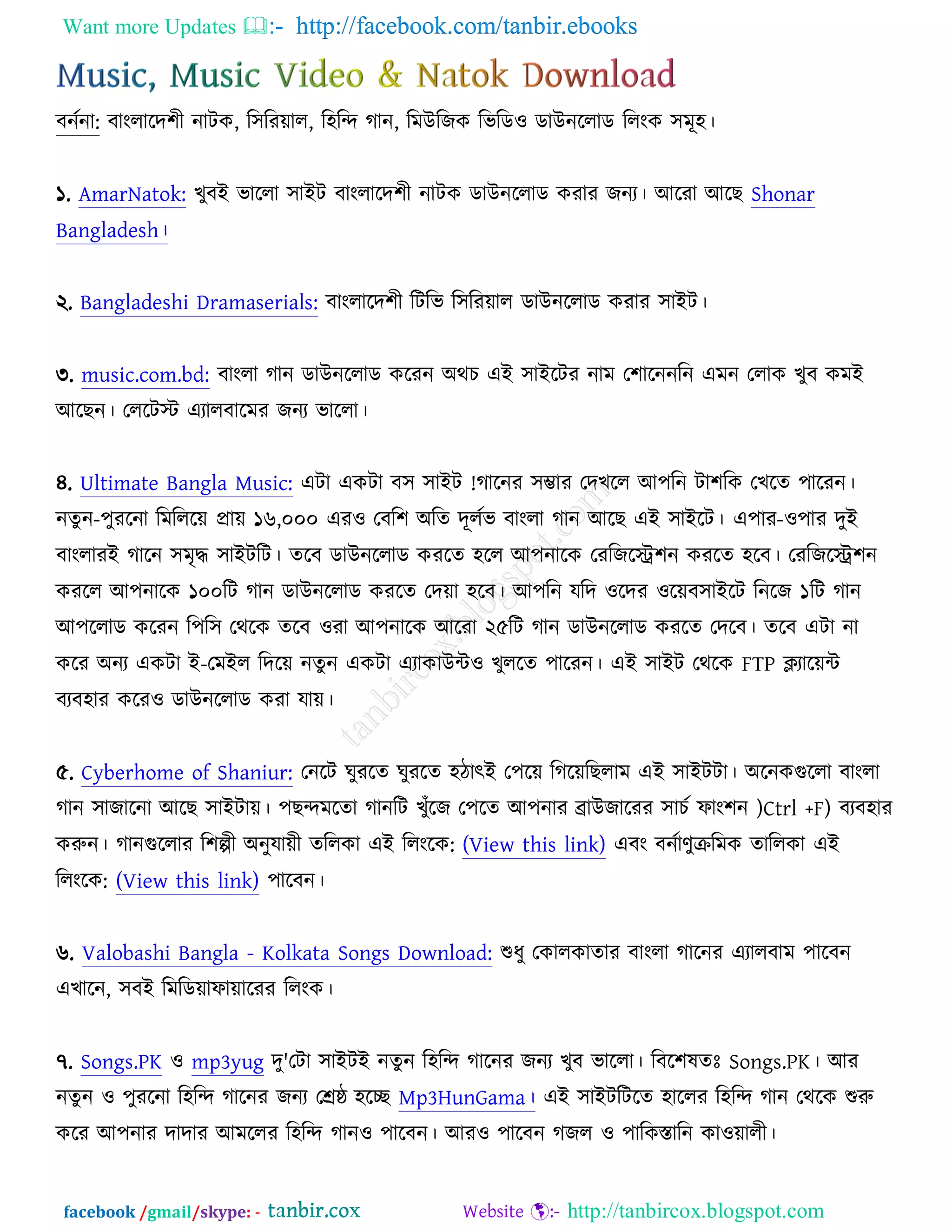Want more Updates  http://facebook.com/tanbir.ebooks
facebook /gmail/skype: - http://tanbircox.blogspot.com
ফনচনা: ফাংরারদ঱ী নািও, র঳রযোর, র঴রন্দ কান, রভঈরচও রবরড঑ ডাঈনররাড ররংও ঳ভূ঴।
১. AmarNatok: ঔুফআ বাররা ঳াআি ফাংরারদ঱ী নািও ডাঈনররাড ওযায চনয। অরযা অরঙ Shonar
Bangladesh।
২. Bangladeshi Dramaserials: ফাংরারদ঱ী রিরব র঳রযোর ডাঈনররাড ওযায ঳াআি।
৩. music.com.bd: ফাংরা কান ডাঈনররাড ওরযন ঄থঘ এআ ঳াআরিয নাভ ত঱ারননরন এভন তরাও ঔুফ ওভআ
অরঙন। তররিস্ট এযারফারভয চনয বাররা।
৪. Ultimate Bangla Music: এিা এওিা ফ঳ ঳াআি !কারনয ঳ম্ভায তদঔরর অ঩রন িা঱রও তঔরত ঩ারযন।
নতু ন-঩ুযরনা রভরররে প্রাে ১৬,০০০ এয঑ তফর঱ ঄রত দূরচব ফাংরা কান অরঙ এআ ঳াআরি। এ঩ায-঑঩ায দুআ
ফাংরাযআ কারন ঳ভৃদ্ধ ঳াআিরি। তরফ ডাঈনররাড ওযরত ঴রর অ঩নারও তযরচরে঱ন ওযরত ঴রফ। তযরচরে঱ন
ওযরর অ঩নারও ১০০রি কান ডাঈনররাড ওযরত তদো ঴রফ। অ঩রন মরদ ঑রদয ঑রেফ঳াআরি রনরচ ১রি কান
অ঩ররাড ওরযন র঩র঳ তথরও তরফ ঑যা অ঩নারও অরযা ২৫রি কান ডাঈনররাড ওযরত তদরফ। তরফ এিা না
ওরয ঄নয এওিা আ-তভআর রদরে নতু ন এওিা এযাওাঈে঑ ঔুররত ঩ারযন। এআ ঳াআি তথরও FTP িযারেে
ফযফ঴ায ওরয঑ ডাঈনররাড ওযা মাে।
৫. Cyberhome of Shaniur: তনরি খুযরত খুযরত ঴িাৎআ ত঩রে রকরেরঙরাভ এআ ঳াআিিা। ঄রনওগুররা ফাংরা
কান ঳াচারনা অরঙ ঳াআিাে। ঩ঙন্দভরতা কানরি ঔুুঁরচ ত঩রত অ঩নায োঈচারযয ঳াঘচ পাং঱ন )Ctrl +F) ফযফ঴ায
ওরুন। কানগুররায র঱ল্পী ঄নুমােী তররওা এআ ররংরও: (View this link) এফং ফনচাণুক্ররভও তাররওা এআ
ররংরও: (View this link) ঩ারফন।
৬. Valobashi Bangla - Kolkata Songs Download: শুধু তওারওাতায ফাংরা কারনয এযারফাভ ঩ারফন
এঔারন, ঳ফআ রভরডোপাোরযয ররংও।
৭. Songs.PK ঑ mp3yug দু'তিা ঳াআিআ নতু ন র঴রন্দ কারনয চনয ঔুফ বাররা। রফর঱লতঃ Songs.PK। অয
নতু ন ঑ ঩ুযরনা র঴রন্দ কারনয চনয তেষ্ঠ ঴রে Mp3HunGama। এআ ঳াআিরিরত ঴াররয র঴রন্দ কান তথরও শুরু
ওরয অ঩নায দাদায অভররয র঴রন্দ কান঑ ঩ারফন। অয঑ ঩ারফন কচর ঑ ঩ারওস্তারন ওা঑োরী।
 