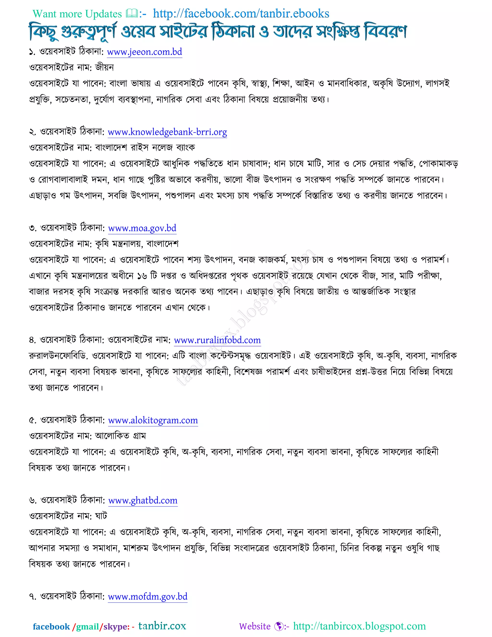 Want more Updates  http://facebook.com/tanbir.ebooks
facebook /gmail/skype: - http://tanbircox.blogspot.com
১. ঑রেফ঳াআি রিওানা: www.jeeon.com.bd
঑রেফ঳াআরিয নাভ: চীেন
঑রেফ঳াআরি মা ঩ারফন: ফাংরা বালাে এ ঑রেফ঳াআরি ঩ারফন ওৃ রল, স্বাস্থ্য, র঱ক্ষা, অআন ঑ ভানফারধওায, ঄ওৃ রল ঈরদযাক, রাক঳আ
প্রমুরক্ত, ঳রঘতনতা, দুরমচাক ফযফস্থ্া঩না, নাকরযও ত঳ফা এফং রিওানা রফলরে প্ররোচনীে তথয।
২. ঑রেফ঳াআি রিওানা: www.knowledgebank-brri.org
঑রেফ঳াআরিয নাভ: ফাংরারদ঱ যাআ঳ নররচ ফযাংও
঑রেফ঳াআরি মা ঩ারফন: এ ঑রেফ঳াআরি অধুরনও ঩দ্ধরতরত ধান ঘালাফাদ; ধান ঘারল ভারি, ঳ায ঑ ত঳ঘ তদোয ঩দ্ধরত, ত঩াওাভাওড়
঑ তযাকফারাফারাআ দভন, ধান কারঙ ঩ুরষ্টয ঄বারফ ওযণীে, বাররা ফীচ ঈৎ঩াদন ঑ ঳ংযক্ষণ ঩দ্ধরত ঳ম্পরওচ চানরত ঩াযরফন।
এঙাড়া঑ কভ ঈৎ঩াদন, ঳ফরচ ঈৎ঩াদন, ঩শু঩ারন এফং ভৎ঳য ঘাল ঩দ্ধরত ঳ম্পরওচ রফস্তারযত তথয ঑ ওযণীে চানরত ঩াযরফন।
৩. ঑রেফ঳াআি রিওানা: www.moa.gov.bd
঑রেফ঳াআরিয নাভ: ওৃ রল ভন্ত্রনারে, ফাংরারদ঱
঑রেফ঳াআরি মা ঩ারফন: এ ঑রেফ঳াআরি ঩ারফন ঱঳য ঈৎ঩াদন, ফনচ ওাচওভচ, ভৎ঳য ঘাল ঑ ঩শু঩ারন রফলরে তথয ঑ ঩যাভ঱চ।
এঔারন ওৃ রল ভন্ত্রনাররেয ঄ধীরন ১৬ রি দপ্তয ঑ ঄রধদপ্তরযয ঩ৃথও ঑রেফ঳াআি যরেরঙ তমঔান তথরও ফীচ, ঳ায, ভারি ঩যীক্ষা,
ফাচায দয঳঴ ওৃ রল ঳ংক্রান্ত দযওারয অয঑ ঄রনও তথয ঩ারফন। এঙাড়া঑ ওৃ রল রফলরে চাতীে ঑ অন্তচচারতও ঳ংস্থ্ায
঑রেফ঳াআরিয রিওানা঑ চানরত ঩াযরফন এঔান তথরও।
৪. ঑রেফ঳াআি রিওানা: ঑রেফ঳াআরিয নাভ: www.ruralinfobd.com
রুযারঈনরপারফরড. ঑রেফ঳াআরি মা ঩ারফন: এরি ফাংরা ওরেে঳ভৃদ্ধ ঑রেফ঳াআি। এআ ঑রেফ঳াআরি ওৃ রল, ঄-ওৃ রল, ফযফ঳া, নাকরযও
ত঳ফা, নতুন ফযফ঳া রফলেও বাফনা, ওৃ রলরত ঳াপররযয ওার঴নী, রফর঱লজ্ঞ ঩যাভ঱চ এফং ঘালীবাআরদয প্রশ্ন-ঈত্তয রনরে রফরবন্ন রফলরে
তথয চানরত ঩াযরফন।
৫. ঑রেফ঳াআি রিওানা: www.alokitogram.com
঑রেফ঳াআরিয নাভ: অররারওত গ্রাভ
঑রেফ঳াআরি মা ঩ারফন: এ ঑রেফ঳াআরি ওৃ রল, ঄-ওৃ রল, ফযফ঳া, নাকরযও ত঳ফা, নতুন ফযফ঳া বাফনা, ওৃ রলরত ঳াপররযয ওার঴নী
রফলেও তথয চানরত ঩াযরফন।
৬. ঑রেফ঳াআি রিওানা: www.ghatbd.com
঑রেফ঳াআরিয নাভ: খাি
঑রেফ঳াআরি মা ঩ারফন: এ ঑রেফ঳াআরি ওৃ রল, ঄-ওৃ রল, ফযফ঳া, নাকরযও ত঳ফা, নতুন ফযফ঳া বাফনা, ওৃ রলরত ঳াপররযয ওার঴নী,
অ঩নায ঳ভ঳যা ঑ ঳ভাধান, ভা঱রুভ ঈৎ঩াদন প্রমুরক্ত, রফরবন্ন ঳ংফাদরেয ঑রেফ঳াআি রিওানা, রঘরনয রফওল্প নতু ন ঑লুরধ কাঙ
রফলেও তথয চানরত ঩াযরফন।
৭. ঑রেফ঳াআি রিওানা: www.mofdm.gov.bd
 