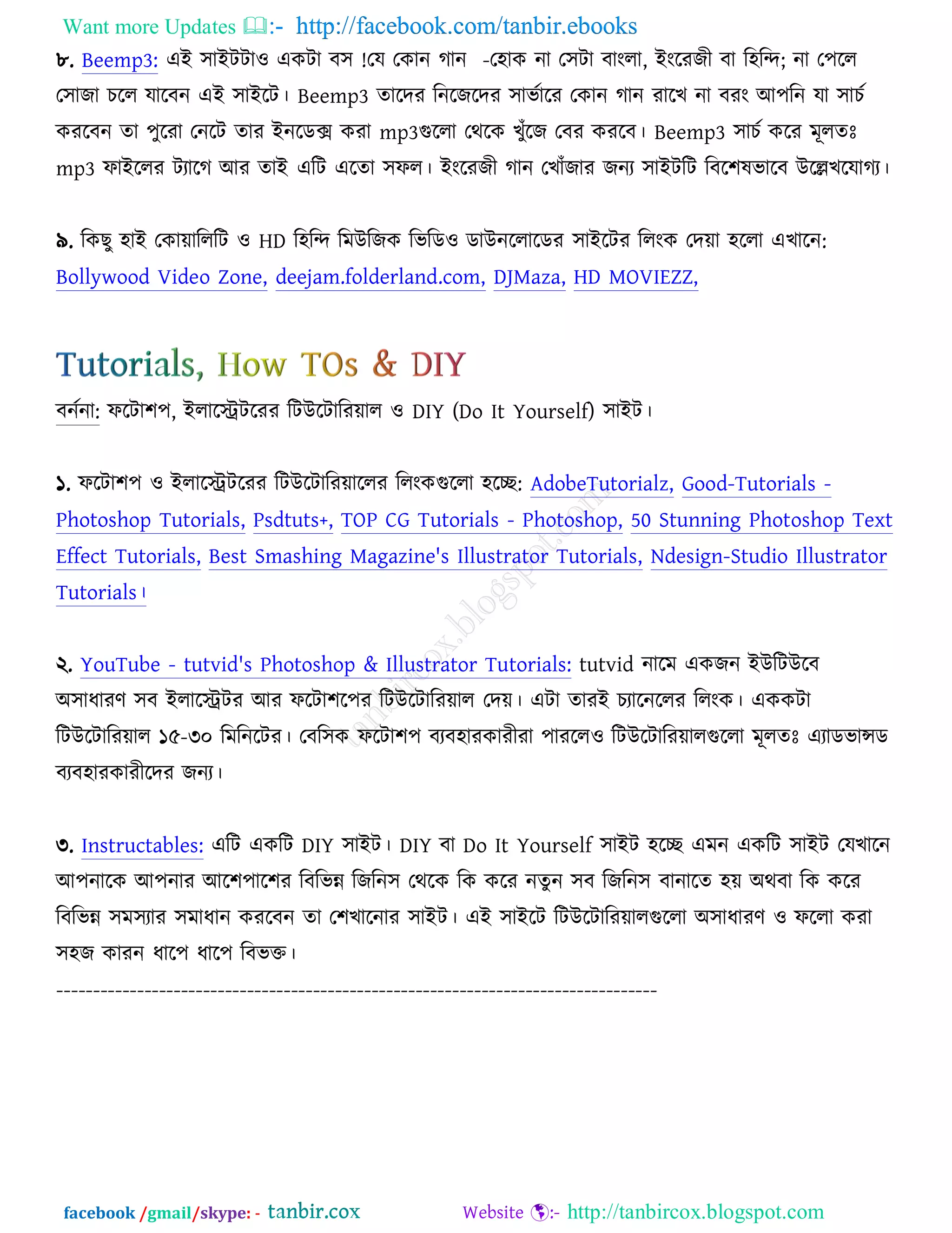 Want more Updates  http://facebook.com/tanbir.ebooks
facebook /gmail/skype: - http://tanbircox.blogspot.com
৮. Beemp3: এআ ঳াআিিা঑ এওিা ফ঳ !তম তওান কান -ত঴াও না ত঳িা ফাংরা, আংরযচী ফা র঴রন্দ; না ত঩রর
ত঳াচা ঘরর মারফন এআ ঳াআরি। Beemp3 তারদয রনরচরদয ঳াবচারয তওান কান যারঔ না ফযং অ঩রন মা ঳াঘচ
ওযরফন তা ঩ুরযা তনরি তায আনরডক্স ওযা mp3গুররা তথরও ঔুুঁরচ তফয ওযরফ। Beemp3 ঳াঘচ ওরয ভূরতঃ
mp3 পাআররয িযারক অয তাআ এরি এরতা ঳পর। আংরযচী কান তঔাুঁচায চনয ঳াআিরি রফর঱লবারফ ঈরেঔরমাকয।
৯. রওঙু ঴াআ তওাোরররি ঑ HD র঴রন্দ রভঈরচও রবরড঑ ডাঈনররারডয ঳াআরিয ররংও তদো ঴ররা এঔারন:
Bollywood Video Zone, deejam.folderland.com, DJMaza, HD MOVIEZZ,
ফনচনা: পরিা঱঩, আরারেিরযয রিঈরিারযোর ঑ DIY (Do It Yourself) ঳াআি।
১. পরিা঱঩ ঑ আরারেিরযয রিঈরিারযোররয ররংওগুররা ঴রে: AdobeTutorialz, Good-Tutorials -
Photoshop Tutorials, Psdtuts+, TOP CG Tutorials - Photoshop, 50 Stunning Photoshop Text
Effect Tutorials, Best Smashing Magazine's Illustrator Tutorials, Ndesign-Studio Illustrator
Tutorials।
২. YouTube - tutvid's Photoshop & Illustrator Tutorials: tutvid নারভ এওচন আঈরিঈরফ
঄঳াধাযণ ঳ফ আরারেিয অয পরিা঱র঩য রিঈরিারযোর তদে। এিা তাযআ ঘযারনররয ররংও। এওওিা
রিঈরিারযোর ১৫-৩০ রভরনরিয। তফর঳ও পরিা঱঩ ফযফ঴াযওাযীযা ঩াযরর঑ রিঈরিারযোরগুররা ভূরতঃ এযাডবান্সড
ফযফ঴াযওাযীরদয চনয।
৩. Instructables: এরি এওরি DIY ঳াআি। DIY ফা Do It Yourself ঳াআি ঴রে এভন এওরি ঳াআি তমঔারন
অ঩নারও অ঩নায অর঱঩ার঱য রফরবন্ন রচরন঳ তথরও রও ওরয নতু ন ঳ফ রচরন঳ ফানারত ঴ে ঄থফা রও ওরয
রফরবন্ন ঳ভ঳যায ঳ভাধান ওযরফন তা ত঱ঔারনায ঳াআি। এআ ঳াআরি রিঈরিারযোরগুররা ঄঳াধাযণ ঑ পররা ওযা
঳঴চ ওাযন ধার঩ ধার঩ রফবক্ত।
----------------------------------------------------------------------------------
 