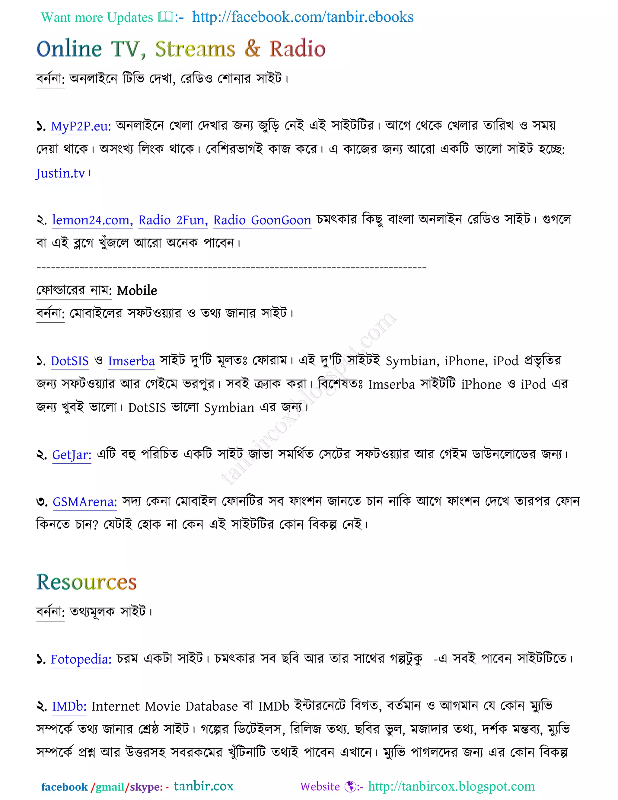 Want more Updates  http://facebook.com/tanbir.ebooks
facebook /gmail/skype: - http://tanbircox.blogspot.com
ফনচনা: ঄নরাআরন রিরব তদঔা, তযরড঑ ত঱ানায ঳াআি।
১. MyP2P.eu: ঄নরাআরন তঔরা তদঔায চনয চুরড় তনআ এআ ঳াআিরিয। অরক তথরও তঔরায তারযঔ ঑ ঳ভে
তদো থারও। ঄঳ংঔয ররংও থারও। তফর঱যবাকআ ওাচ ওরয। এ ওারচয চনয অরযা এওরি বাররা ঳াআি ঴রে:
Justin.tv।
২. lemon24.com, Radio 2Fun, Radio GoonGoon ঘভৎওায রওঙু ফাংরা ঄নরাআন তযরড঑ ঳াআি। গুকরর
ফা এআ ব্লরক ঔুুঁচরর অরযা ঄রনও ঩ারফন।
----------------------------------------------------------------------------------
তপাল্ডারযয নাভ: Mobile
ফনচনা: তভাফাআররয ঳পি঑েযায ঑ তথয চানায ঳াআি।
১. DotSIS ঑ Imserba ঳াআি দু'রি ভূরতঃ তপাযাভ। এআ দু'রি ঳াআিআ Symbian, iPhone, iPod প্রবৃ রতয
চনয ঳পি঑েযায অয তকআরভ বয঩ুয। ঳ফআ ক্রযাও ওযা। রফর঱লতঃ Imserba ঳াআিরি iPhone ঑ iPod এয
চনয ঔুফআ বাররা। DotSIS বাররা Symbian এয চনয।
২. GetJar: এরি ফহু ঩রযরঘত এওরি ঳াআি চাবা ঳ভরথচত ত঳রিয ঳পি঑েযায অয তকআভ ডাঈনররারডয চনয।
৩. GSMArena: ঳দয তওনা তভাফাআর তপানরিয ঳ফ পাং঱ন চানরত ঘান নারও অরক পাং঱ন তদরঔ তায঩য তপান
রওনরত ঘান? তমিাআ ত঴াও না তওন এআ ঳াআিরিয তওান রফওল্প তনআ।
ফনচনা: তথযভূরও ঳াআি।
১. Fotopedia: ঘযভ এওিা ঳াআি। ঘভৎওায ঳ফ ঙরফ অয তায ঳ারথয কল্পিু ওু -এ ঳ফআ ঩ারফন ঳াআিরিরত।
২. IMDb: Internet Movie Database ফা IMDb আোযরনরি রফকত, ফতচভান ঑ অকভান তম তওান ভুযরব
঳ম্পরওচ তথয চানায তেষ্ঠ ঳াআি। করল্পয রডরিআর঳, রযররচ তথয. ঙরফয বু র, ভচাদায তথয, দ঱চও ভন্তফয, ভুযরব
঳ম্পরওচ প্রশ্ন অয ঈত্তয঳঴ ঳ফযওরভয ঔুুঁরিনারি তথযআ ঩ারফন এঔারন। ভুযরব ঩াকররদয চনয এয তওান রফওল্প
 