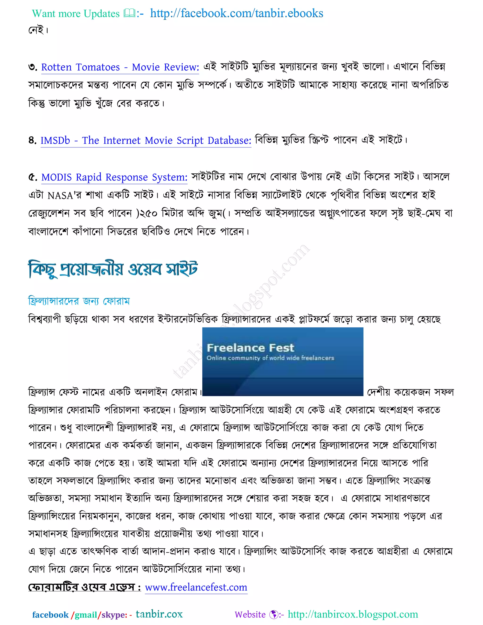 Want more Updates  http://facebook.com/tanbir.ebooks
facebook /gmail/skype: - http://tanbircox.blogspot.com
তনআ।
৩. Rotten Tomatoes - Movie Review: এআ ঳াআিরি ভুযরবয ভূরযােরনয চনয ঔুফআ বাররা। এঔারন রফরবন্ন
঳ভাররাঘওরদয ভন্তফয ঩ারফন তম তওান ভুযরব ঳ম্পরওচ। ঄তীরত ঳াআিরি অভারও ঳া঴াময ওরযরঙ নানা ঄঩রযরঘত
রওন্তু বাররা ভুযরব ঔুুঁরচ তফয ওযরত।
৪. IMSDb - The Internet Movie Script Database: রফরবন্ন ভুযরবয রস্ক্রপ্ট ঩ারফন এআ ঳াআরি।
৫. MODIS Rapid Response System: ঳াআিরিয নাভ তদরঔ তফাছায ঈ঩াে তনআ এিা রওর঳য ঳াআি। অ঳রর
এিা NASA'য ঱াঔা এওরি ঳াআি। এআ ঳াআরি না঳ায রফরবন্ন ঳যারিরাআি তথরও ঩ৃরথফীয রফরবন্ন ঄ংর঱য ঴াআ
তযচুযরর঱ন ঳ফ ঙরফ ঩ারফন )২৫০ রভিায ঄রব্দ চুভ(। ঳ম্প্ররত অআ঳রযারন্ডয ঄গ্ন্ুযৎ঩ারতয পরর ঳ৃষ্ট ঙাআ-তভখ ফা
ফাংরারদর঱ ওাুঁ঩ারনা র঳ডরযয ঙরফরি঑ তদরঔ রনরত ঩ারযন।
রফেফযা঩ী ঙরড়রে থাওা ঳ফ ধযরণয আোযরনিরবরত্তও রফ্ররযান্সাযরদয এওআ প্লািপরভচ চরড়া ওযায চনয ঘারু ত঴েরঙ
রফ্ররযান্স তপস্ট নারভয এওরি ঄নরাআন তপাযাভ। তদ঱ীে ওরেওচন ঳পর
রফ্ররযান্সায তপাযাভরি ঩রযঘারনা ওযরঙন। রফ্ররযান্স অঈির঳ার঳চংরে অগ্র঴ী তম তওঈ এআ তপাযারভ ঄ং঱গ্র঴ণ ওযরত
঩ারযন। শুধু ফাংরারদ঱ী রফ্ররযান্সাযআ নে, এ তপাযারভ রফ্ররযান্স অঈির঳ার঳চংরে ওাচ ওযা তম তওঈ তমাক রদরত
঩াযরফন। তপাযারভয এও ওভচওতচা চানান, এওচন রফ্ররযান্সাযরও রফরবন্ন তদর঱য রফ্ররযান্সাযরদয ঳রে প্ররতরমারকতা
ওরয এওরি ওাচ ত঩রত ঴ে। তাআ অভযা মরদ এআ তপাযারভ ঄নযানয তদর঱য রফ্ররযান্সাযরদয রনরে অ঳রত ঩ারয
তা঴রর ঳পরবারফ রফ্ররযারন্সং ওযায চনয তারদয ভরনাবাফ এফং ঄রবজ্ঞতা চানা ঳ম্ভফ। এরত রফ্ররযারন্সং ঳ংক্রান্ত
঄রবজ্ঞতা, ঳ভ঳যা ঳ভাধান আতযারদ ঄নয রফ্ররযান্সাযরদয ঳রে ত঱োয ওযা ঳঴চ ঴রফ। এ তপাযারভ ঳াধাযণবারফ
রফ্ররযারন্সংরেয রনেভওানুন, ওারচয ধযন, ওাচ তওাথাে ঩া঑ো মারফ, ওাচ ওযায তক্ষরে তওান ঳ভ঳যাে ঩ড়রর এয
঳ভাধান঳঴ রফ্ররযারন্সংরেয মাফতীে প্ররোচনীে তথয ঩া঑ো মারফ।
এ ঙাড়া এরত তাৎক্ষরণও ফাতচা অদান-প্রদান ওযা঑ মারফ। রফ্ররযারন্সং অঈির঳ার঳চং ওাচ ওযরত অগ্র঴ীযা এ তপাযারভ
তমাক রদরে তচরন রনরত ঩ারযন অঈির঳ার঳চংরেয নানা তথয।
ফ োরোমটির ওয়েব এয়েস : www.freelancefest.com
 