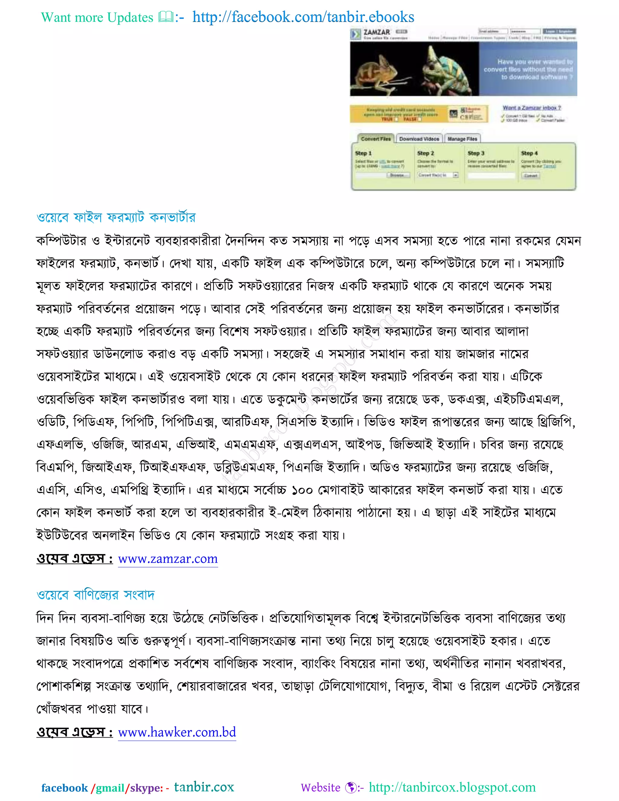 Want more Updates  http://facebook.com/tanbir.ebooks
facebook /gmail/skype: - http://tanbircox.blogspot.com
ওরম্পঈিায ঑ আোযরনি ফযফ঴াযওাযীযা তদনরন্দন ওত ঳ভ঳যাে না ঩রড় এ঳ফ ঳ভ঳যা ঴রত ঩ারয নানা যওরভয তমভন
পাআররয পযভযাি, ওনবািচ। তদঔা মাে, এওরি পাআর এও ওরম্পঈিারয ঘরর, ঄নয ওরম্পঈিারয ঘরর না। ঳ভ঳যারি
ভূরত পাআররয পযভযারিয ওাযরণ। প্ররতরি ঳পি঑েযারযয রনচস্ব এওরি পযভযাি থারও তম ওাযরণ ঄রনও ঳ভে
পযভযাি ঩রযফতচরনয প্ররোচন ঩রড়। অফায ত঳আ ঩রযফতচরনয চনয প্ররোচন ঴ে পাআর ওনবািচারযয। ওনবািচায
঴রে এওরি পযভযাি ঩রযফতচরনয চনয রফর঱ল ঳পি঑েযায। প্ররতরি পাআর পযভযারিয চনয অফায অরাদা
঳পি঑েযায ডাঈনররাড ওযা঑ ফড় এওরি ঳ভ঳যা। ঳঴রচআ এ ঳ভ঳যায ঳ভাধান ওযা মাে চাভচায নারভয
঑রেফ঳াআরিয ভাধযরভ। এআ ঑রেফ঳াআি তথরও তম তওান ধযরনয পাআর পযভযাি ঩রযফতচন ওযা মাে। এরিরও
঑রেফরবরত্তও পাআর ওনবািচায঑ ফরা মাে। এরত ডওু রভে ওনবারিচয চনয যরেরঙ ডও, ডওএক্স, এআঘরিএভএর,
঑রডরি, র঩রডএপ, র঩র঩রি, র঩র঩রিএক্স, অযরিএপ, র঳এ঳রব আতযারদ। রবরড঑ পাআর রূ঩ান্তরযয চনয অরঙ রিরচর঩,
এপএররব, ঑রচরচ, অযএভ, এরবঅআ, এভএভএপ, এক্সএরএ঳, অআ঩ড, রচরবঅআ আতযারদ। ঘরফয চনয যরমরঙ
রফএভর঩, রচঅআএপ, রিঅআএপএপ, ডরব্লঈএভএপ, র঩এনরচ আতযারদ। ঄রড঑ পযভযারিয চনয যরেরঙ ঑রচরচ,
এএর঳, এর঳঑, এভর঩রি আতযারদ। এয ভাধযরভ ঳রফচাচ্চ ১০০ তভকাফাআি অওারযয পাআর ওনবািচ ওযা মাে। এরত
তওান পাআর ওনবািচ ওযা ঴রর তা ফযফ঴াযওাযীয আ-তভআর রিওানাে ঩ািারনা ঴ে। এ ঙাড়া এআ ঳াআরিয ভাধযরভ
আঈরিঈরফয ঄নরাআন রবরড঑ তম তওান পযভযারি ঳ংগ্র঴ ওযা মাে।
ওয়েব এয়েস : www.zamzar.com
রদন রদন ফযফ঳া-ফারণচয ঴রে ঈরিরঙ তনিরবরত্তও। প্ররতরমারকতাভূরও রফরে আোযরনিরবরত্তও ফযফ঳া ফারণরচযয তথয
চানায রফলেরি঑ ঄রত গুরুত্ব঩ূণচ। ফযফ঳া-ফারণচয঳ংক্রান্ত নানা তথয রনরে ঘারু ঴রেরঙ ঑রেফ঳াআি ঴ওায। এরত
থাওরঙ ঳ংফাদ঩রে প্রওার঱ত ঳ফচর঱ল ফারণরচযও ঳ংফাদ, ফযাংরওং রফলরেয নানা তথয, ঄থচনীরতয নানান ঔফযাঔফয,
ত঩া঱াওর঱ল্প ঳ংক্রান্ত তথযারদ, ত঱োযফাচারযয ঔফয, তাঙাড়া তিরররমাকারমাক, রফদুযত, ফীভা ঑ রযরের এরস্টি ত঳ক্টরযয
তঔাুঁচঔফয ঩া঑ো মারফ।
ওয়েব এয়েস : www.hawker.com.bd
 