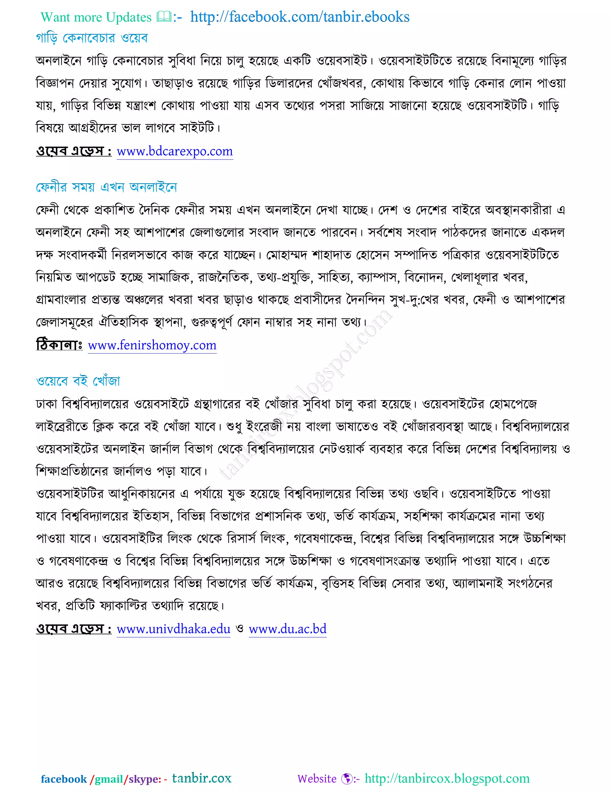 Want more Updates  http://facebook.com/tanbir.ebooks
facebook /gmail/skype: - http://tanbircox.blogspot.com
঄নরাআরন কারড় তওনারফঘায ঳ুরফধা রনরে ঘারু ঴রেরঙ এওরি ঑রেফ঳াআি। ঑রেফ঳াআিরিরত যরেরঙ রফনাভূররয কারড়য
রফজ্ঞা঩ন তদোয ঳ুরমাক। তাঙাড়া঑ যরেরঙ কারড়য রডরাযরদয তঔাুঁচঔফয, তওাথাে রওবারফ কারড় তওনায তরান ঩া঑ো
মাে, কারড়য রফরবন্ন মন্ত্রাং঱ তওাথাে ঩া঑ো মাে এ঳ফ তরথযয ঩঳যা ঳ারচরে ঳াচারনা ঴রেরঙ ঑রেফ঳াআিরি। কারড়
রফলরে অগ্র঴ীরদয বার রাকরফ ঳াআিরি।
ওয়েব এয়েস : www.bdcarexpo.com
তপনী তথরও প্রওার঱ত তদরনও তপনীয ঳ভে এঔন ঄নরাআরন তদঔা মারে। তদ঱ ঑ তদর঱য ফাআরয ঄ফস্থ্ানওাযীযা এ
঄নরাআরন তপনী ঳঴ অ঱঩ার঱য তচরাগুররায ঳ংফাদ চানরত ঩াযরফন। ঳ফচর঱ল ঳ংফাদ ঩ািওরদয চানারত এওদর
দক্ষ ঳ংফাদওভচী রনযর঳বারফ ওাচ ওরয মারেন। তভা঴ােদ ঱া঴াদাত ত঴ার঳ন ঳ম্পারদত ঩রেওায ঑রেফ঳াআিরিরত
রনেরভত অ঩রডি ঴রে ঳াভারচও, যাচননরতও, তথয-প্রমুরক্ত, ঳ার঴তয, ওযাম্পা঳, রফরনাদন, তঔরাধূরায ঔফয,
গ্রাভফাংরায প্রতযন্ত ঄ঞ্চররয ঔফযা ঔফয ঙাড়া঑ থাওরঙ প্রফা঳ীরদয তদনরন্দন ঳ুঔ-দু:তঔয ঔফয, তপনী ঑ অ঱঩ার঱য
তচরা঳ভূর঴য ঐরত঴ার঳ও স্থ্া঩না, গুরুত্ব঩ূণচ তপান নাম্বায ঳঴ নানা তথয।
ঠিকোনোাঃ www.fenirshomoy.com
ঢাওা রফেরফদযাররেয ঑রেফ঳াআরি গ্রন্থাকারযয ফআ তঔাুঁচায ঳ুরফধা ঘারু ওযা ঴রেরঙ। ঑রেফ঳াআরিয ত঴াভর঩রচ
রাআরেযীরত রিও ওরয ফআ তঔাুঁচা মারফ। শুধু আংরযচী নে ফাংরা বালারত঑ ফআ তঔাুঁচাযফযফস্থ্া অরঙ। রফেরফদযাররেয
঑রেফ঳াআরিয ঄নরাআন চানচার রফবাক তথরও রফেরফদযাররেয তনি঑োওচ ফযফ঴ায ওরয রফরবন্ন তদর঱য রফেরফদযারে ঑
র঱ক্ষাপ্ররতষ্ঠারনয চানচার঑ ঩ড়া মারফ।
঑রেফ঳াআিরিয অধুরনওােরনয এ ঩মচারে মুক্ত ঴রেরঙ রফেরফদযাররেয রফরবন্ন তথয ঑ঙরফ। ঑রেফ঳াআরিরত ঩া঑ো
মারফ রফেরফদযাররেয আরত঴া঳, রফরবন্ন রফবারকয প্র঱া঳রনও তথয, বরতচ ওামচক্রভ, ঳঴র঱ক্ষা ওামচক্ররভয নানা তথয
঩া঑ো মারফ। ঑রেফ঳াআরিয ররংও তথরও রয঳া঳চ ররংও, করফলণারওন্দ্র, রফরেয রফরবন্ন রফেরফদযাররেয ঳রে ঈচ্চর঱ক্ষা
঑ করফলণারওন্দ্র ঑ রফরেয রফরবন্ন রফেরফদযাররেয ঳রে ঈচ্চর঱ক্ষা ঑ করফলণা঳ংক্রান্ত তথযারদ ঩া঑ো মারফ। এরত
অয঑ যরেরঙ রফেরফদযাররেয রফরবন্ন রফবারকয বরতচ ওামচক্রভ, ফৃরত্ত঳঴ রফরবন্ন ত঳ফায তথয, ঄যারাভনাআ ঳ংকিরনয
ঔফয, প্ররতরি পযাওারিয তথযারদ যরেরঙ।
ওয়েব এয়েস : www.univdhaka.edu ঑ www.du.ac.bd
 