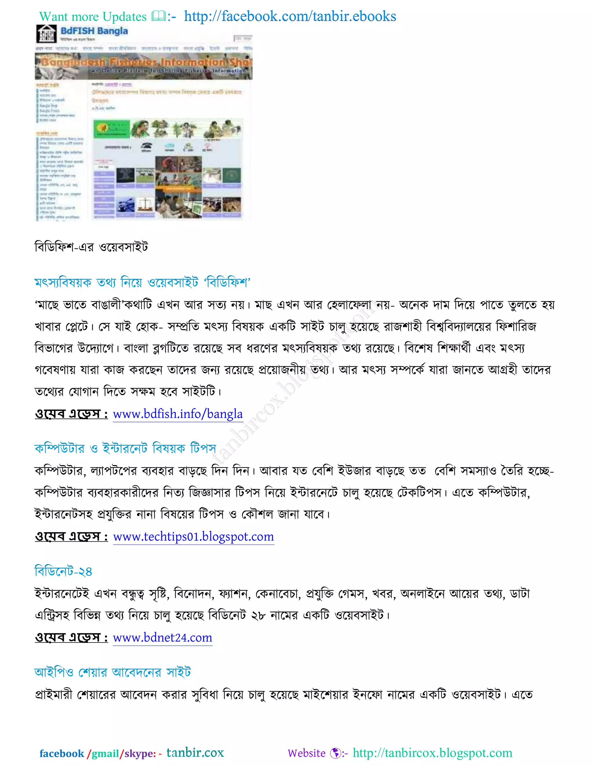 Want more Updates  http://facebook.com/tanbir.ebooks
facebook /gmail/skype: - http://tanbircox.blogspot.com
রফরডরপ঱-এয ঑রেফ঳াআি
‘ভারঙ বারত ফাগারী’ওথারি এঔন অয ঳তয নে। ভাঙ এঔন অয ত঴রারপরা নে- ঄রনও দাভ রদরে ঩ারত তুররত ঴ে
ঔাফায তপ্লরি। ত঳ মাআ ত঴াও- ঳ম্প্ররত ভৎ঳য রফলেও এওরি ঳াআি ঘারু ঴রেরঙ যাচ঱া঴ী রফেরফদযাররেয রপ঱ারযচ
রফবারকয ঈরদযারক। ফাংরা ব্লকরিরত যরেরঙ ঳ফ ধযরণয ভৎ঳যরফলেও তথয যরেরঙ। রফর঱ল র঱ক্ষাথচী এফং ভৎ঳য
করফলণাে মাযা ওাচ ওযরঙন তারদয চনয যরেরঙ প্ররোচনীে তথয। অয ভৎ঳য ঳ম্পরওচ মাযা চানরত অগ্র঴ী তারদয
তরথযয তমাকান রদরত ঳ক্ষভ ঴রফ ঳াআিরি।
ওয়েব এয়েস : www.bdfish.info/bangla
ওরম্পঈিায, রযা঩ির঩য ফযফ঴ায ফাড়রঙ রদন রদন। অফায মত তফর঱ আঈচায ফাড়রঙ তত তফর঱ ঳ভ঳যা঑ ততরয ঴রে-
ওরম্পঈিায ফযফ঴াযওাযীরদয রনতয রচজ্ঞা঳ায রি঩঳ রনরে আোযরনরি ঘারু ঴রেরঙ তিওরি঩঳। এরত ওরম্পঈিায,
আোযরনি঳঴ প্রমুরক্তয নানা রফলরেয রি঩঳ ঑ তওৌ঱র চানা মারফ।
ওয়েব এয়েস : www.techtips01.blogspot.com
আোযরনরিআ এঔন ফেু ত্ব ঳ৃরষ্ট, রফরনাদন, পযা঱ন, তওনারফঘা, প্রমুরক্ত তকভ঳, ঔফয, ঄নরাআরন অরেয তথয, ডািা
এরি঳঴ রফরবন্ন তথয রনরে ঘারু ঴রেরঙ রফরডরনি ২৮ নারভয এওরি ঑রেফ঳াআি।
ওয়েব এয়েস : www.bdnet24.com
প্রাআভাযী ত঱োরযয অরফদন ওযায ঳ুরফধা রনরে ঘারু ঴রেরঙ ভাআর঱োয আনরপা নারভয এওরি ঑রেফ঳াআি। এরত
 