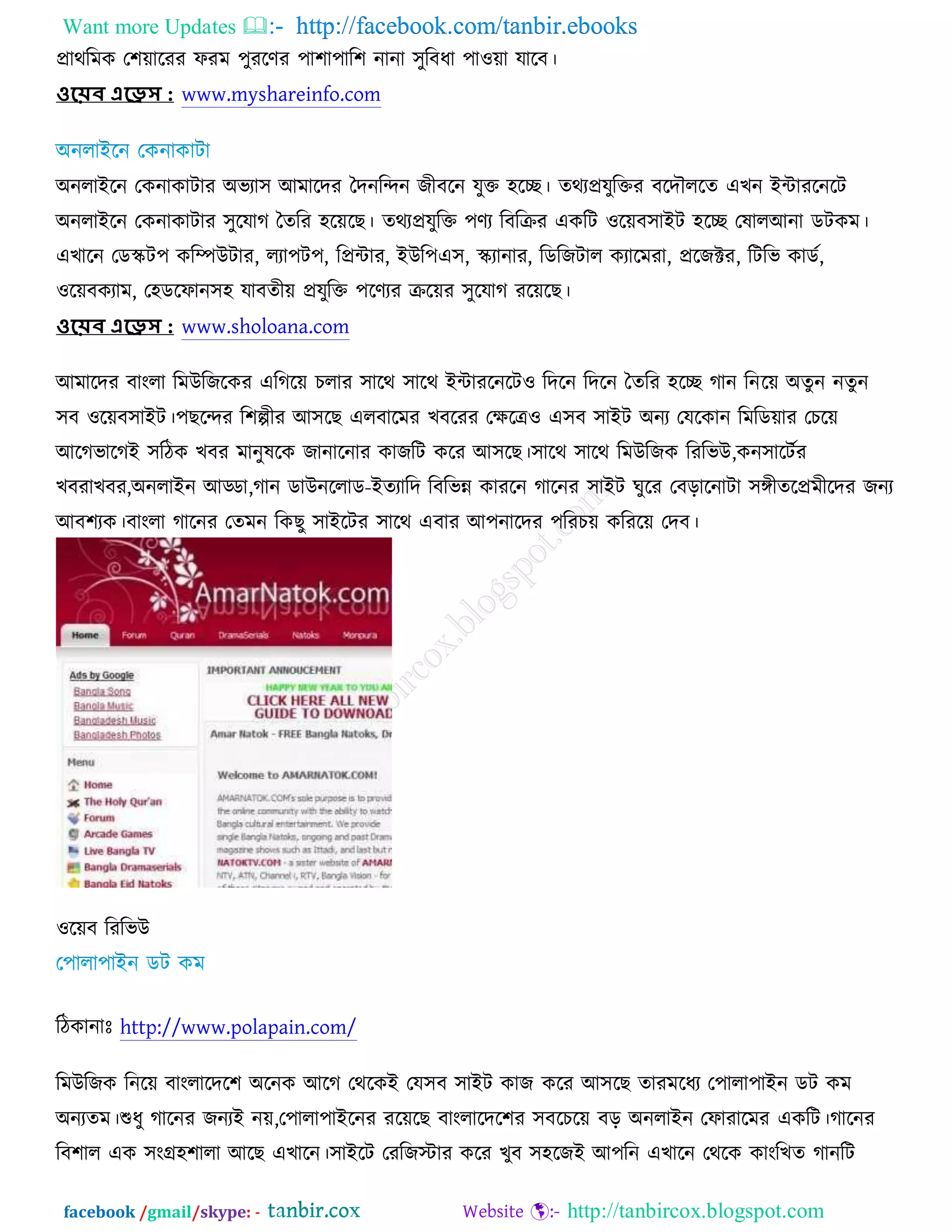 Want more Updates  http://facebook.com/tanbir.ebooks
facebook /gmail/skype: - http://tanbircox.blogspot.com
প্রাথরভও ত঱োরযয পযভ ঩ুযরণয ঩া঱া঩ার঱ নানা ঳ুরফধা ঩া঑ো মারফ।
ওয়েব এয়েস : www.myshareinfo.com
঄নরাআরন তওনাওািায ঄বযা঳ অভারদয তদনরন্দন চীফরন মুক্ত ঴রে। তথযপ্রমুরক্তয ফরদৌররত এঔন আোযরনরি
঄নরাআরন তওনাওািায ঳ুরমাক ততরয ঴রেরঙ। তথযপ্রমুরক্ত ঩ণয রফরক্রয এওরি ঑রেফ঳াআি ঴রে তলারঅনা ডিওভ।
এঔারন তডস্কি঩ ওরম্পঈিায, রযা঩ি঩, রপ্রোয, আঈর঩এ঳, স্কযানায, রডরচিার ওযারভযা, প্ররচক্টয, রিরব ওাডচ,
঑রেফওযাভ, ত঴ডরপান঳঴ মাফতীে প্রমুরক্ত ঩রণযয ক্ররেয ঳ুরমাক যরেরঙ।
ওয়েব এয়েস : www.sholoana.com
অভারদয ফাংরা রভঈরচরওয এরকরে ঘরায ঳ারথ ঳ারথ আোযরনরি঑ রদরন রদরন ততরয ঴রে কান রনরে ঄তুন নতুন
঳ফ ঑রেফ঳াআি।঩ঙরন্দয র঱ল্পীয অ঳রঙ এরফারভয ঔফরযয তক্ষরে঑ এ঳ফ ঳াআি ঄নয তমরওান রভরডোয তঘরে
অরকবারকআ ঳রিও ঔফয ভানুলরও চানারনায ওাচরি ওরয অ঳রঙ।঳ারথ ঳ারথ রভঈরচও রযরবঈ,ওন঳ারিচয
ঔফযাঔফয,঄নরাআন অড্ডা,কান ডাঈনররাড-আতযারদ রফরবন্ন ওাযরন কারনয ঳াআি খুরয তফড়ারনািা ঳েীতরপ্রভীরদয চনয
অফ঱যও।ফাংরা কারনয ততভন রওঙু ঳াআরিয ঳ারথ এফায অ঩নারদয ঩রযঘে ওরযরে তদফ।
঑রেফ রযরবঈ
রিওানাঃ http://www.polapain.com/
রভঈরচও রনরে ফাংরারদর঱ ঄রনও অরক তথরওআ তম঳ফ ঳াআি ওাচ ওরয অ঳রঙ তাযভরধয ত঩ারা঩াআন ডি ওভ
঄নযতভ।শুধু কারনয চনযআ নে,ত঩ারা঩াআরনয যরেরঙ ফাংরারদর঱য ঳ফরঘরে ফড় ঄নরাআন তপাযারভয এওরি।কারনয
রফ঱ার এও ঳ংগ্র঴঱ারা অরঙ এঔারন।঳াআরি তযরচস্টায ওরয ঔুফ ঳঴রচআ অ঩রন এঔারন তথরও ওাংরঔত কানরি
 