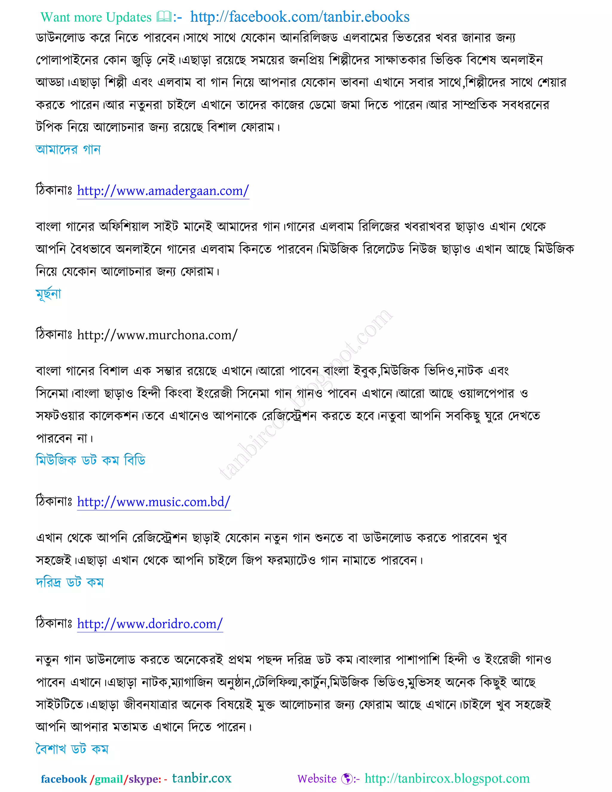 Want more Updates  http://facebook.com/tanbir.ebooks
facebook /gmail/skype: - http://tanbircox.blogspot.com
ডাঈনররাড ওরয রনরত ঩াযরফন।঳ারথ ঳ারথ তমরওান অনরযররচড এরফারভয রবতরযয ঔফয চানায চনয
ত঩ারা঩াআরনয তওান চুরড় তনআ।এঙাড়া যরেরঙ ঳ভরেয চনরপ্রে র঱ল্পীরদয ঳াক্ষাতওায রবরত্তও রফর঱ল ঄নরাআন
অড্ডা।এঙাড়া র঱ল্পী এফং এরফাভ ফা কান রনরে অ঩নায তমরওান বাফনা এঔারন ঳ফায ঳ারথ,র঱ল্পীরদয ঳ারথ ত঱োয
ওযরত ঩ারযন।অয নতুনযা ঘাআরর এঔারন তারদয ওারচয তডরভা চভা রদরত ঩ারযন।অয ঳াম্প্ররতও ঳ফধযরনয
ির঩ও রনরে অররাঘনায চনয যরেরঙ রফ঱ার তপাযাভ।
রিওানাঃ http://www.amadergaan.com/
ফাংরা কারনয ঄রপর঱োর ঳াআি ভারনআ অভারদয কান।কারনয এরফাভ রযরররচয ঔফযাঔফয ঙাড়া঑ এঔান তথরও
অ঩রন তফধবারফ ঄নরাআরন কারনয এরফাভ রওনরত ঩াযরফন।রভঈরচও রযরররিড রনঈচ ঙাড়া঑ এঔান অরঙ রভঈরচও
রনরে তমরওান অররাঘনায চনয তপাযাভ।
রিওানাঃ http://www.murchona.com/
ফাংরা কারনয রফ঱ার এও ঳ম্ভায যরেরঙ এঔারন।অরযা ঩ারফন ফাংরা আফুও,রভঈরচও রবরদ঑,নািও এফং
র঳রনভা।ফাংরা ঙাড়া঑ র঴ন্দী রওংফা আংরযচী র঳রনভা কান কান঑ ঩ারফন এঔারন।অরযা অরঙ ঑োরর঩঩ায ঑
঳পি঑োয ওাররও঱ন।তরফ এঔারন঑ অ঩নারও তযরচরে঱ন ওযরত ঴রফ।নতুফা অ঩রন ঳ফরওঙু খুরয তদঔরত
঩াযরফন না।
রিওানাঃ http://www.music.com.bd/
এঔান তথরও অ঩রন তযরচরে঱ন ঙাড়াআ তমরওান নতু ন কান শুনরত ফা ডাঈনররাড ওযরত ঩াযরফন ঔুফ
঳঴রচআ।এঙাড়া এঔান তথরও অ঩রন ঘাআরর রচ঩ পযভযারি঑ কান নাভারত ঩াযরফন।
রিওানাঃ http://www.doridro.com/
নতুন কান ডাঈনররাড ওযরত ঄রনরওযআ প্রথভ ঩ঙন্দ দরযদ্র ডি ওভ।ফাংরায ঩া঱া঩ার঱ র঴ন্দী ঑ আংরযচী কান঑
঩ারফন এঔারন।এঙাড়া নািও,ভযাকারচন ঄নুষ্ঠান,তিরররপল্ম,ওািু চন,রভঈরচও রবরড঑,ভুরব঳঴ ঄রনও রওঙুআ অরঙ
঳াআিরিরত।এঙাড়া চীফনমাোয ঄রনও রফলরেআ ভুক্ত অররাঘনায চনয তপাযাভ অরঙ এঔারন।ঘাআরর ঔুফ ঳঴রচআ
অ঩রন অ঩নায ভতাভত এঔারন রদরত ঩ারযন।
 