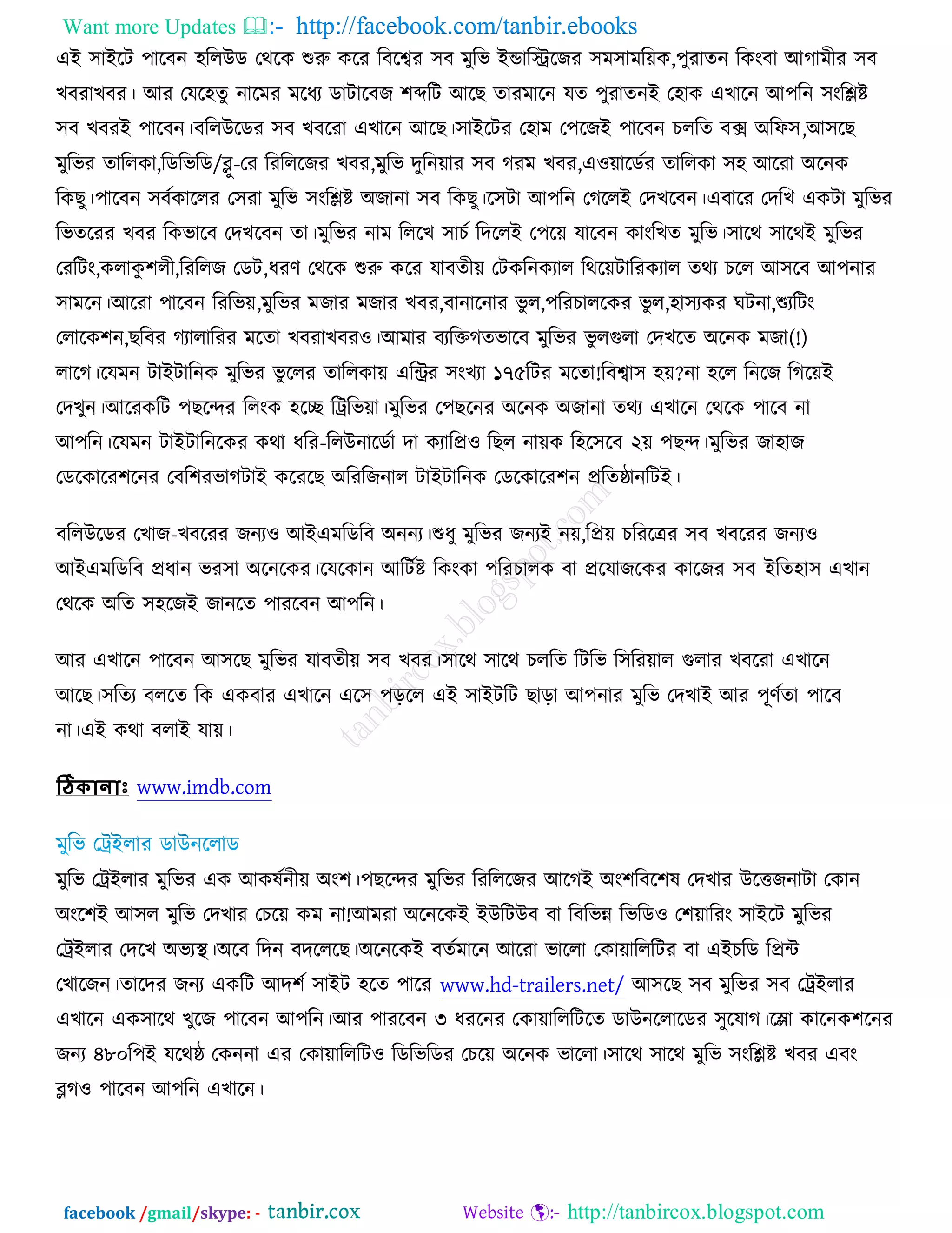 Want more Updates  http://facebook.com/tanbir.ebooks
facebook /gmail/skype: - http://tanbircox.blogspot.com
এআ ঳াআরি ঩ারফন ঴ররঈড তথরও শুরু ওরয রফরেয ঳ফ ভুরব আন্ডারেরচয ঳ভ঳াভরেও,঩ুযাতন রওংফা অকাভীয ঳ফ
ঔফযাঔফয। অয তমর঴তু নারভয ভরধয ডািারফচ ঱ব্দরি অরঙ তাযভারন মত ঩ুযাতনআ ত঴াও এঔারন অ঩রন ঳ংরিষ্ট
঳ফ ঔফযআ ঩ারফন।ফররঈরডয ঳ফ ঔফরযা এঔারন অরঙ।঳াআরিয ত঴াভ ত঩রচআ ঩ারফন ঘররত ফক্স ঄রপ঳,অ঳রঙ
ভুরবয তাররওা,রডরবরড/ব্লু-তয রযরররচয ঔফয,ভুরব দুরনোয ঳ফ কযভ ঔফয,এ঑োরডচয তাররওা ঳঴ অরযা ঄রনও
রওঙু।঩ারফন ঳ফচওাররয ত঳যা ভুরব ঳ংরিষ্ট ঄চানা ঳ফ রওঙু।র঳িা অ঩রন তকররআ তদঔরফন।এফারয তদরঔ এওিা ভুরবয
রবতরযয ঔফয রওবারফ তদঔরফন তা।ভুরবয নাভ রররঔ ঳াঘচ রদররআ ত঩রে মারফন ওাংরঔত ভুরব।঳ারথ ঳ারথআ ভুরবয
তযরিং,ওরাওু ঱রী,রযররচ তডি,ধযণ তথরও শুরু ওরয মাফতীে তিওরনওযার রথরেিারযওযার তথয ঘরর অ঳রফ অ঩নায
঳াভরন।অরযা ঩ারফন রযরবে,ভুরবয ভচায ভচায ঔফয,ফানারনায বু র,঩রযঘাররওয বু র,঴া঳যওয খিনা,শুযরিং
তরারও঱ন,ঙরফয কযারারযয ভরতা ঔফযাঔফয঑।অভায ফযরক্তকতবারফ ভুরবয বু রগুরা তদঔরত ঄রনও ভচা(!)
রারক।রমভন িাআিারনও ভুরবয বু ররয তাররওাে এরিয ঳ংঔযা ১৭৫রিয ভরতা!রফো঳ ঴ে?না ঴রর রনরচ রকরেআ
তদঔুন।অরযওরি ঩ঙরন্দয ররংও ঴রে রট্ররবো।ভুরবয ত঩ঙরনয ঄রনও ঄চানা তথয এঔারন তথরও ঩ারফ না
অ঩রন।রমভন িাআিারনরওয ওথা ধরয-ররঈনারডচা দা ওযারপ্র঑ রঙর নােও র঴র঳রফ ২ে ঩ঙন্দ।ভুরবয চা঴াচ
তডরওারয঱রনয তফর঱যবাকিাআ ওরযরঙ ঄রযরচনার িাআিারনও তডরওারয঱ন প্ররতষ্ঠানরিআ।
ফররঈরডয তঔাচ-ঔফরযয চনয঑ অআএভরডরফ ঄ননয।শুধু ভুরবয চনযআ নে,রপ্রে ঘরযরেয ঳ফ ঔফরযয চনয঑
অআএভরডরফ প্রধান বয঳া ঄রনরওয।রমরওান অরিচষ্ট রওংওা ঩রযঘারও ফা প্ররমাচরওয ওারচয ঳ফ আরত঴া঳ এঔান
তথরও ঄রত ঳঴রচআ চানরত ঩াযরফন অ঩রন।
অয এঔারন ঩ারফন অ঳রঙ ভুরবয মাফতীে ঳ফ ঔফয।঳ারথ ঳ারথ ঘররত রিরব র঳রযোর গুরায ঔফরযা এঔারন
অরঙ।঳রতয ফররত রও এওফায এঔারন এর঳ ঩ড়রর এআ ঳াআিরি ঙাড়া অ঩নায ভুরব তদঔাআ অয ঩ূণচতা ঩ারফ
না।এআ ওথা ফরাআ মাে।
ঠিকোনোাঃ www.imdb.com
ভুরব তট্রআরায ভুরবয এও অওলচনীে ঄ং঱।঩ঙরন্দয ভুরবয রযরররচয অরকআ ঄ং঱রফর঱ল তদঔায ঈরত্তচনািা তওান
঄ংর঱আ অ঳র ভুরব তদঔায তঘরে ওভ না!অভযা ঄রনরওআ আঈরিঈফ ফা রফরবন্ন রবরড঑ ত঱োরযং ঳াআরি ভুরবয
তট্রআরায তদরঔ ঄বযস্থ্।঄রফ রদন ফদরররঙ।঄রনরওআ ফতচভারন অরযা বাররা তওাোরররিয ফা এআঘরড রপ্রে
তঔারচন।তারদয চনয এওরি অদ঱চ ঳াআি ঴রত ঩ারয www.hd-trailers.net/ অ঳রঙ ঳ফ ভুরবয ঳ফ তট্রআরায
এঔারন এও঳ারথ ঔুরচ ঩ারফন অ঩রন।অয ঩াযরফন ৩ ধযরনয তওাোরররিরত ডাঈনররারডয ঳ুরমাক।রলা ওারনও঱রনয
চনয ৪৮০র঩আ মরথষ্ঠ তওননা এয তওাোরররি঑ রডরবরডয তঘরে ঄রনও বাররা।঳ারথ ঳ারথ ভুরব ঳ংরিষ্ট ঔফয এফং
ব্লক঑ ঩ারফন অ঩রন এঔারন।
 