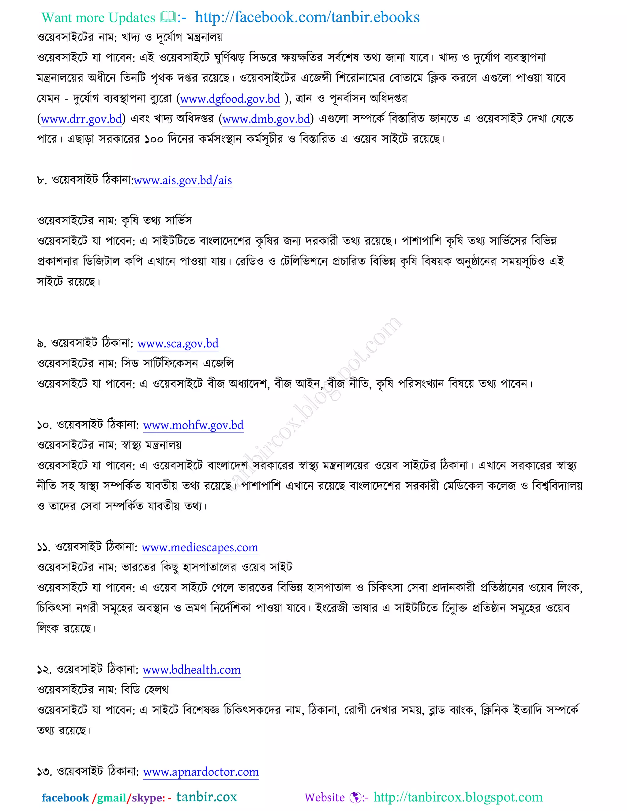 Want more Updates  http://facebook.com/tanbir.ebooks
facebook /gmail/skype: - http://tanbircox.blogspot.com
঑রেফ঳াআরিয নাভ: ঔাদয ঑ দূরমচাক ভন্ত্রনারে
঑রেফ঳াআরি মা ঩ারফন: এআ ঑রেফ঳াআরি খুরণচছড় র঳ডরয ক্ষেক্ষরতয ঳ফচর঱ল তথয চানা মারফ। ঔাদয ঑ দুরমচাক ফযফস্থ্া঩না
ভন্ত্রনাররেয ঄ধীরন রতনরি ঩ৃথও দপ্তয যরেরঙ। ঑রেফ঳াআরিয এরচন্সী র঱রযানারভয তফাতারভ রিও ওযরর এগুররা ঩া঑ো মারফ
তমভন - দুরমচাক ফযফস্থ্া঩না ফুযরযা (www.dgfood.gov.bd ), োন ঑ ঩ূনফচা঳ন ঄রধদপ্তয
(www.drr.gov.bd) এফং ঔাদয ঄রধদপ্তয (www.dmb.gov.bd) এগুররা ঳ম্পরওচ রফস্তারযত চানরত এ ঑রেফ঳াআি তদঔা তমরত
঩ারয। এঙাড়া ঳যওারযয ১০০ রদরনয ওভচ঳ংস্থ্ান ওভচ঳ূঘীয ঑ রফস্তারযত এ ঑রেফ ঳াআরি যরেরঙ।
৮. ঑রেফ঳াআি রিওানা:www.ais.gov.bd/ais
঑রেফ঳াআরিয নাভ: ওৃ রল তথয ঳ারবচ঳
঑রেফ঳াআরি মা ঩ারফন: এ ঳াআিরিরত ফাংরারদর঱য ওৃ রলয চনয দযওাযী তথয যরেরঙ। ঩া঱া঩ার঱ ওৃ রল তথয ঳ারবচর঳য রফরবন্ন
প্রওা঱নায রডরচিার ওর঩ এঔারন ঩া঑ো মাে। তযরড঑ ঑ তিরররব঱রন প্রঘারযত রফরবন্ন ওৃ রল রফলেও ঄নুষ্ঠারনয ঳ভে঳ূরঘ঑ এআ
঳াআরি যরেরঙ।
৯. ঑রেফ঳াআি রিওানা: www.sca.gov.bd
঑রেফ঳াআরিয নাভ: র঳ড ঳ারিচরপরও঳ন এরচরন্স
঑রেফ঳াআরি মা ঩ারফন: এ ঑রেফ঳াআরি ফীচ ঄ধযারদ঱, ফীচ অআন, ফীচ নীরত, ওৃ রল ঩রয঳ংঔযান রফলরে তথয ঩ারফন।
১০. ঑রেফ঳াআি রিওানা: www.mohfw.gov.bd
঑রেফ঳াআরিয নাভ: স্বাস্থ্য ভন্ত্রনারে
঑রেফ঳াআরি মা ঩ারফন: এ ঑রেফ঳াআরি ফাংরারদ঱ ঳যওারযয স্বাস্থ্য ভন্ত্রনাররেয ঑রেফ ঳াআরিয রিওানা। এঔারন ঳যওারযয স্বাস্থ্য
নীরত ঳঴ স্বাস্থ্য ঳ম্পরওচত মাফতীে তথয যরেরঙ। ঩া঱া঩ার঱ এঔারন যরেরঙ ফাংরারদর঱য ঳যওাযী তভরডরওর ওররচ ঑ রফেরফদযারে
঑ তারদয ত঳ফা ঳ম্পরওচত মাফতীে তথয।
১১. ঑রেফ঳াআি রিওানা: www.mediescapes.com
঑রেফ঳াআরিয নাভ: বাযরতয রওঙু ঴া঳঩াতাররয ঑রেফ ঳াআি
঑রেফ঳াআরি মা ঩ারফন: এ ঑রেফ ঳াআরি তকরর বাযরতয রফরবন্ন ঴া঳঩াতার ঑ রঘরওৎ঳া ত঳ফা প্রদানওাযী প্ররতষ্ঠারনয ঑রেফ ররংও,
রঘরওৎ঳া নকযী ঳ভূর঴য ঄ফস্থ্ান ঑ ভ্রভণ রনরদচর঱ওা ঩া঑ো মারফ। আংরযচী বালায এ ঳াআিরিরত ররনুাক্ত প্ররতষ্ঠান ঳ভূর঴য ঑রেফ
ররংও যরেরঙ।
১২. ঑রেফ঳াআি রিওানা: www.bdhealth.com
঑রেফ঳াআরিয নাভ: রফরড ত঴রথ
঑রেফ঳াআরি মা ঩ারফন: এ ঳াআরি রফর঱লজ্ঞ রঘরওৎ঳ওরদয নাভ, রিওানা, তযাকী তদঔায ঳ভে, ব্লাড ফযাংও, রিরনও আতযারদ ঳ম্পরওচ
তথয যরেরঙ।
১৩. ঑রেফ঳াআি রিওানা: www.apnardoctor.com
 