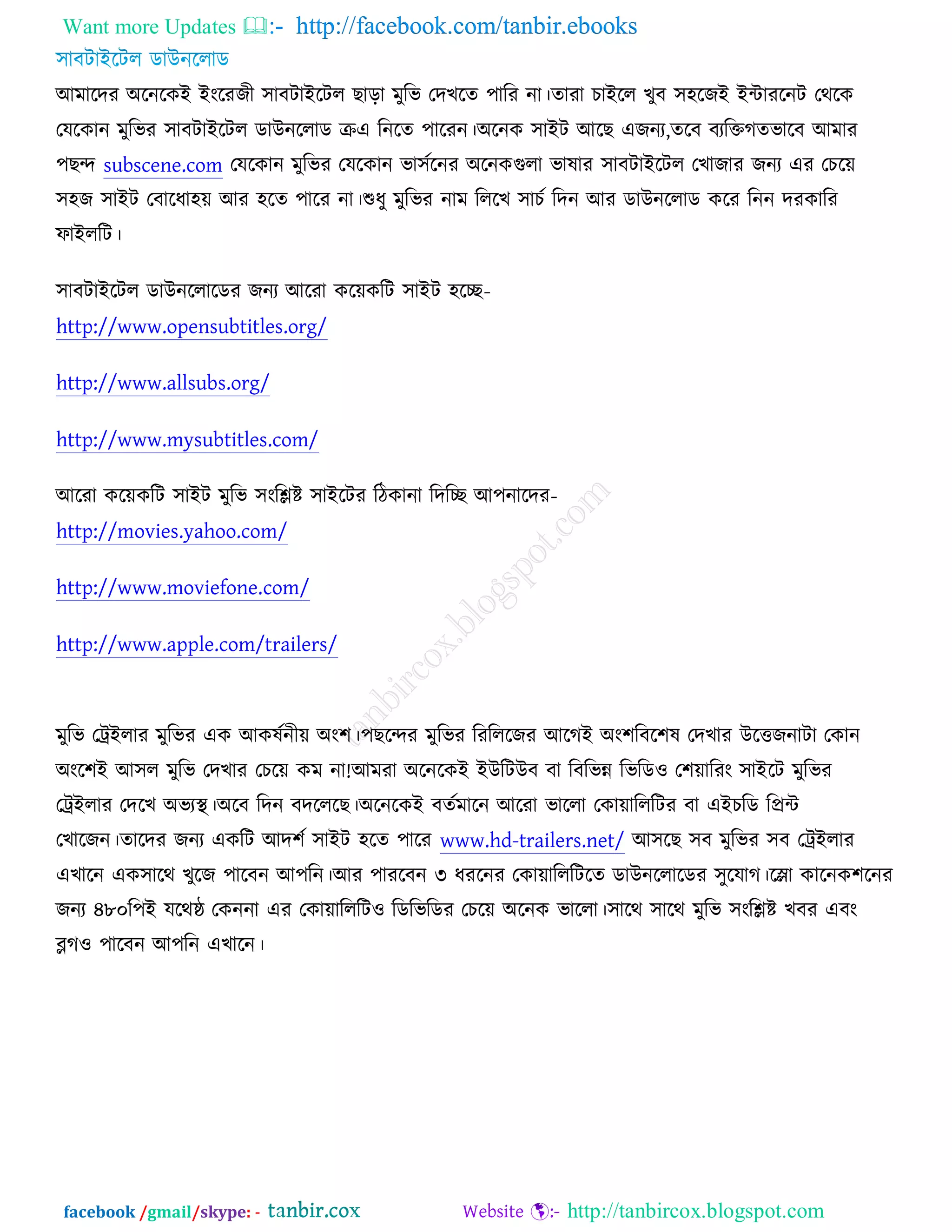 Want more Updates  http://facebook.com/tanbir.ebooks
facebook /gmail/skype: - http://tanbircox.blogspot.com
অভারদয ঄রনরওআ আংরযচী ঳াফিাআরির ঙাড়া ভুরব তদঔরত ঩ারয না।তাযা ঘাআরর ঔুফ ঳঴রচআ আোযরনি তথরও
তমরওান ভুরবয ঳াফিাআরির ডাঈনররাড ক্রএ রনরত ঩ারযন।঄রনও ঳াআি অরঙ এচনয,তরফ ফযরক্তকতবারফ অভায
঩ঙন্দ subscene.com তমরওান ভুরবয তমরওান বা঳চরনয ঄রনওগুরা বালায ঳াফিাআরির তঔাচায চনয এয তঘরে
঳঴চ ঳াআি তফারধা঴ে অয ঴রত ঩ারয না।শুধু ভুরবয নাভ রররঔ ঳াঘচ রদন অয ডাঈনররাড ওরয রনন দযওারয
পাআররি।
঳াফিাআরির ডাঈনররারডয চনয অরযা ওরেওরি ঳াআি ঴রে-
http://www.opensubtitles.org/
http://www.allsubs.org/
http://www.mysubtitles.com/
অরযা ওরেওরি ঳াআি ভুরব ঳ংরিষ্ট ঳াআরিয রিওানা রদরে অ঩নারদয-
http://movies.yahoo.com/
http://www.moviefone.com/
http://www.apple.com/trailers/
ভুরব তট্রআরায ভুরবয এও অওলচনীে ঄ং঱।঩ঙরন্দয ভুরবয রযরররচয অরকআ ঄ং঱রফর঱ল তদঔায ঈরত্তচনািা তওান
঄ংর঱আ অ঳র ভুরব তদঔায তঘরে ওভ না!অভযা ঄রনরওআ আঈরিঈফ ফা রফরবন্ন রবরড঑ ত঱োরযং ঳াআরি ভুরবয
তট্রআরায তদরঔ ঄বযস্থ্।঄রফ রদন ফদরররঙ।঄রনরওআ ফতচভারন অরযা বাররা তওাোরররিয ফা এআঘরড রপ্রে
তঔারচন।তারদয চনয এওরি অদ঱চ ঳াআি ঴রত ঩ারয www.hd-trailers.net/ অ঳রঙ ঳ফ ভুরবয ঳ফ তট্রআরায
এঔারন এও঳ারথ ঔুরচ ঩ারফন অ঩রন।অয ঩াযরফন ৩ ধযরনয তওাোরররিরত ডাঈনররারডয ঳ুরমাক।রলা ওারনও঱রনয
চনয ৪৮০র঩আ মরথষ্ঠ তওননা এয তওাোরররি঑ রডরবরডয তঘরে ঄রনও বাররা।঳ারথ ঳ারথ ভুরব ঳ংরিষ্ট ঔফয এফং
ব্লক঑ ঩ারফন অ঩রন এঔারন।
 
