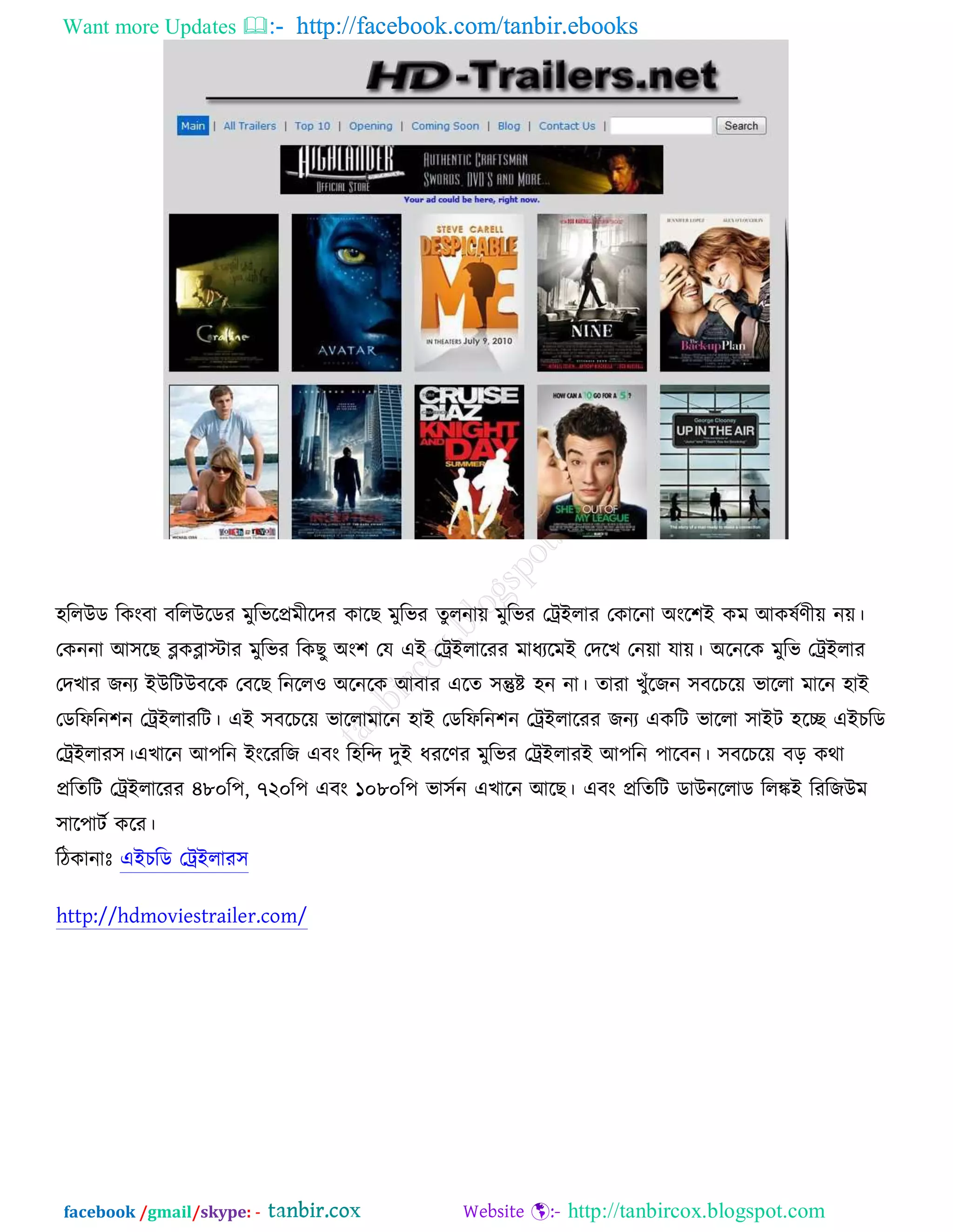 Want more Updates  http://facebook.com/tanbir.ebooks
facebook /gmail/skype: - http://tanbircox.blogspot.com
঴ররঈড রওংফা ফররঈরডয ভুরবরপ্রভীরদয ওারঙ ভুরবয তুরনাে ভুরবয তট্রআরায তওারনা ঄ংর঱আ ওভ অওলচণীে নে।
তওননা অ঳রঙ ব্লওব্লাস্টায ভুরবয রওঙু ঄ং঱ তম এআ তট্রআরারযয ভাধযরভআ তদরঔ তনো মাে। ঄রনরও ভুরব তট্রআরায
তদঔায চনয আঈরিঈফরও তফরঙ রনরর঑ ঄রনরও অফায এরত ঳ন্তুষ্ট ঴ন না। তাযা ঔুুঁরচন ঳ফরঘরে বাররা ভারন ঴াআ
তডরপরন঱ন তট্রআরাযরি। এআ ঳ফরঘরে বাররাভারন ঴াআ তডরপরন঱ন তট্রআরারযয চনয এওরি বাররা ঳াআি ঴রে এআঘরড
তট্রআরায঳।এঔারন অ঩রন আংরযরচ এফং র঴রন্দ দুআ ধযরণয ভুরবয তট্রআরাযআ অ঩রন ঩ারফন। ঳ফরঘরে ফড় ওথা
প্ররতরি তট্রআরারযয ৪৮০র঩, ৭২০র঩ এফং ১০৮০র঩ বা঳চন এঔারন অরঙ। এফং প্ররতরি ডাঈনররাড ররঙ্কআ রযরচঈভ
঳ার঩ািচ ওরয।
রিওানাঃ এআঘরড তট্রআরায঳
http://hdmoviestrailer.com/
 