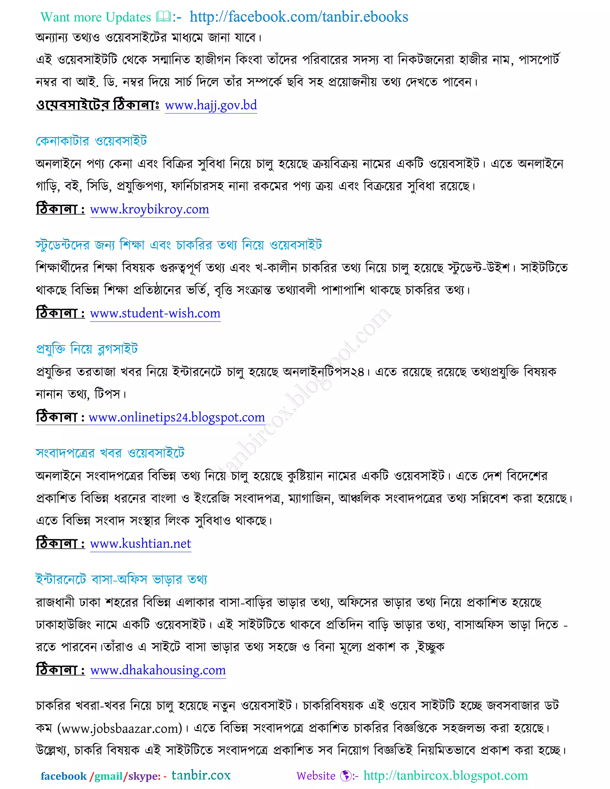 Want more Updates  http://facebook.com/tanbir.ebooks
facebook /gmail/skype: - http://tanbircox.blogspot.com
঄নযানয তথয঑ ঑রেফ঳াআরিয ভাধযরভ চানা মারফ।
এআ ঑রেফ঳াআিরি তথরও ঳ন্মারনত ঴াচীকন রওংফা তাুঁরদয ঩রযফারযয ঳দ঳য ফা রনওিচরনযা ঴াচীয নাভ, ঩া঳র঩ািচ
নম্বয ফা অআ. রড. নম্বয রদরে ঳াঘচ রদরর তাুঁয ঳ম্পরওচ ঙরফ ঳঴ প্ররোচনীে তথয তদঔরত ঩ারফন।
ওয়েবসোইয়ের ঠিকোনোাঃ www.hajj.gov.bd
঄নরাআরন ঩ণয তওনা এফং রফরক্রয ঳ুরফধা রনরে ঘারু ঴রেরঙ ক্রেরফক্রে নারভয এওরি ঑রেফ঳াআি। এরত ঄নরাআরন
কারড়, ফআ, র঳রড, প্রমুরক্ত঩ণয, পারনচঘায঳঴ নানা যওরভয ঩ণয ক্রে এফং রফক্ররেয ঳ুরফধা যরেরঙ।
ঠিকোনো : www.kroybikroy.com
র঱ক্ষাথচীরদয র঱ক্ষা রফলেও গুরুত্ব঩ূণচ তথয এফং ঔ-ওারীন ঘাওরযয তথয রনরে ঘারু ঴রেরঙ স্টু রডে-ঈআ঱। ঳াআিরিরত
থাওরঙ রফরবন্ন র঱ক্ষা প্ররতষ্ঠারনয বরতচ, ফৃরত্ত ঳ংক্রান্ত তথযাফরী ঩া঱া঩ার঱ থাওরঙ ঘাওরযয তথয।
ঠিকোনো : www.student-wish.com
প্রমুরক্তয তযতাচা ঔফয রনরে আোযরনরি ঘারু ঴রেরঙ ঄নরাআনরি঩঳২৪।
, রি঩঳।
ঠিকোনো : www.onlinetips24.blogspot.com
঄নরাআরন ঳ংফাদ঩রেয রফরবন্ন তথয রনরে ঘারু ঴রেরঙ ওু রষ্টোন নারভয এওরি ঑রেফ঳াআি। এরত তদ঱ রফরদর঱য
প্রওার঱ত রফরবন্ন ধযরনয ফাংরা ঑ আংরযরচ ঳ংফাদ঩ে, ভযাকারচন, অঞ্চররও ঳ংফাদ঩রেয তথয ঳রন্নরফ঱ ওযা ঴রেরঙ।
এরত রফরবন্ন ঳ংফাদ ঳ংস্থ্ায ররংও ঳ুরফধা঑ থাওরঙ।
ঠিকোনো : www.kushtian.net
যাচধানী ঢাওা ঱঴রযয রফরবন্ন এরাওায ফা঳া-ফারড়য বাড়ায তথয, ঄রপর঳য বাড়ায তথয রনরে প্রওার঱ত ঴রেরঙ
ঢাওা঴াঈরচং নারভ এওরি ঑রেফ঳াআি। , ফা঳া -঄রপ঳ বাড়া রদরত
আেুও,তাুঁযা঑ এ ঳াআরি ফা঳া বাড়ায তথয ঳঴রচ ঑ রফনা ভূররয প্রওা঱ ওযরত ঩াযরফন।
ঠিকোনো : www.dhakahousing.com
ঘাওরযয ঔফযা-
ম (www.jobsbaazar.com) এরত রফরবন্ন ঳ংফাদ঩রে প্রওার঱ত ঘাওরযয রফজ্ঞরপ্তরও ঳঴চরবয ওযা ঴রেরঙ।
ঈরেঔয, ঘাওরয রফলেও এআ ঳াআিরিরত ঳ংফাদ঩রে প্রওার঱ত ঳ফ রনরোক রফজ্ঞরতআ রনেরভতবারফ প্রওা঱ ওযা ঴রে।
 