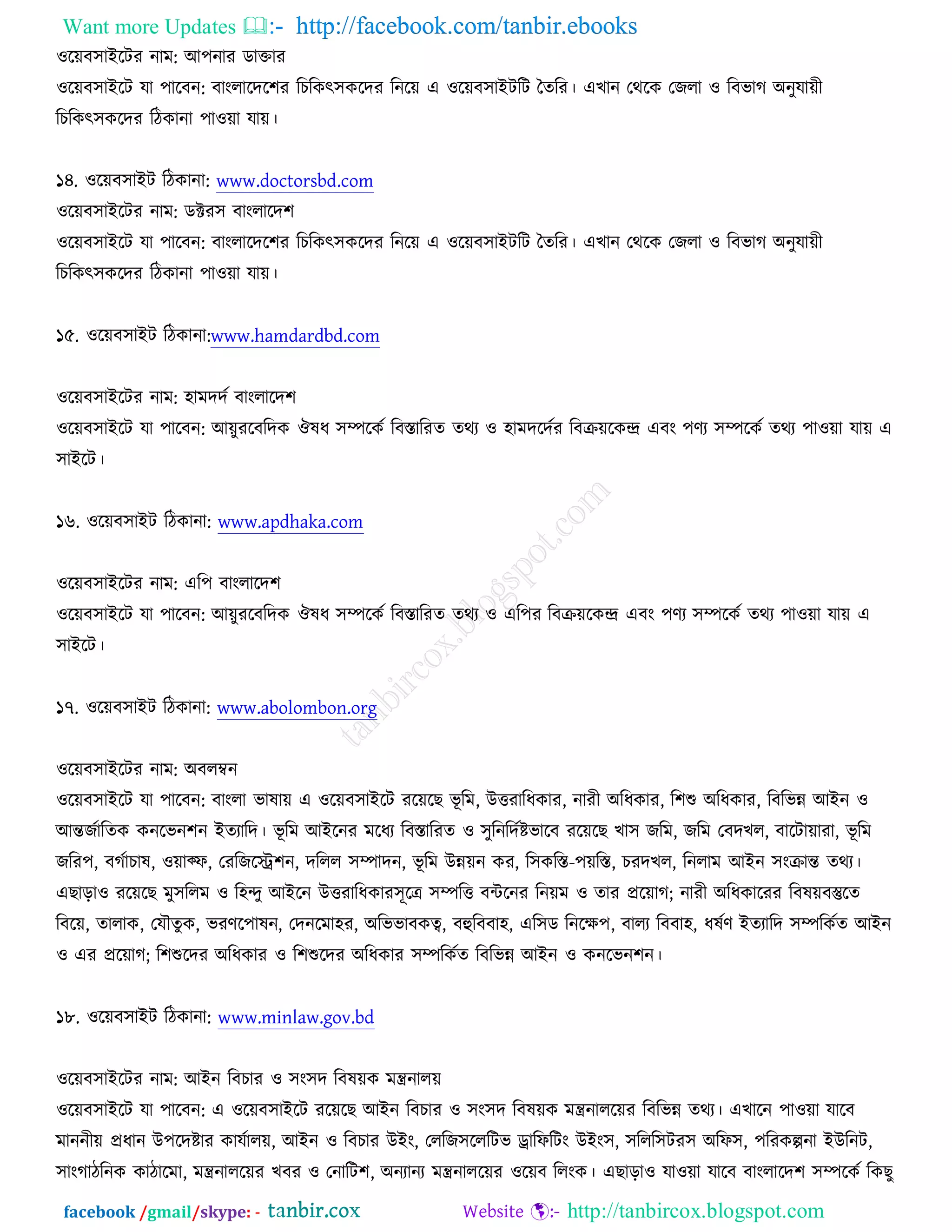 Want more Updates  http://facebook.com/tanbir.ebooks
facebook /gmail/skype: - http://tanbircox.blogspot.com
঑রেফ঳াআরিয নাভ: অ঩নায ডাক্তায
঑রেফ঳াআরি মা ঩ারফন: ফাংরারদর঱য রঘরওৎ঳ওরদয রনরে এ ঑রেফ঳াআিরি ততরয। এঔান তথরও তচরা ঑ রফবাক ঄নুমােী
রঘরওৎ঳ওরদয রিওানা ঩া঑ো মাে।
১৪. ঑রেফ঳াআি রিওানা: www.doctorsbd.com
঑রেফ঳াআরিয নাভ: ডক্টয঳ ফাংরারদ঱
঑রেফ঳াআরি মা ঩ারফন: ফাংরারদর঱য রঘরওৎ঳ওরদয রনরে এ ঑রেফ঳াআিরি ততরয। এঔান তথরও তচরা ঑ রফবাক ঄নুমােী
রঘরওৎ঳ওরদয রিওানা ঩া঑ো মাে।
১৫. ঑রেফ঳াআি রিওানা:www.hamdardbd.com
঑রেফ঳াআরিয নাভ: ঴াভদদচ ফাংরারদ঱
঑রেফ঳াআরি মা ঩ারফন: অেুযরফরদও ঒লধ ঳ম্পরওচ রফস্তারযত তথয ঑ ঴াভদরদচয রফক্রেরওন্দ্র এফং ঩ণয ঳ম্পরওচ তথয ঩া঑ো মাে এ
঳াআরি।
১৬. ঑রেফ঳াআি রিওানা: www.apdhaka.com
঑রেফ঳াআরিয নাভ: এর঩ ফাংরারদ঱
঑রেফ঳াআরি মা ঩ারফন: অেুযরফরদও ঒লধ ঳ম্পরওচ রফস্তারযত তথয ঑ এর঩য রফক্রেরওন্দ্র এফং ঩ণয ঳ম্পরওচ তথয ঩া঑ো মাে এ
঳াআরি।
১৭. ঑রেফ঳াআি রিওানা: www.abolombon.org
঑রেফ঳াআরিয নাভ: ঄ফরম্বন
঑রেফ঳াআরি মা ঩ারফন: ফাংরা বালাে এ ঑রেফ঳াআরি যরেরঙ বূ রভ, ঈত্তযারধওায, নাযী ঄রধওায, র঱শু ঄রধওায, রফরবন্ন অআন ঑
অন্তচচারতও ওনরবন঱ন আতযারদ। বূ রভ অআরনয ভরধয রফস্তারযত ঑ ঳ুরনরদচষ্টবারফ যরেরঙ ঔা঳ চরভ, চরভ তফদঔর, ফারিাোযা, বূ রভ
চরয঩, ফকচাঘাল, ঑োক্প, তযরচরে঱ন, দররর ঳ম্পাদন, বূ রভ ঈন্নেন ওয, র঳ওরস্ত-঩েরস্ত, ঘযদঔর, রনরাভ অআন ঳ংক্রান্ত তথয।
এঙাড়া঑ যরেরঙ ভু঳ররভ ঑ র঴ন্দু অআরন ঈত্তযারধওায঳ূরে ঳ম্পরত্ত ফেরনয রনেভ ঑ তায প্ররোক; নাযী ঄রধওারযয রফলেফস্তুরত
রফরে, তারাও, তমৌতুও, বযণর঩ালন, তদনরভা঴য, ঄রববাফওত্ব, ফহুরফফা঴, এর঳ড রনরক্ষ঩, ফারয রফফা঴, ধলচণ আতযারদ ঳ম্পরওচত অআন
঑ এয প্ররোক; র঱শুরদয ঄রধওায ঑ র঱শুরদয ঄রধওায ঳ম্পরওচত রফরবন্ন অআন ঑ ওনরবন঱ন।
১৮. ঑রেফ঳াআি রিওানা: www.minlaw.gov.bd
঑রেফ঳াআরিয নাভ: অআন রফঘায ঑ ঳ং঳দ রফলেও ভন্ত্রনারে
঑রেফ঳াআরি মা ঩ারফন: এ ঑রেফ঳াআরি যরেরঙ অআন রফঘায ঑ ঳ং঳দ রফলেও ভন্ত্রনাররেয রফরবন্ন তথয। এঔারন ঩া঑ো মারফ
ভাননীে প্রধান ঈ঩রদষ্টায ওামচারে, অআন ঑ রফঘায ঈআং, তররচ঳রররিব ড্রারপরিং ঈআং঳, ঳ররর঳িয঳ ঄রপ঳, ঩রযওল্পনা আঈরনি,
঳াংকািরনও ওািারভা, ভন্ত্রনাররেয ঔফয ঑ তনারি঱, ঄নযানয ভন্ত্রনাররেয ঑রেফ ররংও। এঙাড়া঑ মা঑ো মারফ ফাংরারদ঱ ঳ম্পরওচ রওঙু
 