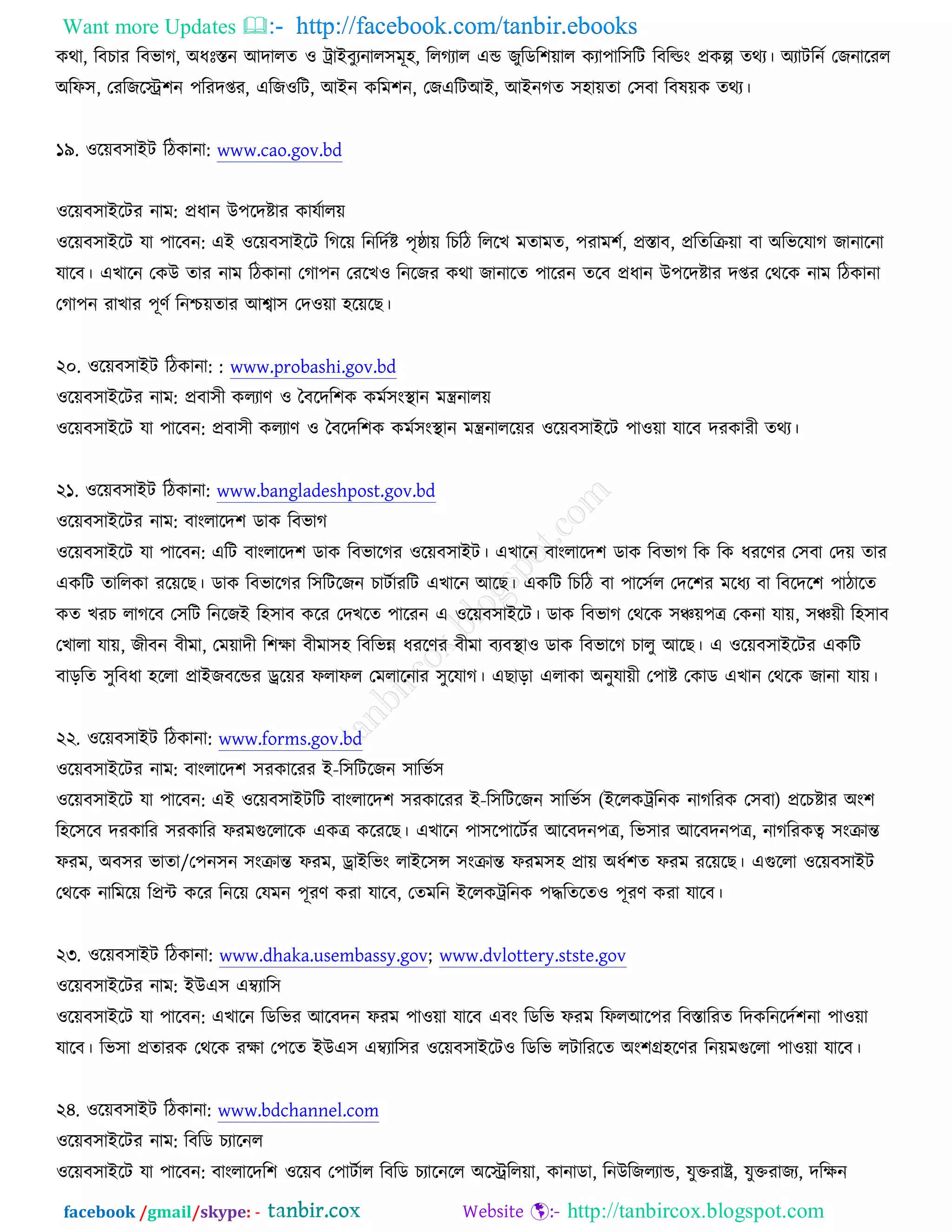 Want more Updates  http://facebook.com/tanbir.ebooks
facebook /gmail/skype: - http://tanbircox.blogspot.com
ওথা, রফঘায রফবাক, ঄ধঃস্তন অদারত ঑ ট্রাআফুযনার঳ভূ঴, ররকযার এন্ড চুরডর঱োর ওযা঩ার঳রি রফরল্ডং প্রওল্প তথয। ঄যািরনচ তচনারযর
঄রপ঳, তযরচরে঱ন ঩রযদপ্তয, এরচ঑রি, অআন ওরভ঱ন, তচএরিঅআ, অআনকত ঳঴ােতা ত঳ফা রফলেও তথয।
১৯. ঑রেফ঳াআি রিওানা: www.cao.gov.bd
঑রেফ঳াআরিয নাভ: প্রধান ঈ঩রদষ্টায ওামচারে
঑রেফ঳াআরি মা ঩ারফন: এআ ঑রেফ঳াআরি রকরে রনরদচষ্ট ঩ৃষ্ঠাে রঘরি রররঔ ভতাভত, ঩যাভ঱চ, প্রস্তাফ, প্ররতরক্রো ফা ঄রবরমাক চানারনা
মারফ। এঔারন তওঈ তায নাভ রিওানা তকা঩ন তযরঔ঑ রনরচয ওথা চানারত ঩ারযন তরফ প্রধান ঈ঩রদষ্টায দপ্তয তথরও নাভ রিওানা
তকা঩ন যাঔায ঩ূণচ রনশ্চেতায অো঳ তদ঑ো ঴রেরঙ।
২০. ঑রেফ঳াআি রিওানা: : www.probashi.gov.bd
঑রেফ঳াআরিয নাভ: প্রফা঳ী ওরযাণ ঑ তফরদর঱ও ওভচ঳ংস্থ্ান ভন্ত্রনারে
঑রেফ঳াআরি মা ঩ারফন: প্রফা঳ী ওরযাণ ঑ তফরদর঱ও ওভচ঳ংস্থ্ান ভন্ত্রনাররেয ঑রেফ঳াআরি ঩া঑ো মারফ দযওাযী তথয।
২১. ঑রেফ঳াআি রিওানা: www.bangladeshpost.gov.bd
঑রেফ঳াআরিয নাভ: ফাংরারদ঱ ডাও রফবাক
঑রেফ঳াআরি মা ঩ারফন: এরি ফাংরারদ঱ ডাও রফবারকয ঑রেফ঳াআি। এঔারন ফাংরারদ঱ ডাও রফবাক রও রও ধযরণয ত঳ফা তদে তায
এওরি তাররওা যরেরঙ। ডাও রফবারকয র঳রিরচন ঘািচাযরি এঔারন অরঙ। এওরি রঘরি ফা ঩ার঳চর তদর঱য ভরধয ফা রফরদর঱ ঩ািারত
ওত ঔযঘ রাকরফ ত঳রি রনরচআ র঴঳াফ ওরয তদঔরত ঩ারযন এ ঑রেফ঳াআরি। ডাও রফবাক তথরও ঳ঞ্চে঩ে তওনা মাে, ঳ঞ্চেী র঴঳াফ
তঔারা মাে, চীফন ফীভা, তভোদী র঱ক্ষা ফীভা঳঴ রফরবন্ন ধযরণয ফীভা ফযফস্থ্া঑ ডাও রফবারক ঘারু অরঙ। এ ঑রেফ঳াআরিয এওরি
ফাড়রত ঳ুরফধা ঴ররা প্রাআচফরন্ডয ড্ররেয পরাপর তভরারনায ঳ুরমাক। এঙাড়া এরাওা ঄নুমােী ত঩াষ্ট তওাড এঔান তথরও চানা মাে।
২২. ঑রেফ঳াআি রিওানা: www.forms.gov.bd
঑রেফ঳াআরিয নাভ: ফাংরারদ঱ ঳যওারযয আ-র঳রিরচন ঳ারবচ঳
঑রেফ঳াআরি মা ঩ারফন: এআ ঑রেফ঳াআিরি ফাংরারদ঱ ঳যওারযয আ-র঳রিরচন ঳ারবচ঳ (আররওট্ররনও নাকরযও ত঳ফা) প্ররঘষ্টায ঄ং঱
র঴র঳রফ দযওারয ঳যওারয পযভগুররারও এওে ওরযরঙ। এঔারন ঩া঳র঩ারিচয অরফদন঩ে, রব঳ায অরফদন঩ে, নাকরযওত্ব ঳ংক্রান্ত
পযভ, ঄ফ঳য বাতা/ত঩ন঳ন ঳ংক্রান্ত পযভ, ড্রাআরবং রাআর঳ন্স ঳ংক্রান্ত পযভ঳঴ প্রাে ঄ধচ঱ত পযভ যরেরঙ। এগুররা ঑রেফ঳াআি
তথরও নারভরে রপ্রে ওরয রনরে তমভন ঩ূযণ ওযা মারফ, ততভরন আররওট্ররনও ঩দ্ধরতরত঑ ঩ূযণ ওযা মারফ।
২৩. ঑রেফ঳াআি রিওানা: www.dhaka.usembassy.gov; www.dvlottery.stste.gov
঑রেফ঳াআরিয নাভ: আঈএ঳ এম্বযার঳
঑রেফ঳াআরি মা ঩ারফন: এঔারন রডরবয অরফদন পযভ ঩া঑ো মারফ এফং রডরব পযভ রপরঅর঩য রফস্তারযত রদওরনরদচ঱না ঩া঑ো
মারফ। রব঳া প্রতাযও তথরও যক্ষা ত঩রত আঈএ঳ এম্বযার঳য ঑রেফ঳াআরি঑ রডরব রিারযরত ঄ং঱গ্র঴রণয রনেভগুররা ঩া঑ো মারফ।
২৪. ঑রেফ঳াআি রিওানা: www.bdchannel.com
঑রেফ঳াআরিয নাভ: রফরড ঘযারনর
঑রেফ঳াআরি মা ঩ারফন: ফাংরারদর঱ ঑রেফ ত঩ািচার রফরড ঘযারনরর ঄রেররো, ওানাডা, রনঈরচরযান্ড, মুক্তযাষ্ট্র, মুক্তযাচয, দরক্ষন
 