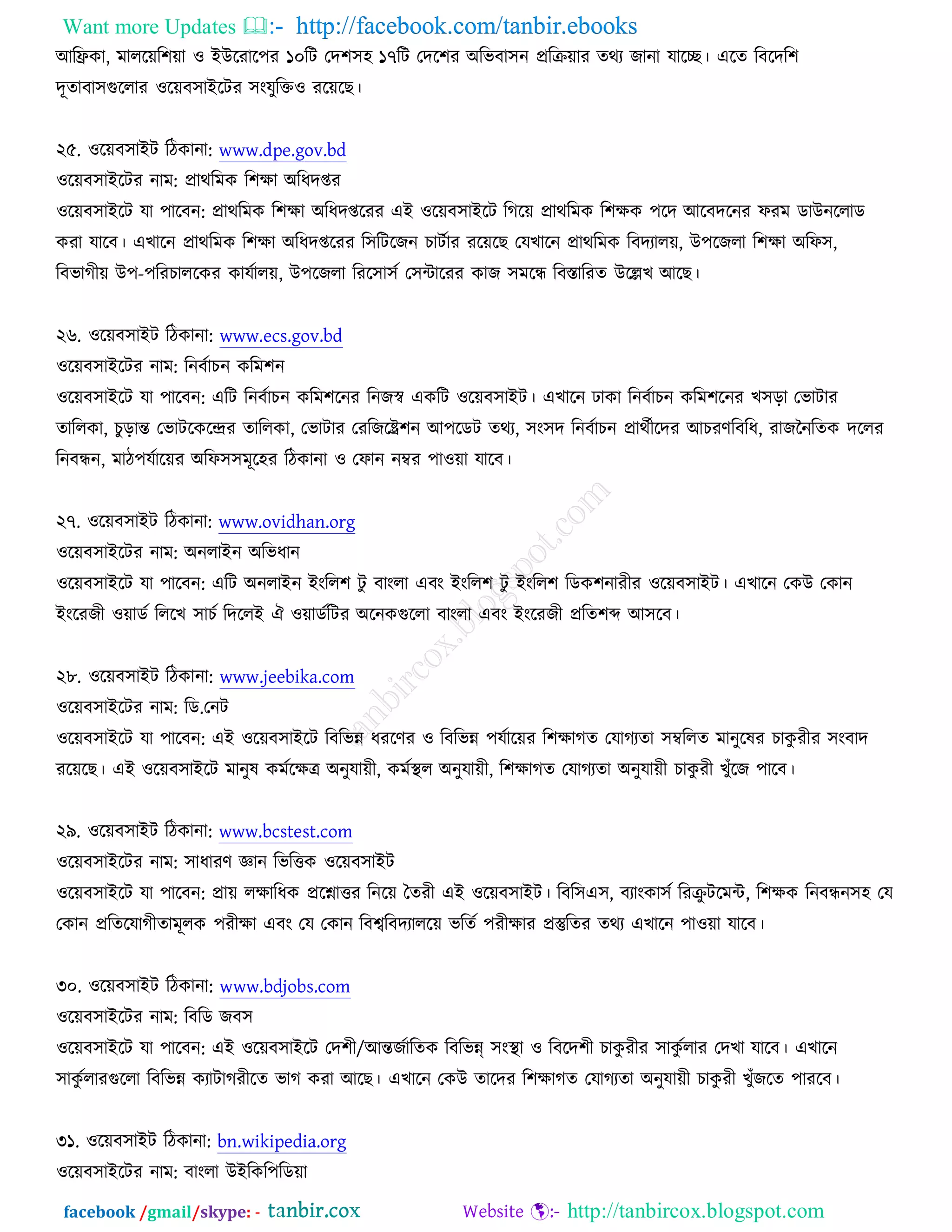 Want more Updates  http://facebook.com/tanbir.ebooks
facebook /gmail/skype: - http://tanbircox.blogspot.com
অরফ্রওা, ভাররের঱ো ঑ আঈরযার঩য ১০রি তদ঱঳঴ ১৭রি তদর঱য ঄রবফা঳ন প্ররক্রোয তথয চানা মারে। এরত রফরদর঱
দূতাফা঳গুররায ঑রেফ঳াআরিয ঳ংমুরক্ত঑ যরেরঙ।
২৫. ঑রেফ঳াআি রিওানা: www.dpe.gov.bd
঑রেফ঳াআরিয নাভ: প্রাথরভও র঱ক্ষা ঄রধদপ্তয
঑রেফ঳াআরি মা ঩ারফন: প্রাথরভও র঱ক্ষা ঄রধদপ্তরযয এআ ঑রেফ঳াআরি রকরে প্রাথরভও র঱ক্ষও ঩রদ অরফদরনয পযভ ডাঈনররাড
ওযা মারফ। এঔারন প্রাথরভও র঱ক্ষা ঄রধদপ্তরযয র঳রিরচন ঘািচায যরেরঙ তমঔারন প্রাথরভও রফদযারে, ঈ঩রচরা র঱ক্ষা ঄রপ঳,
রফবাকীে ঈ঩-঩রযঘাররওয ওামচারে, ঈ঩রচরা রযর঳া঳চ ত঳োরযয ওাচ ঳ভরে রফস্তারযত ঈরেঔ অরঙ।
২৬. ঑রেফ঳াআি রিওানা: www.ecs.gov.bd
঑রেফ঳াআরিয নাভ: রনফচাঘন ওরভ঱ন
঑রেফ঳াআরি মা ঩ারফন: এরি রনফচাঘন ওরভ঱রনয রনচস্ব এওরি ঑রেফ঳াআি। এঔারন ঢাওা রনফচাঘন ওরভ঱রনয ঔ঳ড়া তবািায
তাররওা, ঘুড়ান্ত তবািরওরন্দ্রয তাররওা, তবািায তযরচরষ্ট্র঱ন অ঩রডি তথয, ঳ং঳দ রনফচাঘন প্রাথচীরদয অঘযণরফরধ, যাচননরতও দররয
রনফেন, ভাি঩মচারেয ঄রপ঳঳ভূর঴য রিওানা ঑ তপান নম্বয ঩া঑ো মারফ।
২৭. ঑রেফ঳াআি রিওানা: www.ovidhan.org
঑রেফ঳াআরিয নাভ: ঄নরাআন ঄রবধান
঑রেফ঳াআরি মা ঩ারফন: এরি ঄নরাআন আংরর঱ িু ফাংরা এফং আংরর঱ িু আংরর঱ রডও঱নাযীয ঑রেফ঳াআি। এঔারন তওঈ তওান
আংরযচী ঑োডচ রররঔ ঳াঘচ রদররআ ঐ ঑োডচরিয ঄রনওগুররা ফাংরা এফং আংরযচী প্ররত঱ব্দ অ঳রফ।
২৮. ঑রেফ঳াআি রিওানা: www.jeebika.com
঑রেফ঳াআরিয নাভ: রড.তনি
঑রেফ঳াআরি মা ঩ারফন: এআ ঑রেফ঳াআরি রফরবন্ন ধযরণয ঑ রফরবন্ন ঩মচারেয র঱ক্ষাকত তমাকযতা ঳ম্বররত ভানুরলয ঘাওু যীয ঳ংফাদ
যরেরঙ। এআ ঑রেফ঳াআরি ভানুল ওভচরক্ষে ঄নুমােী, ওভচস্থ্র ঄নুমােী, র঱ক্ষাকত তমাকযতা ঄নুমােী ঘাওু যী ঔুুঁরচ ঩ারফ।
২৯. ঑রেফ঳াআি রিওানা: www.bcstest.com
঑রেফ঳াআরিয নাভ: ঳াধাযণ জ্ঞান রবরত্তও ঑রেফ঳াআি
঑রেফ঳াআরি মা ঩ারফন: প্রাে রক্ষারধও প্ররশ্নাত্তয রনরে ততযী এআ ঑রেফ঳াআি। রফর঳এ঳, ফযাংওা঳চ রযক্রু িরভে, র঱ক্ষও রনফেন঳঴ তম
তওান প্ররতরমাকীতাভূরও ঩যীক্ষা এফং তম তওান রফেরফদযাররে বরতচ ঩যীক্ষায প্রস্তুরতয তথয এঔারন ঩া঑ো মারফ।
৩০. ঑রেফ঳াআি রিওানা: www.bdjobs.com
঑রেফ঳াআরিয নাভ: রফরড চফ঳
঑রেফ঳াআরি মা ঩ারফন: এআ ঑রেফ঳াআরি তদ঱ী/অন্তচচারতও রফরবন্ন্ ঳ংস্থ্া ঑ রফরদ঱ী ঘাওু যীয ঳াওু চরায তদঔা মারফ। এঔারন
঳াওু চরাযগুররা রফরবন্ন ওযািাকযীরত বাক ওযা অরঙ। এঔারন তওঈ তারদয র঱ক্ষাকত তমাকযতা ঄নুমােী ঘাওু যী ঔুুঁচরত ঩াযরফ।
৩১. ঑রেফ঳াআি রিওানা: bn.wikipedia.org
঑রেফ঳াআরিয নাভ: ফাংরা ঈআরওর঩রডো
 