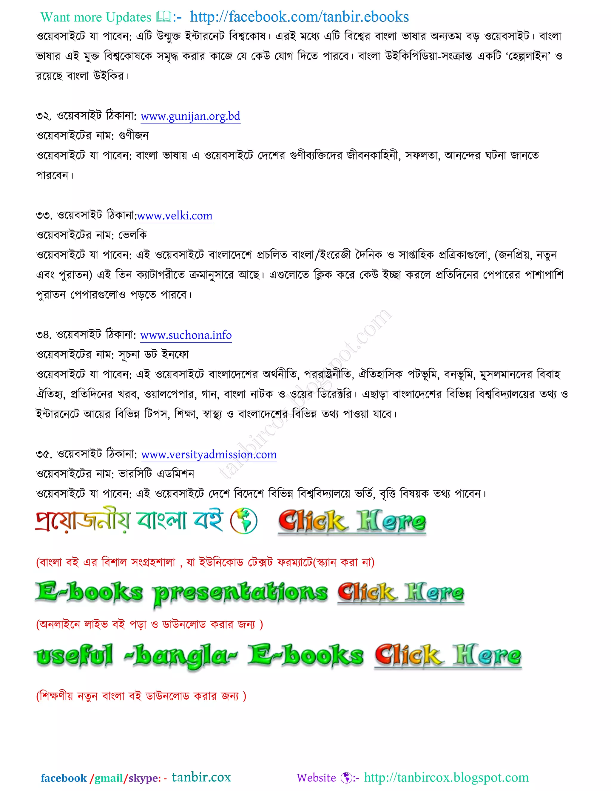 Want more Updates  http://facebook.com/tanbir.ebooks
facebook /gmail/skype: - http://tanbircox.blogspot.com
঑রেফ঳াআরি মা ঩ারফন: এরি ঈন্মুক্ত আোযরনি রফেরওাল। এযআ ভরধয এরি রফরেয ফাংরা বালায ঄নযতভ ফড় ঑রেফ঳াআি। ফাংরা
বালায এআ ভুক্ত রফেরওালরও ঳ভৃদ্ধ ওযায ওারচ তম তওঈ তমাক রদরত ঩াযরফ। ফাংরা ঈআরওর঩রডো-঳ংক্রান্ত এওরি ‘ত঴ল্পরাআন’ ঑
যরেরঙ ফাংরা ঈআরওয।
৩২. ঑রেফ঳াআি রিওানা: www.gunijan.org.bd
঑রেফ঳াআরিয নাভ: গুণীচন
঑রেফ঳াআরি মা ঩ারফন: ফাংরা বালাে এ ঑রেফ঳াআরি তদর঱য গুণীফযরক্তরদয চীফনওার঴নী, ঳পরতা, অনরন্দয খিনা চানরত
঩াযরফন।
৩৩. ঑রেফ঳াআি রিওানা:www.velki.com
঑রেফ঳াআরিয নাভ: তবররও
঑রেফ঳াআরি মা ঩ারফন: এআ ঑রেফ঳াআরি ফাংরারদর঱ প্রঘররত ফাংরা/আংরযচী তদরনও ঑ ঳াপ্তার঴ও প্ররেওাগুররা, (চনরপ্রে, নতু ন
এফং ঩ুযাতন) এআ রতন ওযািাকযীরত ক্রভানু঳ারয অরঙ। এগুররারত রিও ওরয তওঈ আো ওযরর প্ররতরদরনয ত঩঩ারযয ঩া঱া঩ার঱
঩ুযাতন ত঩঩াযগুররা঑ ঩ড়রত ঩াযরফ।
৩৪. ঑রেফ঳াআি রিওানা: www.suchona.info
঑রেফ঳াআরিয নাভ: ঳ূঘনা ডি আনরপা
঑রেফ঳াআরি মা ঩ারফন: এআ ঑রেফ঳াআরি ফাংরারদর঱য ঄থচনীরত, ঩যযাষ্ট্রনীরত, ঐরত঴ার঳ও ঩িবূ রভ, ফনবূ রভ, ভু঳রভানরদয রফফা঴
ঐরত঴য, প্ররতরদরনয ঔযফ, ঑োরর঩঩ায, কান, ফাংরা নািও ঑ ঑রেফ রডরযক্টরয। এঙাড়া ফাংরারদর঱য রফরবন্ন রফেরফদযাররেয তথয ঑
আোযরনরি অরেয রফরবন্ন রি঩঳, র঱ক্ষা, স্বাস্থ্য ঑ ফাংরারদর঱য রফরবন্ন তথয ঩া঑ো মারফ।
৩৫. ঑রেফ঳াআি রিওানা: www.versityadmission.com
঑রেফ঳াআরিয নাভ: বাযর঳রি এডরভ঱ন
঑রেফ঳াআরি মা ঩ারফন: এআ ঑রেফ঳াআরি তদর঱ রফরদর঱ রফরবন্ন রফেরফদযাররে বরতচ, ফৃরত্ত রফলেও তথয ঩ারফন।
 