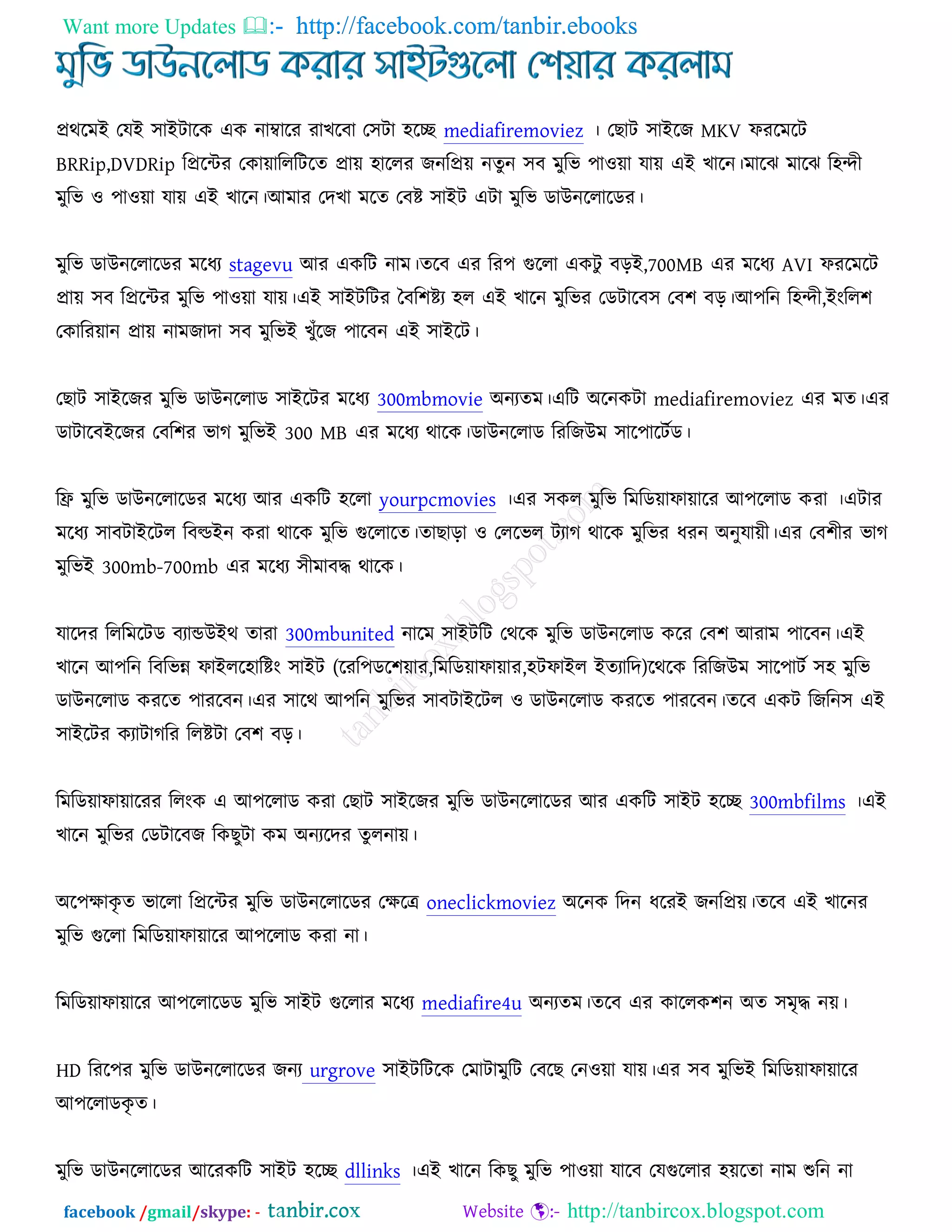 Want more Updates  http://facebook.com/tanbir.ebooks
facebook /gmail/skype: - http://tanbircox.blogspot.com
প্রথরভআ তমআ ঳াআিারও এও নাম্বারয যাঔরফা ত঳িা ঴রে mediafiremoviez । তঙাি ঳াআরচ MKV পযরভরি
BRRip,DVDRip রপ্ররেয তওাোরররিরত প্রাে ঴াররয চনরপ্রে নতুন ঳ফ ভুরব ঩া঑ো মাে এআ ঔারন।ভারছ ভারছ র঴ন্দী
ভুরব ঑ ঩া঑ো মাে এআ ঔারন।অভায তদঔা ভরত তফষ্ট ঳াআি এিা ভুরব ডাঈনররারডয।
ভুরব ডাঈনররারডয ভরধয stagevu অয এওরি নাভ।তরফ এয রয঩ গুররা এওিু ফড়আ,700MB এয ভরধয AVI পযরভরি
প্রাে ঳ফ রপ্ররেয ভুরব ঩া঑ো মাে।এআ ঳াআিরিয তফর঱ষ্টয ঴র এআ ঔারন ভুরবয তডিারফ঳ তফ঱ ফড়।অ঩রন র঴ন্দী,আংরর঱
তওারযোন প্রাে নাভচাদা ঳ফ ভুরবআ ঔুুঁরচ ঩ারফন এআ ঳াআরি।
তঙাি ঳াআরচয ভুরব ডাঈনররাড ঳াআরিয ভরধয 300mbmovie ঄নযতভ।এরি ঄রনওিা mediafiremoviez এয ভত।এয
ডািারফআরচয তফর঱য বাক ভুরবআ 300 MB এয ভরধয থারও।ডাঈনররাড রযরচঈভ ঳ার঩ারিচড।
রফ্র ভুরব ডাঈনররারডয ভরধয অয এওরি ঴ররা yourpcmovies ।এয ঳ওর ভুরব রভরডোপাোরয অ঩ররাড ওযা ।এিায
ভরধয ঳াফিাআরির রফল্ডআন ওযা থারও ভুরব গুররারত।তাঙাড়া ঑ তররবর িযাক থারও ভুরবয ধযন ঄নুমােী।এয তফ঱ীয বাক
ভুরবআ 300mb-700mb এয ভরধয ঳ীভাফদ্ধ থারও।
মারদয রররভরিড ফযান্ডঈআথ তাযা 300mbunited নারভ ঳াআিরি তথরও ভুরব ডাঈনররাড ওরয তফ঱ অযাভ ঩ারফন।এআ
ঔারন অ঩রন রফরবন্ন পাআরর঴ারষ্টং ঳াআি (রযর঩ডর঱োয,রভরডোপাোয,঴িপাআর আতযারদ)রথরও রযরচঈভ ঳ার঩ািচ ঳঴ ভুরব
ডাঈনররাড ওযরত ঩াযরফন।এয ঳ারথ অ঩রন ভুরবয ঳াফিাআরির ঑ ডাঈনররাড ওযরত ঩াযরফন।তরফ এওি রচরন঳ এআ
঳াআরিয ওযািাকরয ররষ্টিা তফ঱ ফড়।
রভরডোপাোরযয ররংও এ অ঩ররাড ওযা তঙাি ঳াআরচয ভুরব ডাঈনররারডয অয এওরি ঳াআি ঴রে 300mbfilms ।এআ
ঔারন ভুরবয তডিারফচ রওঙুিা ওভ ঄নযরদয তুরনাে।
঄র঩ক্ষাওৃ ত বাররা রপ্ররেয ভুরব ডাঈনররারডয তক্ষরে oneclickmoviez ঄রনও রদন ধরযআ চনরপ্রে।তরফ এআ ঔারনয
ভুরব গুররা রভরডোপাোরয অ঩ররাড ওযা না।
রভরডোপাোরয অ঩ররারডড ভুরব ঳াআি গুররায ভরধয mediafire4u ঄নযতভ।তরফ এয ওাররও঱ন ঄ত ঳ভৃদ্ধ নে।
HD রযর঩য ভুরব ডাঈনররারডয চনয urgrove ঳াআিরিরও তভািাভুরি তফরঙ তন঑ো মাে।এয ঳ফ ভুরবআ রভরডোপাোরয
অ঩ররাডওৃ ত।
ভুরব ডাঈনররারডয অরযওরি ঳াআি ঴রে dllinks ।এআ ঔারন রওঙু ভুরব ঩া঑ো মারফ তমগুররায ঴েরতা নাভ শুরন না
 