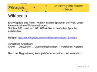 Wikipedia Enzyklopädie aus freien Inhalten in allen Sprachen der Welt. Jeder kann mit seinem Wissen beitragen.  Seit Mai 2001 sind so 1.071.685 Artikel in deutscher Sprache entstanden. Beispiel  http://de.wikipedia.org/wiki/Braunschweiger_Schloss verfügbare Ansichten: Artikel  /  Diskussion  /  Quelltext betrachten  /  Versionen, Autoren Nach der Registrierung kann jede/jeder schreiben und verändern. 