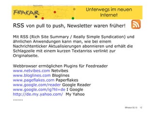 Mit RSS (Rich Site Summary / Really Simple Syndication) und ähnlichen Anwendungen kann man, wie bei einem Nachrichtenticker Aktualisierungen abonnieren und erhält die Schlagzeile mit einem kurzen Textanriss verlinkt zur Originalseite. Webbrowser ermöglichen Plugins für Feedreader www.netvibes.com  Netvibes www.bloglines.com  Bloglines www.pageflakes.com  Paperflakes www.google.com/reader  Google Reader www.google.com/ig?hl=de  I Google  http://de.my.yahoo.com/   My Yahoo  .......  RSS  von pull to push, Newsletter waren früher!   