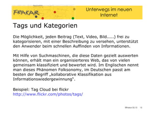 Die Möglichkeit, jeden Beitrag (Text, Video, Bild.....) frei zu kategorisieren, mit einer Beschreibung zu versehen, unterstützt den Anwender beim schnellen Auffinden von Informationen.  Mit Hilfe von Suchmaschinen, die diese Daten gezielt auswerten können, erhält man ein organisierteres Web, das von vielen gemeinsam klassifiziert und bewertet wird. Im Englischen nennt man dieses Phänomen Folksonomy, im Deutschen passt am besten der Begriff „kollaborative Klassifikation aus Informationswiedergewinnung“. Beispiel: Tag Cloud bei flickr http://www.flickr.com/photos/tags/   Tags und Kategorien 