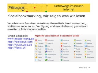 Verschiedene Benutzer indexieren thematisch ihre Lesezeichen, stellen sie anderen zur Verfügung und erschließen so gemeinsam erweiterte Informationsquellen. Einige Beispiele: www.mister-wong.de   http://delicious.com http://www.yigg.de   http://facts.ch   Socialbookmarking, wir zeigen was wir lesen 