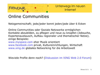Netzgemeinschaft; jede/jeder kennt jeden/jede über 6 Ecken Online Communities oder Soziale Netzwerke ermöglichen Kontakte abzubilden, zu pflegen und neue zu knüpfen (Jobsuche, Expertenaustausch, Aufbau regionaler und thematischer Netze). einige Beispiele: www.myspace.com   eher Musik orientiert   www.facebook.com   privat, Kultureinrichtungen, Wirtschaft   www.xing.de  globales Networking für die Arbeitswelt Wieviele Profile denn noch? ( Diskussion im XING Web 2.0  Forum )‏ Online Communities 