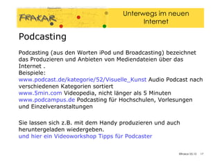 Podcasting (aus den Worten iPod und Broadcasting) bezeichnet das Produzieren und Anbieten von Mediendateien über das Internet . Beispiele: www.podcast.de/kategorie/52/Visuelle_Kunst  Audio Podcast nach verschiedenen Kategorien sortiert www.5min.com  Videopedia, nicht länger als 5 Minuten www.podcampus.de  Podcasting für Hochschulen, Vorlesungen und Einzelveranstaltungen Sie lassen sich z.B. mit dem Handy produzieren und auch heruntergeladen wiedergeben. und hier ein Videoworkshop Tipps für  Podcaster Podcasting  